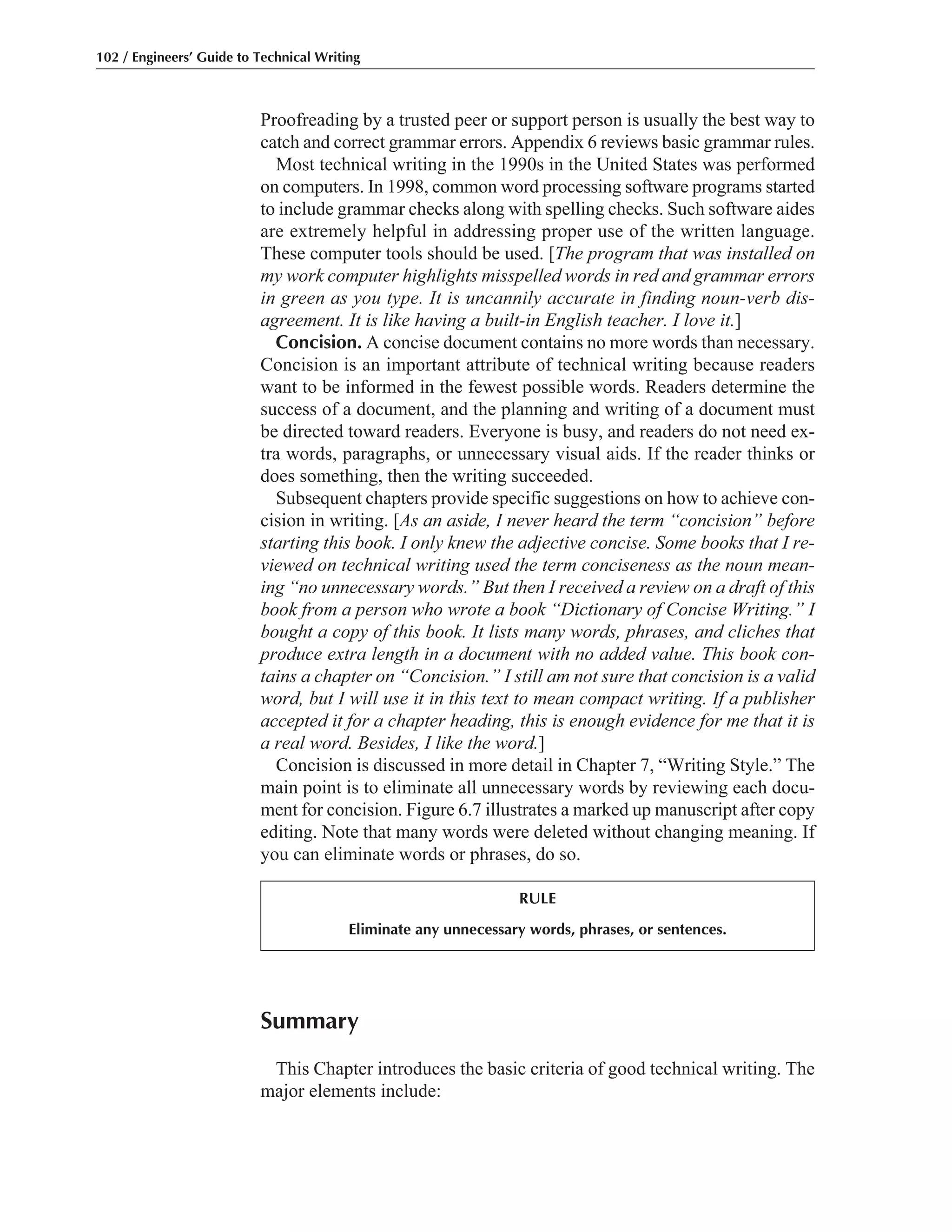 Summary
This Chapter introduces the basic criteria of good technical writing. The
major elements include:
Proofreading by a trusted peer or support person is usually the best way to
catch and correct grammar errors. Appendix 6 reviews basic grammar rules.
Most technical writing in the 1990s in the United States was performed
on computers. In 1998, common word processing software programs started
to include grammar checks along with spelling checks. Such software aides
are extremely helpful in addressing proper use of the written language.
These computer tools should be used. [The program that was installed on
my work computer highlights misspelled words in red and grammar errors
in green as you type. It is uncannily accurate in finding noun-verb dis-
agreement. It is like having a built-in English teacher. I love it.]
Concision. A concise document contains no more words than necessary.
Concision is an important attribute of technical writing because readers
want to be informed in the fewest possible words. Readers determine the
success of a document, and the planning and writing of a document must
be directed toward readers. Everyone is busy, and readers do not need ex-
tra words, paragraphs, or unnecessary visual aids. If the reader thinks or
does something, then the writing succeeded.
Subsequent chapters provide specific suggestions on how to achieve con-
cision in writing. [As an aside, I never heard the term “concision” before
starting this book. I only knew the adjective concise. Some books that I re-
viewed on technical writing used the term conciseness as the noun mean-
ing “no unnecessary words.” But then I received a review on a draft of this
book from a person who wrote a book “Dictionary of Concise Writing.” I
bought a copy of this book. It lists many words, phrases, and cliches that
produce extra length in a document with no added value. This book con-
tains a chapter on “Concision.” I still am not sure that concision is a valid
word, but I will use it in this text to mean compact writing. If a publisher
accepted it for a chapter heading, this is enough evidence for me that it is
a real word. Besides, I like the word.]
Concision is discussed in more detail in Chapter 7, “Writing Style.” The
main point is to eliminate all unnecessary words by reviewing each docu-
ment for concision. Figure 6.7 illustrates a marked up manuscript after copy
editing. Note that many words were deleted without changing meaning. If
you can eliminate words or phrases, do so.
102 / Engineers’ Guide to Technical Writing
RULE
Eliminate any unnecessary words, phrases, or sentences.
 