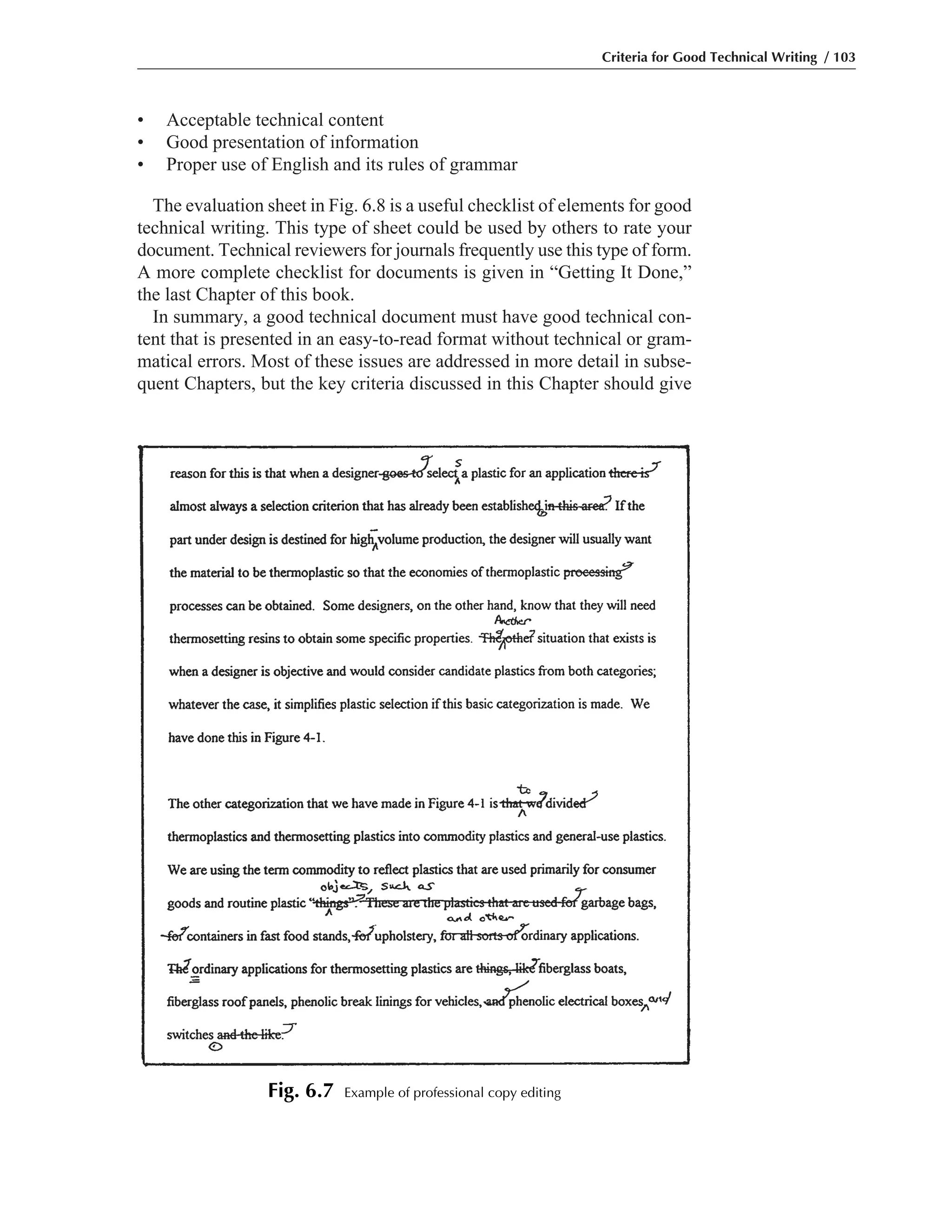 • Acceptable technical content
• Good presentation of information
• Proper use of English and its rules of grammar
The evaluation sheet in Fig. 6.8 is a useful checklist of elements for good
technical writing. This type of sheet could be used by others to rate your
document. Technical reviewers for journals frequently use this type of form.
A more complete checklist for documents is given in “Getting It Done,”
the last Chapter of this book.
In summary, a good technical document must have good technical con-
tent that is presented in an easy-to-read format without technical or gram-
matical errors. Most of these issues are addressed in more detail in subse-
quent Chapters, but the key criteria discussed in this Chapter should give
Criteria for Good Technical Writing / 103
Fig. 6.7 Example of professional copy editing
 