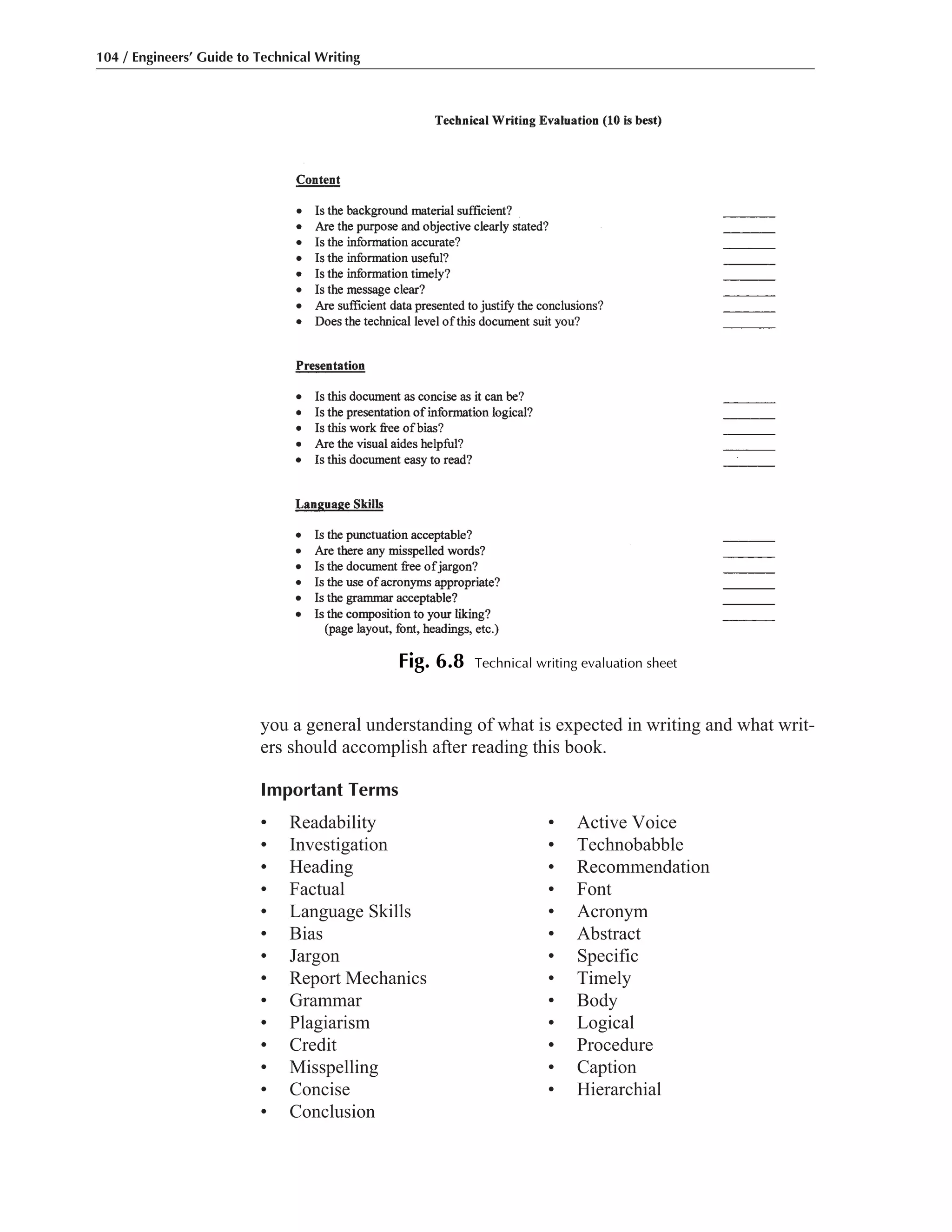 you a general understanding of what is expected in writing and what writ-
ers should accomplish after reading this book.
Important Terms
• Readability • Active Voice
• Investigation • Technobabble
• Heading • Recommendation
• Factual • Font
• Language Skills • Acronym
• Bias • Abstract
• Jargon • Specific
• Report Mechanics • Timely
• Grammar • Body
• Plagiarism • Logical
• Credit • Procedure
• Misspelling • Caption
• Concise • Hierarchial
• Conclusion
104 / Engineers’ Guide to Technical Writing
Fig. 6.8 Technical writing evaluation sheet
 