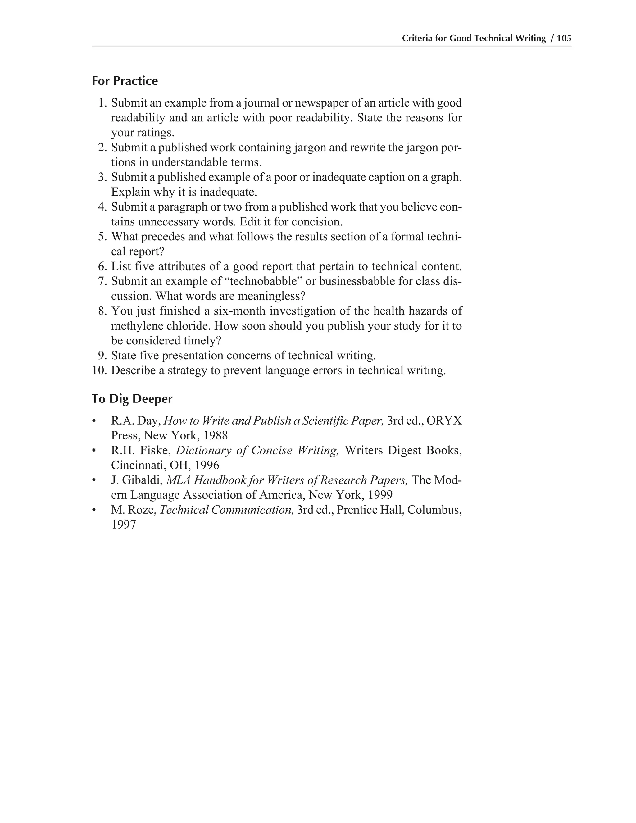 For Practice
1. Submit an example from a journal or newspaper of an article with good
readability and an article with poor readability. State the reasons for
your ratings.
2. Submit a published work containing jargon and rewrite the jargon por-
tions in understandable terms.
3. Submit a published example of a poor or inadequate caption on a graph.
Explain why it is inadequate.
4. Submit a paragraph or two from a published work that you believe con-
tains unnecessary words. Edit it for concision.
5. What precedes and what follows the results section of a formal techni-
cal report?
6. List five attributes of a good report that pertain to technical content.
7. Submit an example of “technobabble” or businessbabble for class dis-
cussion. What words are meaningless?
8. You just finished a six-month investigation of the health hazards of
methylene chloride. How soon should you publish your study for it to
be considered timely?
9. State five presentation concerns of technical writing.
10. Describe a strategy to prevent language errors in technical writing.
To Dig Deeper
• R.A. Day, How to Write and Publish a Scientific Paper, 3rd ed., ORYX
Press, New York, 1988
• R.H. Fiske, Dictionary of Concise Writing, Writers Digest Books,
Cincinnati, OH, 1996
• J. Gibaldi, MLA Handbook for Writers of Research Papers, The Mod-
ern Language Association of America, New York, 1999
• M. Roze, Technical Communication, 3rd ed., Prentice Hall, Columbus,
1997
Criteria for Good Technical Writing / 105
 