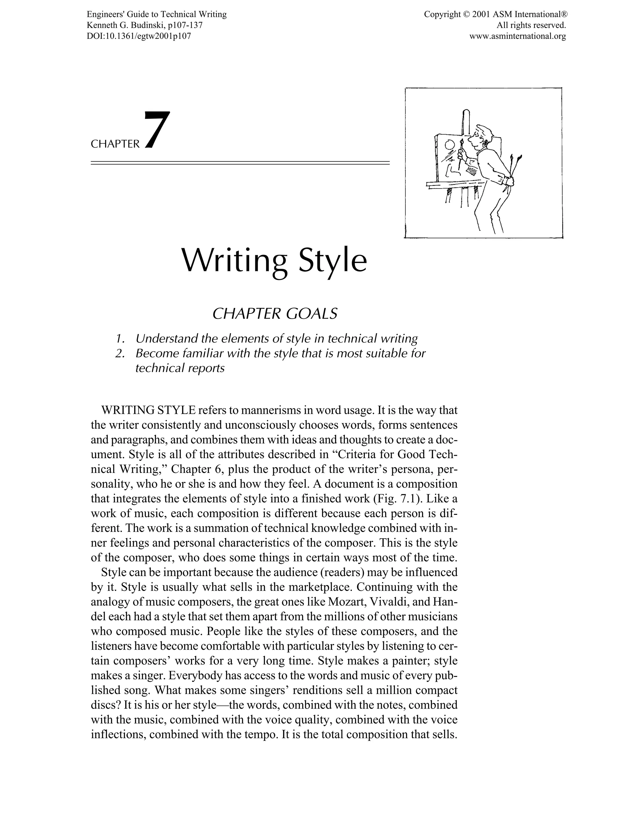 CHAPTER7
Writing Style
CHAPTER GOALS
1. Understand the elements of style in technical writing
2. Become familiar with the style that is most suitable for
technical reports
WRITING STYLE refers to mannerisms in word usage. It is the way that
the writer consistently and unconsciously chooses words, forms sentences
and paragraphs, and combines them with ideas and thoughts to create a doc-
ument. Style is all of the attributes described in “Criteria for Good Tech-
nical Writing,” Chapter 6, plus the product of the writer’s persona, per-
sonality, who he or she is and how they feel. A document is a composition
that integrates the elements of style into a finished work (Fig. 7.1). Like a
work of music, each composition is different because each person is dif-
ferent. The work is a summation of technical knowledge combined with in-
ner feelings and personal characteristics of the composer. This is the style
of the composer, who does some things in certain ways most of the time.
Style can be important because the audience (readers) may be influenced
by it. Style is usually what sells in the marketplace. Continuing with the
analogy of music composers, the great ones like Mozart, Vivaldi, and Han-
del each had a style that set them apart from the millions of other musicians
who composed music. People like the styles of these composers, and the
listeners have become comfortable with particular styles by listening to cer-
tain composers’ works for a very long time. Style makes a painter; style
makes a singer. Everybody has access to the words and music of every pub-
lished song. What makes some singers’ renditions sell a million compact
discs? It is his or her style—the words, combined with the notes, combined
with the music, combined with the voice quality, combined with the voice
inflections, combined with the tempo. It is the total composition that sells.
Engineers' Guide to Technical Writing
Kenneth G. Budinski, p107-137
DOI:10.1361/egtw2001p107
Copyright © 2001 ASM International®
All rights reserved.
www.asminternational.org
 
