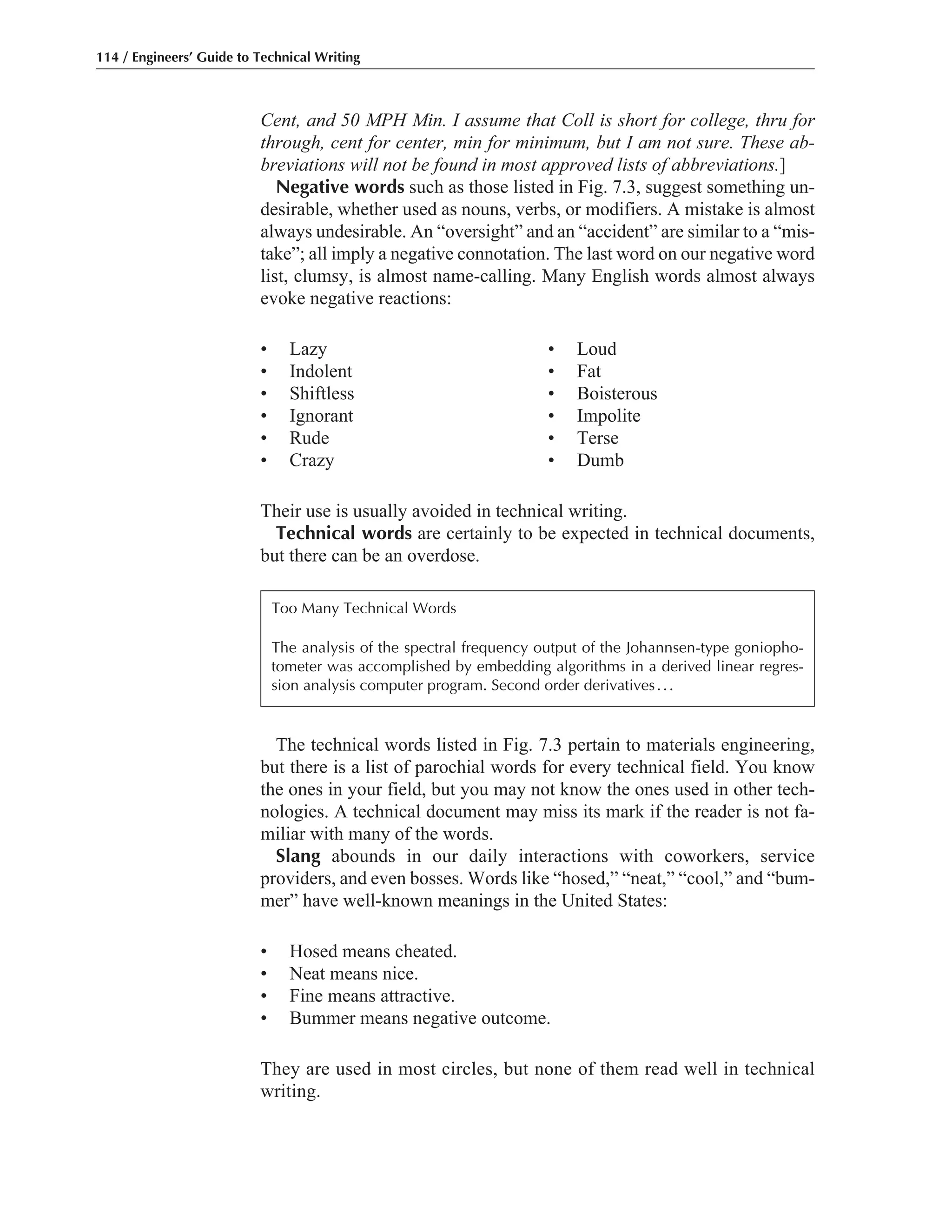 The technical words listed in Fig. 7.3 pertain to materials engineering,
but there is a list of parochial words for every technical field. You know
the ones in your field, but you may not know the ones used in other tech-
nologies. A technical document may miss its mark if the reader is not fa-
miliar with many of the words.
Slang abounds in our daily interactions with coworkers, service
providers, and even bosses. Words like “hosed,” “neat,” “cool,” and “bum-
mer” have well-known meanings in the United States:
• Hosed means cheated.
• Neat means nice.
• Fine means attractive.
• Bummer means negative outcome.
They are used in most circles, but none of them read well in technical
writing.
Cent, and 50 MPH Min. I assume that Coll is short for college, thru for
through, cent for center, min for minimum, but I am not sure. These ab-
breviations will not be found in most approved lists of abbreviations.]
Negative words such as those listed in Fig. 7.3, suggest something un-
desirable, whether used as nouns, verbs, or modifiers. A mistake is almost
always undesirable. An “oversight” and an “accident” are similar to a “mis-
take”; all imply a negative connotation. The last word on our negative word
list, clumsy, is almost name-calling. Many English words almost always
evoke negative reactions:
• Lazy • Loud
• Indolent • Fat
• Shiftless • Boisterous
• Ignorant • Impolite
• Rude • Terse
• Crazy • Dumb
Their use is usually avoided in technical writing.
Technical words are certainly to be expected in technical documents,
but there can be an overdose.
114 / Engineers’ Guide to Technical Writing
Too Many Technical Words
The analysis of the spectral frequency output of the Johannsen-type goniopho-
tometer was accomplished by embedding algorithms in a derived linear regres-
sion analysis computer program. Second order derivatives...
 