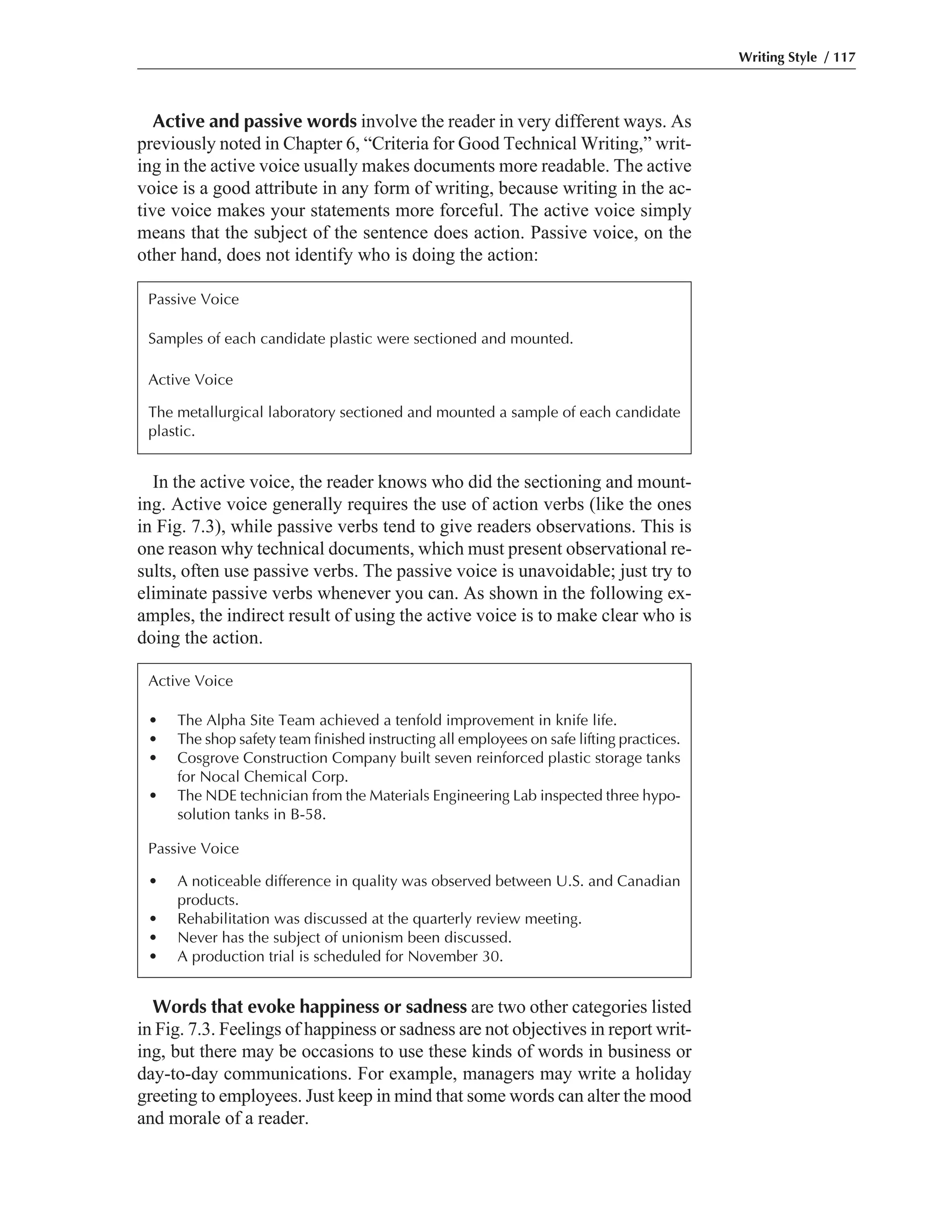 Words that evoke happiness or sadness are two other categories listed
in Fig. 7.3. Feelings of happiness or sadness are not objectives in report writ-
ing, but there may be occasions to use these kinds of words in business or
day-to-day communications. For example, managers may write a holiday
greeting to employees. Just keep in mind that some words can alter the mood
and morale of a reader.
In the active voice, the reader knows who did the sectioning and mount-
ing. Active voice generally requires the use of action verbs (like the ones
in Fig. 7.3), while passive verbs tend to give readers observations. This is
one reason why technical documents, which must present observational re-
sults, often use passive verbs. The passive voice is unavoidable; just try to
eliminate passive verbs whenever you can. As shown in the following ex-
amples, the indirect result of using the active voice is to make clear who is
doing the action.
Active and passive words involve the reader in very different ways. As
previously noted in Chapter 6, “Criteria for Good Technical Writing,” writ-
ing in the active voice usually makes documents more readable. The active
voice is a good attribute in any form of writing, because writing in the ac-
tive voice makes your statements more forceful. The active voice simply
means that the subject of the sentence does action. Passive voice, on the
other hand, does not identify who is doing the action:
Writing Style / 117
Passive Voice
Samples of each candidate plastic were sectioned and mounted.
Active Voice
The metallurgical laboratory sectioned and mounted a sample of each candidate
plastic.
Active Voice
• The Alpha Site Team achieved a tenfold improvement in knife life.
• The shop safety team finished instructing all employees on safe lifting practices.
• Cosgrove Construction Company built seven reinforced plastic storage tanks
for Nocal Chemical Corp.
• The NDE technician from the Materials Engineering Lab inspected three hypo-
solution tanks in B-58.
Passive Voice
• A noticeable difference in quality was observed between U.S. and Canadian
products.
• Rehabilitation was discussed at the quarterly review meeting.
• Never has the subject of unionism been discussed.
• A production trial is scheduled for November 30.
 