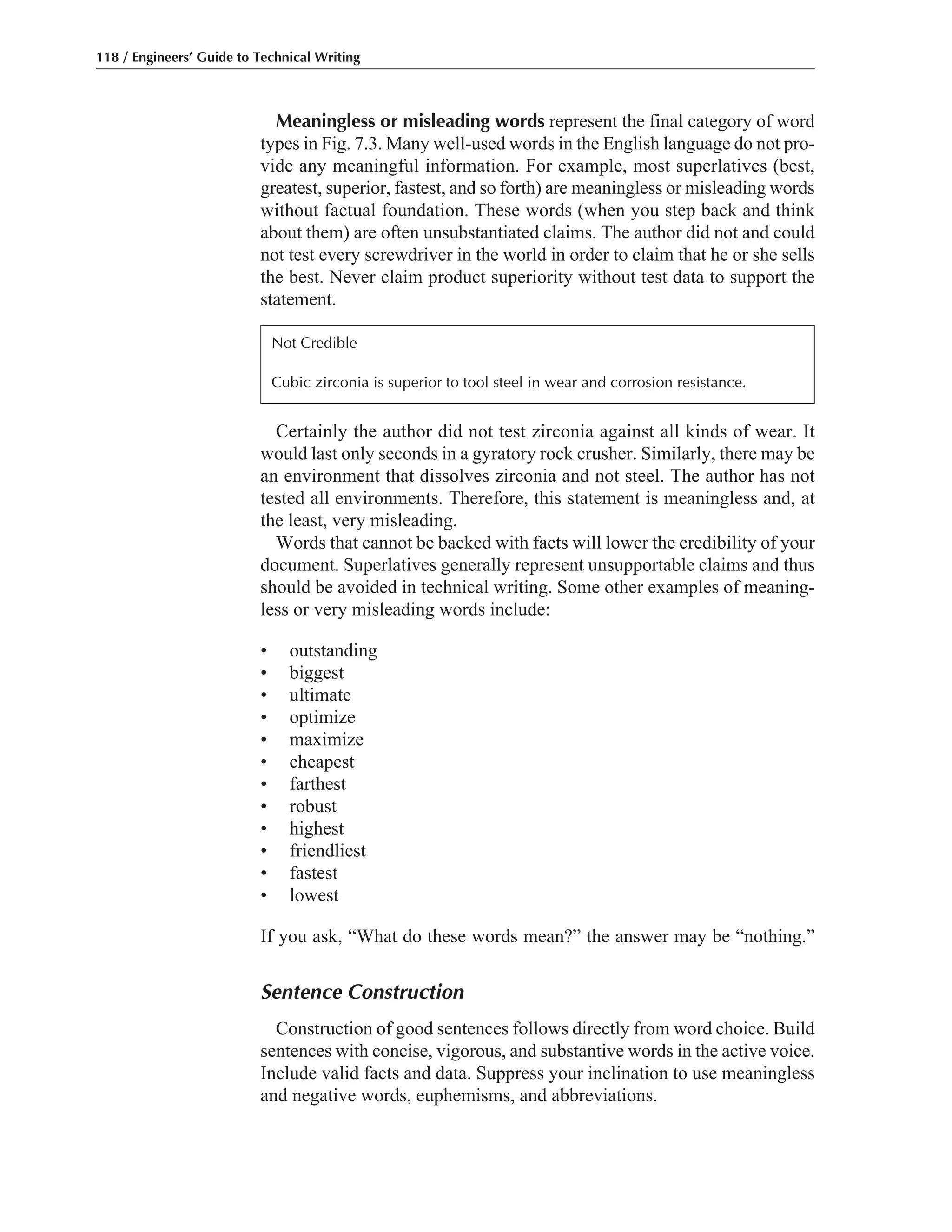 Certainly the author did not test zirconia against all kinds of wear. It
would last only seconds in a gyratory rock crusher. Similarly, there may be
an environment that dissolves zirconia and not steel. The author has not
tested all environments. Therefore, this statement is meaningless and, at
the least, very misleading.
Words that cannot be backed with facts will lower the credibility of your
document. Superlatives generally represent unsupportable claims and thus
should be avoided in technical writing. Some other examples of meaning-
less or very misleading words include:
• outstanding
• biggest
• ultimate
• optimize
• maximize
• cheapest
• farthest
• robust
• highest
• friendliest
• fastest
• lowest
If you ask, “What do these words mean?” the answer may be “nothing.”
Sentence Construction
Construction of good sentences follows directly from word choice. Build
sentences with concise, vigorous, and substantive words in the active voice.
Include valid facts and data. Suppress your inclination to use meaningless
and negative words, euphemisms, and abbreviations.
Meaningless or misleading words represent the final category of word
types in Fig. 7.3. Many well-used words in the English language do not pro-
vide any meaningful information. For example, most superlatives (best,
greatest, superior, fastest, and so forth) are meaningless or misleading words
without factual foundation. These words (when you step back and think
about them) are often unsubstantiated claims. The author did not and could
not test every screwdriver in the world in order to claim that he or she sells
the best. Never claim product superiority without test data to support the
statement.
118 / Engineers’ Guide to Technical Writing
Not Credible
Cubic zirconia is superior to tool steel in wear and corrosion resistance.
 