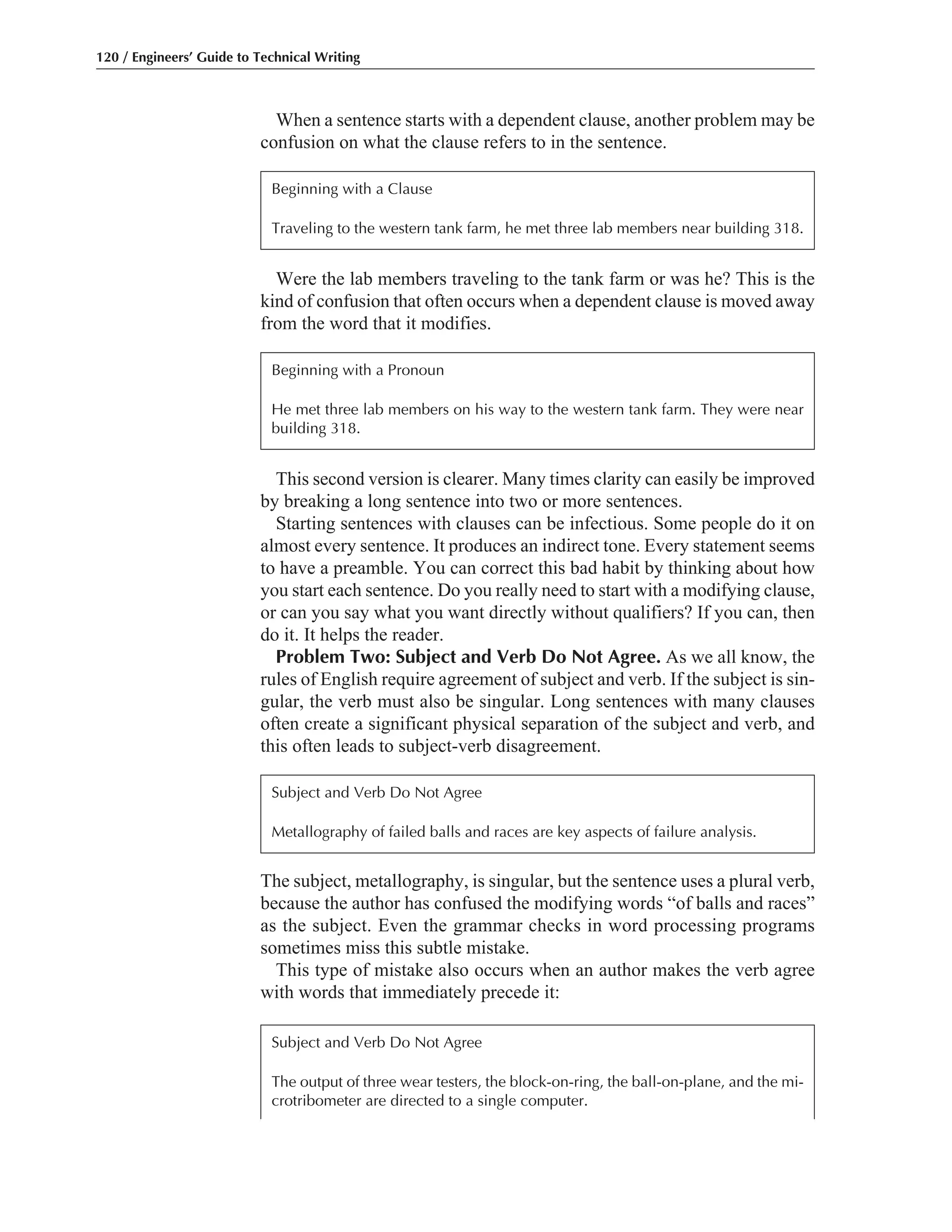 This second version is clearer. Many times clarity can easily be improved
by breaking a long sentence into two or more sentences.
Starting sentences with clauses can be infectious. Some people do it on
almost every sentence. It produces an indirect tone. Every statement seems
to have a preamble. You can correct this bad habit by thinking about how
you start each sentence. Do you really need to start with a modifying clause,
or can you say what you want directly without qualifiers? If you can, then
do it. It helps the reader.
Problem Two: Subject and Verb Do Not Agree. As we all know, the
rules of English require agreement of subject and verb. If the subject is sin-
gular, the verb must also be singular. Long sentences with many clauses
often create a significant physical separation of the subject and verb, and
this often leads to subject-verb disagreement.
Were the lab members traveling to the tank farm or was he? This is the
kind of confusion that often occurs when a dependent clause is moved away
from the word that it modifies.
When a sentence starts with a dependent clause, another problem may be
confusion on what the clause refers to in the sentence.
120 / Engineers’ Guide to Technical Writing
Beginning with a Clause
Traveling to the western tank farm, he met three lab members near building 318.
The subject, metallography, is singular, but the sentence uses a plural verb,
because the author has confused the modifying words “of balls and races”
as the subject. Even the grammar checks in word processing programs
sometimes miss this subtle mistake.
This type of mistake also occurs when an author makes the verb agree
with words that immediately precede it:
Subject and Verb Do Not Agree
Metallography of failed balls and races are key aspects of failure analysis.
Beginning with a Pronoun
He met three lab members on his way to the western tank farm. They were near
building 318.
Subject and Verb Do Not Agree
The output of three wear testers, the block-on-ring, the ball-on-plane, and the mi-
crotribometer are directed to a single computer.
 
