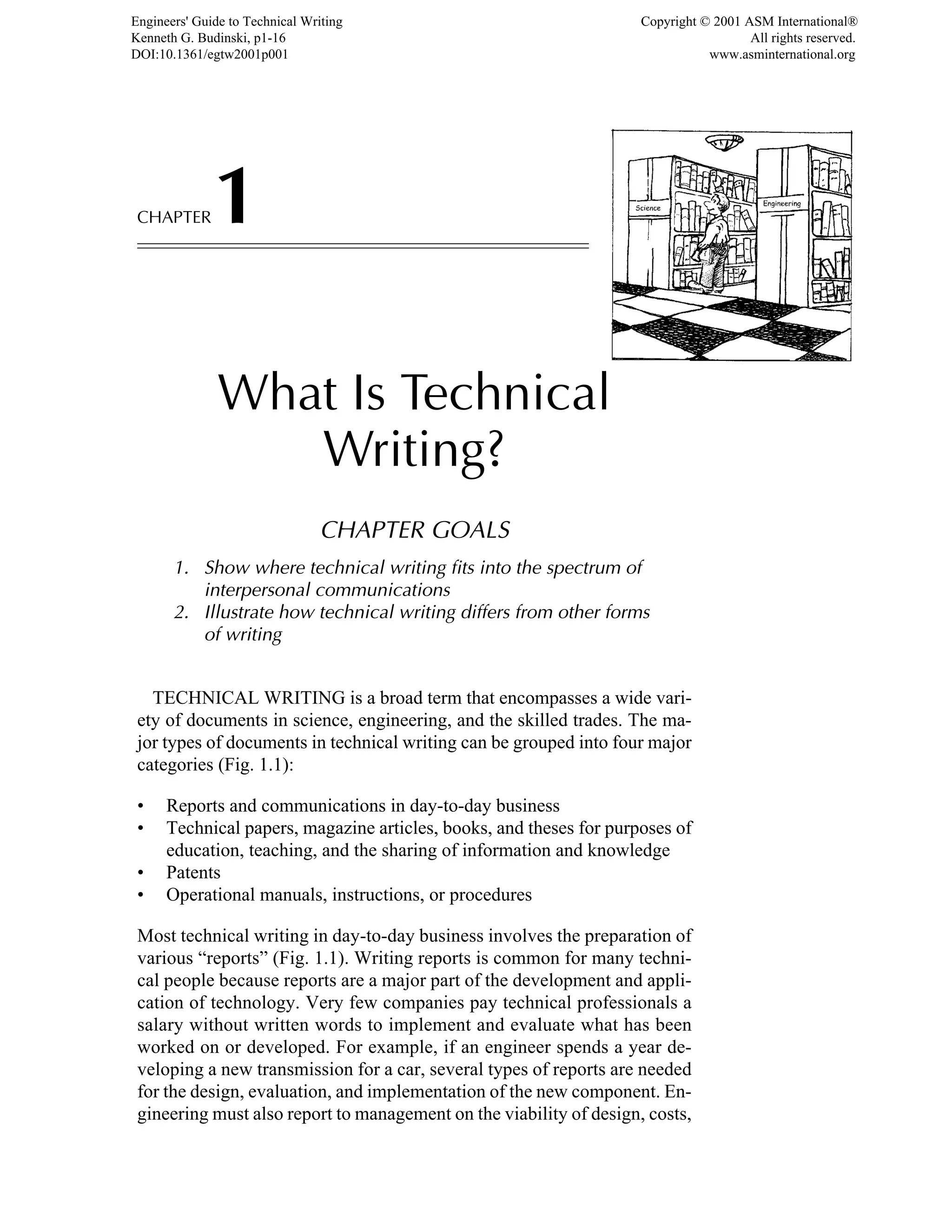 CHAPTER1
What Is Technical
Writing?
CHAPTER GOALS
1. Show where technical writing fits into the spectrum of
interpersonal communications
2. Illustrate how technical writing differs from other forms
of writing
TECHNICAL WRITING is a broad term that encompasses a wide vari-
ety of documents in science, engineering, and the skilled trades. The ma-
jor types of documents in technical writing can be grouped into four major
categories (Fig. 1.1):
• Reports and communications in day-to-day business
• Technical papers, magazine articles, books, and theses for purposes of
education, teaching, and the sharing of information and knowledge
• Patents
• Operational manuals, instructions, or procedures
Most technical writing in day-to-day business involves the preparation of
various “reports” (Fig. 1.1). Writing reports is common for many techni-
cal people because reports are a major part of the development and appli-
cation of technology. Very few companies pay technical professionals a
salary without written words to implement and evaluate what has been
worked on or developed. For example, if an engineer spends a year de-
veloping a new transmission for a car, several types of reports are needed
for the design, evaluation, and implementation of the new component. En-
gineering must also report to management on the viability of design, costs,
Engineers' Guide to Technical Writing
Kenneth G. Budinski, p1-16
DOI:10.1361/egtw2001p001
Copyright © 2001 ASM International®
All rights reserved.
www.asminternational.org
 