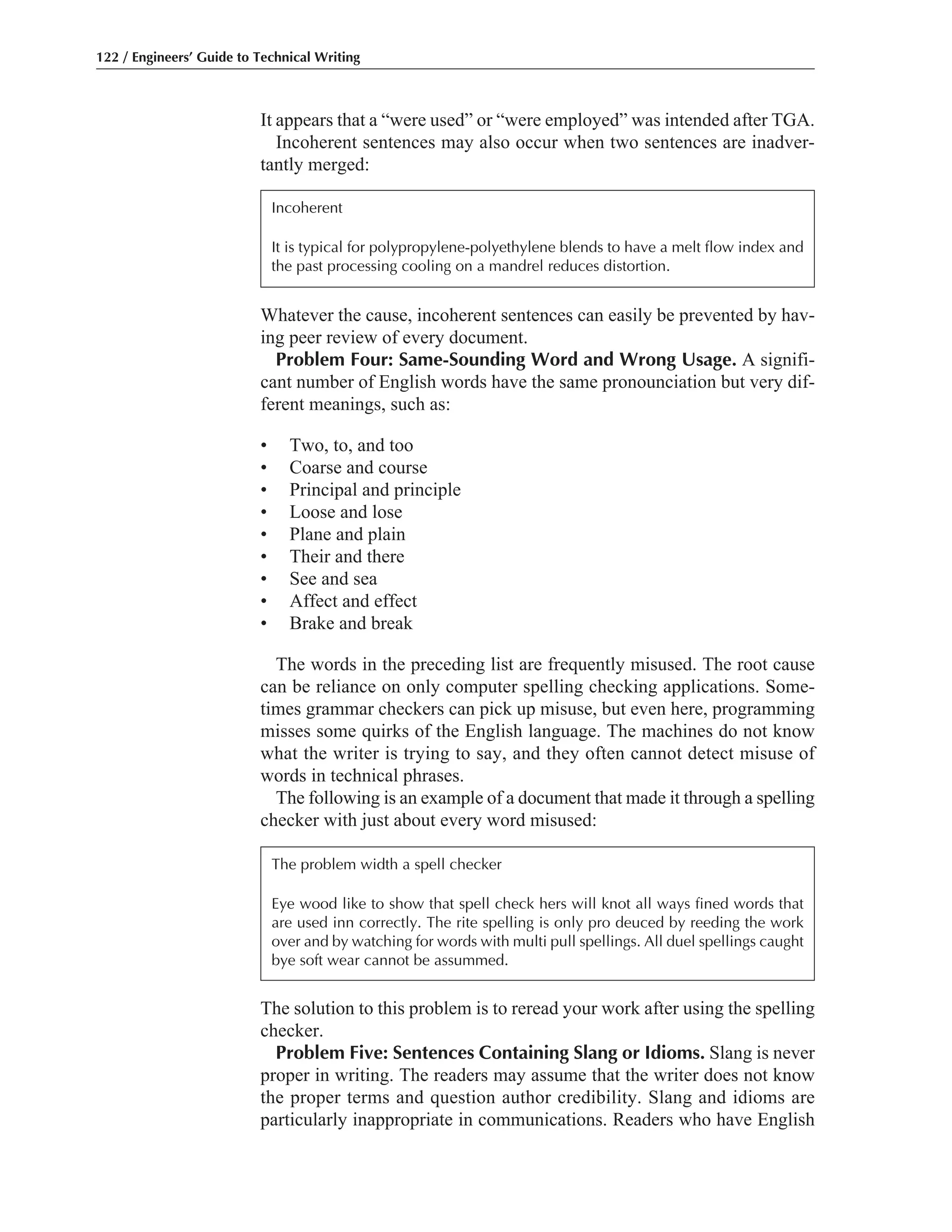 The solution to this problem is to reread your work after using the spelling
checker.
Problem Five: Sentences Containing Slang or Idioms. Slang is never
proper in writing. The readers may assume that the writer does not know
the proper terms and question author credibility. Slang and idioms are
particularly inappropriate in communications. Readers who have English
Whatever the cause, incoherent sentences can easily be prevented by hav-
ing peer review of every document.
Problem Four: Same-Sounding Word and Wrong Usage. A signifi-
cant number of English words have the same pronounciation but very dif-
ferent meanings, such as:
• Two, to, and too
• Coarse and course
• Principal and principle
• Loose and lose
• Plane and plain
• Their and there
• See and sea
• Affect and effect
• Brake and break
The words in the preceding list are frequently misused. The root cause
can be reliance on only computer spelling checking applications. Some-
times grammar checkers can pick up misuse, but even here, programming
misses some quirks of the English language. The machines do not know
what the writer is trying to say, and they often cannot detect misuse of
words in technical phrases.
The following is an example of a document that made it through a spelling
checker with just about every word misused:
It appears that a “were used” or “were employed” was intended after TGA.
Incoherent sentences may also occur when two sentences are inadver-
tantly merged:
122 / Engineers’ Guide to Technical Writing
Incoherent
It is typical for polypropylene-polyethylene blends to have a melt flow index and
the past processing cooling on a mandrel reduces distortion.
The problem width a spell checker
Eye wood like to show that spell check hers will knot all ways fined words that
are used inn correctly. The rite spelling is only pro deuced by reeding the work
over and by watching for words with multi pull spellings. All duel spellings caught
bye soft wear cannot be assummed.
 