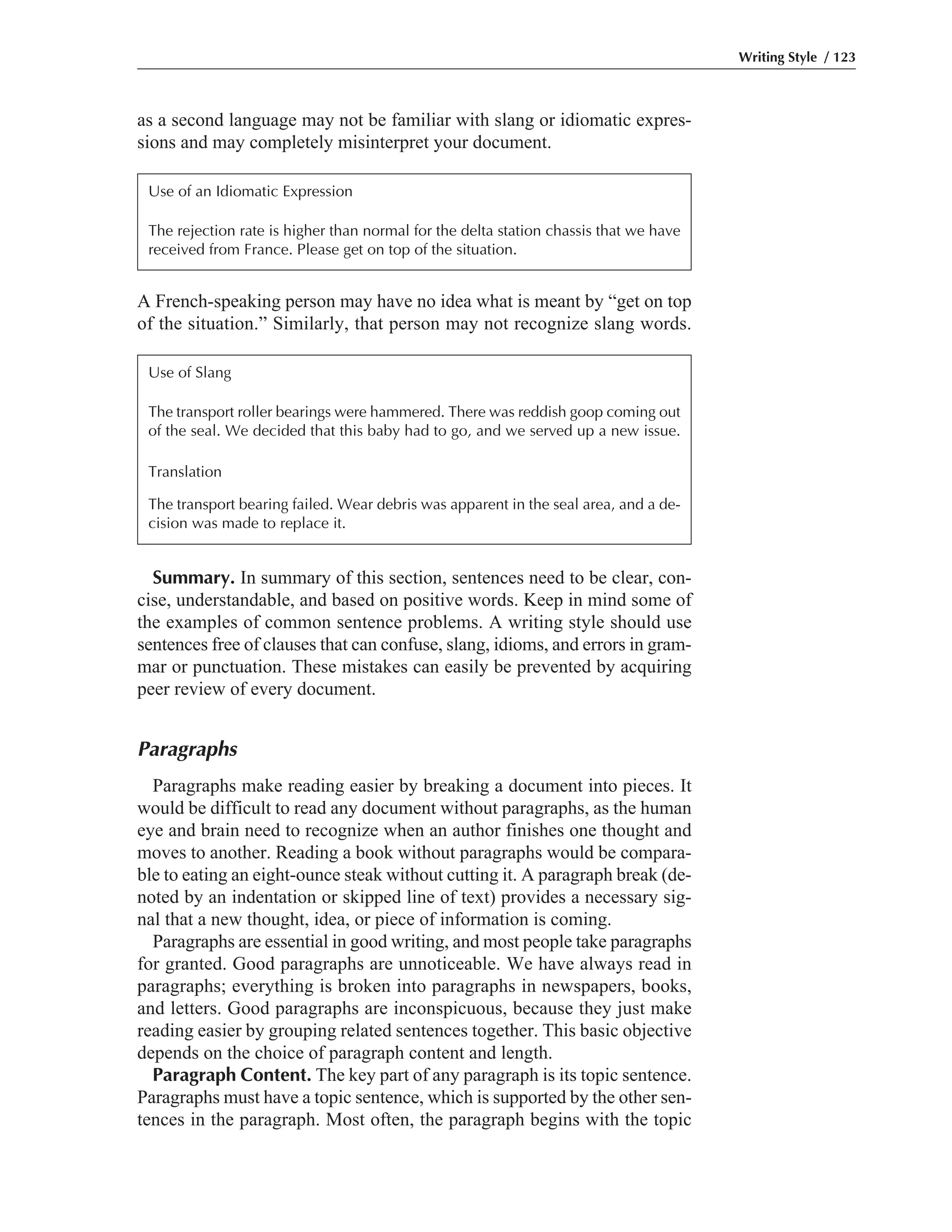 Summary. In summary of this section, sentences need to be clear, con-
cise, understandable, and based on positive words. Keep in mind some of
the examples of common sentence problems. A writing style should use
sentences free of clauses that can confuse, slang, idioms, and errors in gram-
mar or punctuation. These mistakes can easily be prevented by acquiring
peer review of every document.
Paragraphs
Paragraphs make reading easier by breaking a document into pieces. It
would be difficult to read any document without paragraphs, as the human
eye and brain need to recognize when an author finishes one thought and
moves to another. Reading a book without paragraphs would be compara-
ble to eating an eight-ounce steak without cutting it. A paragraph break (de-
noted by an indentation or skipped line of text) provides a necessary sig-
nal that a new thought, idea, or piece of information is coming.
Paragraphs are essential in good writing, and most people take paragraphs
for granted. Good paragraphs are unnoticeable. We have always read in
paragraphs; everything is broken into paragraphs in newspapers, books,
and letters. Good paragraphs are inconspicuous, because they just make
reading easier by grouping related sentences together. This basic objective
depends on the choice of paragraph content and length.
Paragraph Content. The key part of any paragraph is its topic sentence.
Paragraphs must have a topic sentence, which is supported by the other sen-
tences in the paragraph. Most often, the paragraph begins with the topic
A French-speaking person may have no idea what is meant by “get on top
of the situation.” Similarly, that person may not recognize slang words.
as a second language may not be familiar with slang or idiomatic expres-
sions and may completely misinterpret your document.
Writing Style / 123
Use of an Idiomatic Expression
The rejection rate is higher than normal for the delta station chassis that we have
received from France. Please get on top of the situation.
Use of Slang
The transport roller bearings were hammered. There was reddish goop coming out
of the seal. We decided that this baby had to go, and we served up a new issue.
Translation
The transport bearing failed. Wear debris was apparent in the seal area, and a de-
cision was made to replace it.
 