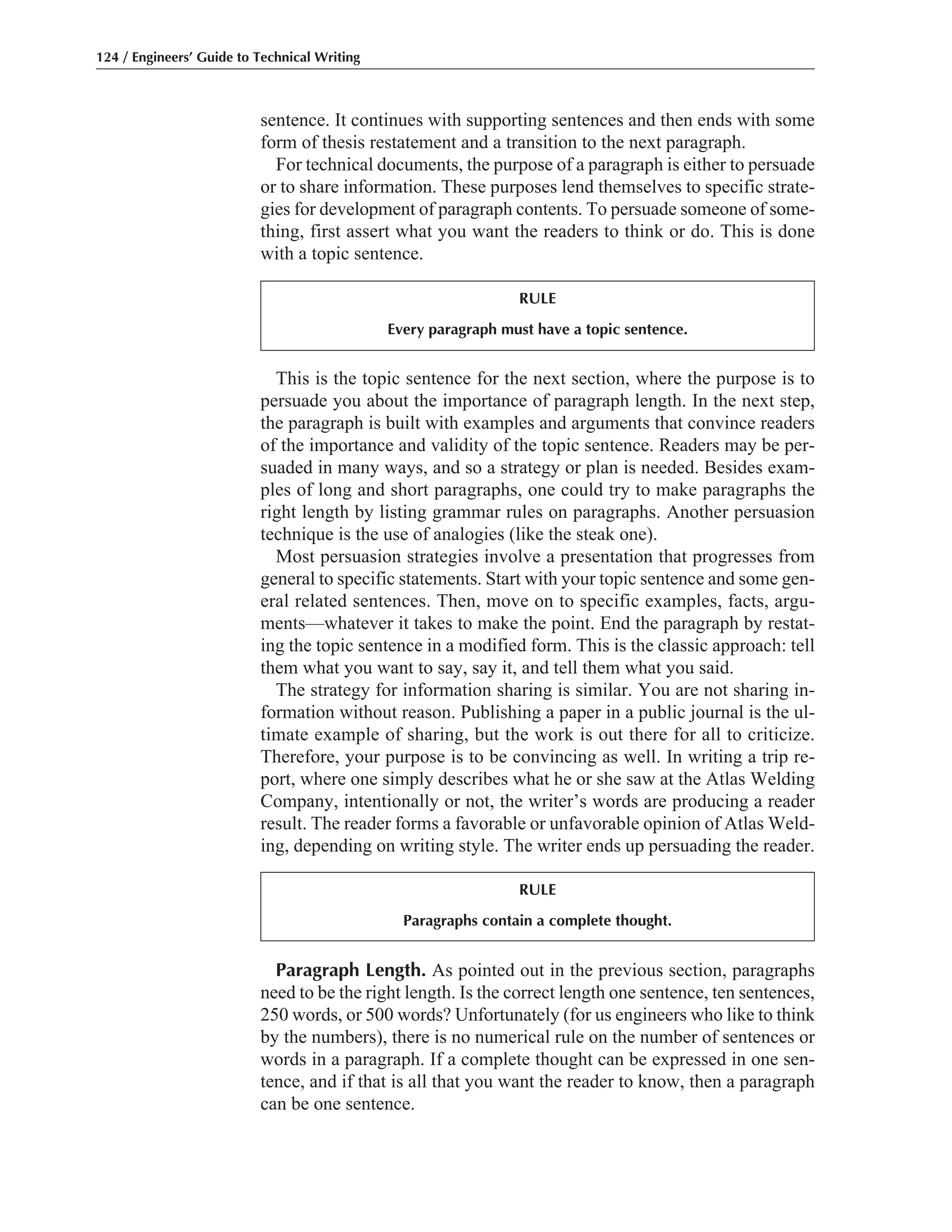 Paragraph Length. As pointed out in the previous section, paragraphs
need to be the right length. Is the correct length one sentence, ten sentences,
250 words, or 500 words? Unfortunately (for us engineers who like to think
by the numbers), there is no numerical rule on the number of sentences or
words in a paragraph. If a complete thought can be expressed in one sen-
tence, and if that is all that you want the reader to know, then a paragraph
can be one sentence.
This is the topic sentence for the next section, where the purpose is to
persuade you about the importance of paragraph length. In the next step,
the paragraph is built with examples and arguments that convince readers
of the importance and validity of the topic sentence. Readers may be per-
suaded in many ways, and so a strategy or plan is needed. Besides exam-
ples of long and short paragraphs, one could try to make paragraphs the
right length by listing grammar rules on paragraphs. Another persuasion
technique is the use of analogies (like the steak one).
Most persuasion strategies involve a presentation that progresses from
general to specific statements. Start with your topic sentence and some gen-
eral related sentences. Then, move on to specific examples, facts, argu-
ments—whatever it takes to make the point. End the paragraph by restat-
ing the topic sentence in a modified form. This is the classic approach: tell
them what you want to say, say it, and tell them what you said.
The strategy for information sharing is similar. You are not sharing in-
formation without reason. Publishing a paper in a public journal is the ul-
timate example of sharing, but the work is out there for all to criticize.
Therefore, your purpose is to be convincing as well. In writing a trip re-
port, where one simply describes what he or she saw at the Atlas Welding
Company, intentionally or not, the writer’s words are producing a reader
result. The reader forms a favorable or unfavorable opinion of Atlas Weld-
ing, depending on writing style. The writer ends up persuading the reader.
sentence. It continues with supporting sentences and then ends with some
form of thesis restatement and a transition to the next paragraph.
For technical documents, the purpose of a paragraph is either to persuade
or to share information. These purposes lend themselves to specific strate-
gies for development of paragraph contents. To persuade someone of some-
thing, first assert what you want the readers to think or do. This is done
with a topic sentence.
124 / Engineers’ Guide to Technical Writing
RULE
Every paragraph must have a topic sentence.
RULE
Paragraphs contain a complete thought.
 