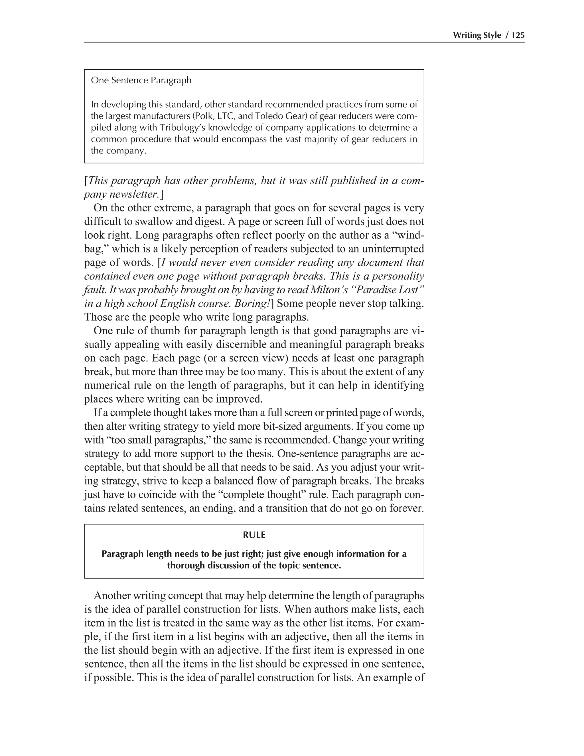 Another writing concept that may help determine the length of paragraphs
is the idea of parallel construction for lists. When authors make lists, each
item in the list is treated in the same way as the other list items. For exam-
ple, if the first item in a list begins with an adjective, then all the items in
the list should begin with an adjective. If the first item is expressed in one
sentence, then all the items in the list should be expressed in one sentence,
if possible. This is the idea of parallel construction for lists. An example of
[This paragraph has other problems, but it was still published in a com-
pany newsletter.]
On the other extreme, a paragraph that goes on for several pages is very
difficult to swallow and digest. A page or screen full of words just does not
look right. Long paragraphs often reflect poorly on the author as a “wind-
bag,” which is a likely perception of readers subjected to an uninterrupted
page of words. [I would never even consider reading any document that
contained even one page without paragraph breaks. This is a personality
fault. It was probably brought on by having to read Milton’s “Paradise Lost”
in a high school English course. Boring!] Some people never stop talking.
Those are the people who write long paragraphs.
One rule of thumb for paragraph length is that good paragraphs are vi-
sually appealing with easily discernible and meaningful paragraph breaks
on each page. Each page (or a screen view) needs at least one paragraph
break, but more than three may be too many. This is about the extent of any
numerical rule on the length of paragraphs, but it can help in identifying
places where writing can be improved.
If a complete thought takes more than a full screen or printed page of words,
then alter writing strategy to yield more bit-sized arguments. If you come up
with “too small paragraphs,” the same is recommended. Change your writing
strategy to add more support to the thesis. One-sentence paragraphs are ac-
ceptable, but that should be all that needs to be said. As you adjust your writ-
ing strategy, strive to keep a balanced flow of paragraph breaks. The breaks
just have to coincide with the “complete thought” rule. Each paragraph con-
tains related sentences, an ending, and a transition that do not go on forever.
Writing Style / 125
One Sentence Paragraph
In developing this standard, other standard recommended practices from some of
the largest manufacturers (Polk, LTC, and Toledo Gear) of gear reducers were com-
piled along with Tribology’s knowledge of company applications to determine a
common procedure that would encompass the vast majority of gear reducers in
the company.
RULE
Paragraph length needs to be just right; just give enough information for a
thorough discussion of the topic sentence.
 