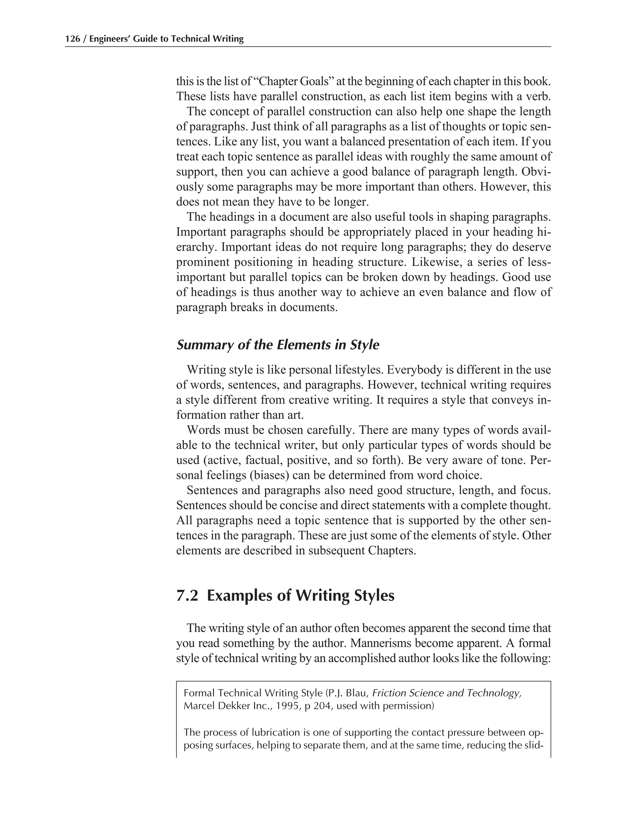 this is the list of “Chapter Goals” at the beginning of each chapter in this book.
These lists have parallel construction, as each list item begins with a verb.
The concept of parallel construction can also help one shape the length
of paragraphs. Just think of all paragraphs as a list of thoughts or topic sen-
tences. Like any list, you want a balanced presentation of each item. If you
treat each topic sentence as parallel ideas with roughly the same amount of
support, then you can achieve a good balance of paragraph length. Obvi-
ously some paragraphs may be more important than others. However, this
does not mean they have to be longer.
The headings in a document are also useful tools in shaping paragraphs.
Important paragraphs should be appropriately placed in your heading hi-
erarchy. Important ideas do not require long paragraphs; they do deserve
prominent positioning in heading structure. Likewise, a series of less-
important but parallel topics can be broken down by headings. Good use
of headings is thus another way to achieve an even balance and flow of
paragraph breaks in documents.
Summary of the Elements in Style
Writing style is like personal lifestyles. Everybody is different in the use
of words, sentences, and paragraphs. However, technical writing requires
a style different from creative writing. It requires a style that conveys in-
formation rather than art.
Words must be chosen carefully. There are many types of words avail-
able to the technical writer, but only particular types of words should be
used (active, factual, positive, and so forth). Be very aware of tone. Per-
sonal feelings (biases) can be determined from word choice.
Sentences and paragraphs also need good structure, length, and focus.
Sentences should be concise and direct statements with a complete thought.
All paragraphs need a topic sentence that is supported by the other sen-
tences in the paragraph. These are just some of the elements of style. Other
elements are described in subsequent Chapters.
7.2 Examples of Writing Styles
The writing style of an author often becomes apparent the second time that
you read something by the author. Mannerisms become apparent. A formal
style of technical writing by an accomplished author looks like the following:
126 / Engineers’ Guide to Technical Writing
Formal Technical Writing Style (P.J. Blau, Friction Science and Technology,
Marcel Dekker Inc., 1995, p 204, used with permission)
The process of lubrication is one of supporting the contact pressure between op-
posing surfaces, helping to separate them, and at the same time, reducing the slid-
 