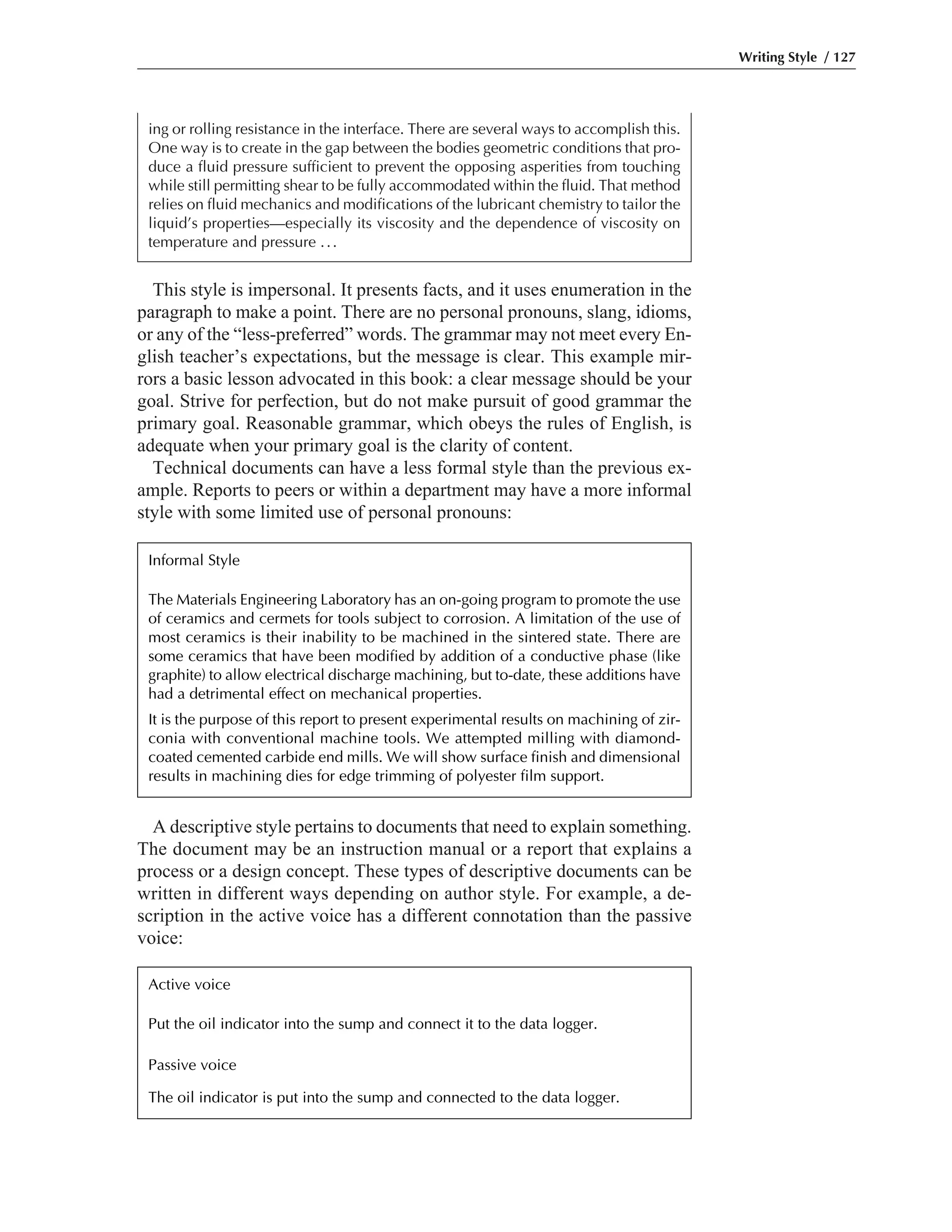 A descriptive style pertains to documents that need to explain something.
The document may be an instruction manual or a report that explains a
process or a design concept. These types of descriptive documents can be
written in different ways depending on author style. For example, a de-
scription in the active voice has a different connotation than the passive
voice:
This style is impersonal. It presents facts, and it uses enumeration in the
paragraph to make a point. There are no personal pronouns, slang, idioms,
or any of the “less-preferred” words. The grammar may not meet every En-
glish teacher’s expectations, but the message is clear. This example mir-
rors a basic lesson advocated in this book: a clear message should be your
goal. Strive for perfection, but do not make pursuit of good grammar the
primary goal. Reasonable grammar, which obeys the rules of English, is
adequate when your primary goal is the clarity of content.
Technical documents can have a less formal style than the previous ex-
ample. Reports to peers or within a department may have a more informal
style with some limited use of personal pronouns:
Writing Style / 127
ing or rolling resistance in the interface. There are several ways to accomplish this.
One way is to create in the gap between the bodies geometric conditions that pro-
duce a fluid pressure sufficient to prevent the opposing asperities from touching
while still permitting shear to be fully accommodated within the fluid. That method
relies on fluid mechanics and modifications of the lubricant chemistry to tailor the
liquid’s properties—especially its viscosity and the dependence of viscosity on
temperature and pressure ...
Informal Style
The Materials Engineering Laboratory has an on-going program to promote the use
of ceramics and cermets for tools subject to corrosion. A limitation of the use of
most ceramics is their inability to be machined in the sintered state. There are
some ceramics that have been modified by addition of a conductive phase (like
graphite) to allow electrical discharge machining, but to-date, these additions have
had a detrimental effect on mechanical properties.
It is the purpose of this report to present experimental results on machining of zir-
conia with conventional machine tools. We attempted milling with diamond-
coated cemented carbide end mills. We will show surface finish and dimensional
results in machining dies for edge trimming of polyester film support.
Active voice
Put the oil indicator into the sump and connect it to the data logger.
Passive voice
The oil indicator is put into the sump and connected to the data logger.
 