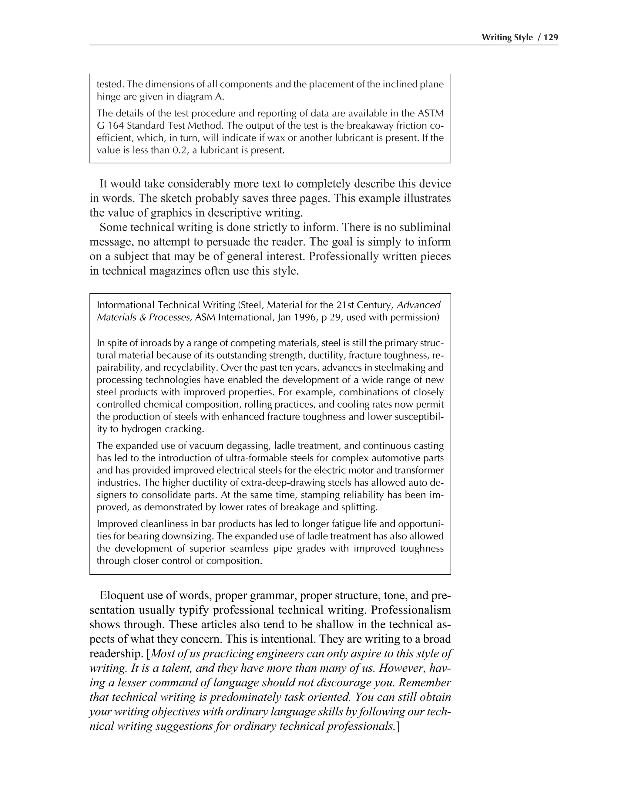 It would take considerably more text to completely describe this device
in words. The sketch probably saves three pages. This example illustrates
the value of graphics in descriptive writing.
Some technical writing is done strictly to inform. There is no subliminal
message, no attempt to persuade the reader. The goal is simply to inform
on a subject that may be of general interest. Professionally written pieces
in technical magazines often use this style.
Writing Style / 129
tested. The dimensions of all components and the placement of the inclined plane
hinge are given in diagram A.
The details of the test procedure and reporting of data are available in the ASTM
G 164 Standard Test Method. The output of the test is the breakaway friction co-
efficient, which, in turn, will indicate if wax or another lubricant is present. If the
value is less than 0.2, a lubricant is present.
Eloquent use of words, proper grammar, proper structure, tone, and pre-
sentation usually typify professional technical writing. Professionalism
shows through. These articles also tend to be shallow in the technical as-
pects of what they concern. This is intentional. They are writing to a broad
readership. [Most of us practicing engineers can only aspire to this style of
writing. It is a talent, and they have more than many of us. However, hav-
ing a lesser command of language should not discourage you. Remember
that technical writing is predominately task oriented. You can still obtain
your writing objectives with ordinary language skills by following our tech-
nical writing suggestions for ordinary technical professionals.]
Informational Technical Writing (Steel, Material for the 21st Century, Advanced
Materials & Processes, ASM International, Jan 1996, p 29, used with permission)
In spite of inroads by a range of competing materials, steel is still the primary struc-
tural material because of its outstanding strength, ductility, fracture toughness, re-
pairability, and recyclability. Over the past ten years, advances in steelmaking and
processing technologies have enabled the development of a wide range of new
steel products with improved properties. For example, combinations of closely
controlled chemical composition, rolling practices, and cooling rates now permit
the production of steels with enhanced fracture toughness and lower susceptibil-
ity to hydrogen cracking.
The expanded use of vacuum degassing, ladle treatment, and continuous casting
has led to the introduction of ultra-formable steels for complex automotive parts
and has provided improved electrical steels for the electric motor and transformer
industries. The higher ductility of extra-deep-drawing steels has allowed auto de-
signers to consolidate parts. At the same time, stamping reliability has been im-
proved, as demonstrated by lower rates of breakage and splitting.
Improved cleanliness in bar products has led to longer fatigue life and opportuni-
ties for bearing downsizing. The expanded use of ladle treatment has also allowed
the development of superior seamless pipe grades with improved toughness
through closer control of composition.
 