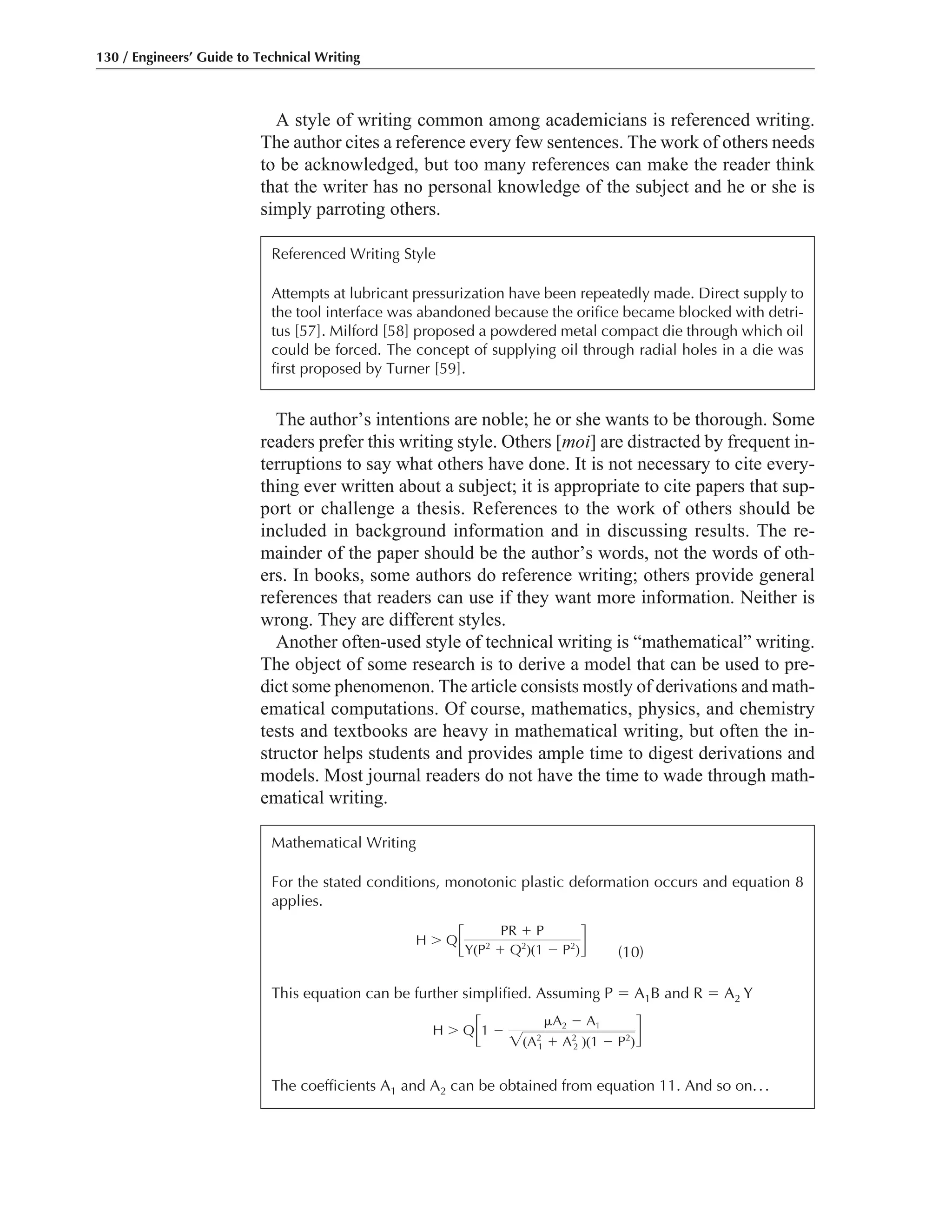 The author’s intentions are noble; he or she wants to be thorough. Some
readers prefer this writing style. Others [moi] are distracted by frequent in-
terruptions to say what others have done. It is not necessary to cite every-
thing ever written about a subject; it is appropriate to cite papers that sup-
port or challenge a thesis. References to the work of others should be
included in background information and in discussing results. The re-
mainder of the paper should be the author’s words, not the words of oth-
ers. In books, some authors do reference writing; others provide general
references that readers can use if they want more information. Neither is
wrong. They are different styles.
Another often-used style of technical writing is “mathematical” writing.
The object of some research is to derive a model that can be used to pre-
dict some phenomenon. The article consists mostly of derivations and math-
ematical computations. Of course, mathematics, physics, and chemistry
tests and textbooks are heavy in mathematical writing, but often the in-
structor helps students and provides ample time to digest derivations and
models. Most journal readers do not have the time to wade through math-
ematical writing.
A style of writing common among academicians is referenced writing.
The author cites a reference every few sentences. The work of others needs
to be acknowledged, but too many references can make the reader think
that the writer has no personal knowledge of the subject and he or she is
simply parroting others.
130 / Engineers’ Guide to Technical Writing
Referenced Writing Style
Attempts at lubricant pressurization have been repeatedly made. Direct supply to
the tool interface was abandoned because the orifice became blocked with detri-
tus [57]. Milford [58] proposed a powdered metal compact die through which oil
could be forced. The concept of supplying oil through radial holes in a die was
first proposed by Turner [59].
Mathematical Writing
For the stated conditions, monotonic plastic deformation occurs and equation 8
applies.
(10)
This equation can be further simplified. Assuming P ϭ A1B and R ϭ A2 Y
The coefficients A1 and A2 can be obtained from equation 11. And so on...
H Ͼ Q΄1 Ϫ
␮A2 Ϫ A1
͙(A2
1 ϩ A2
2 )(1 Ϫ P2
)΅
H Ͼ Q΄
PR ϩ P
Y(P2
ϩ Q2
)(1 Ϫ P2
)΅
 