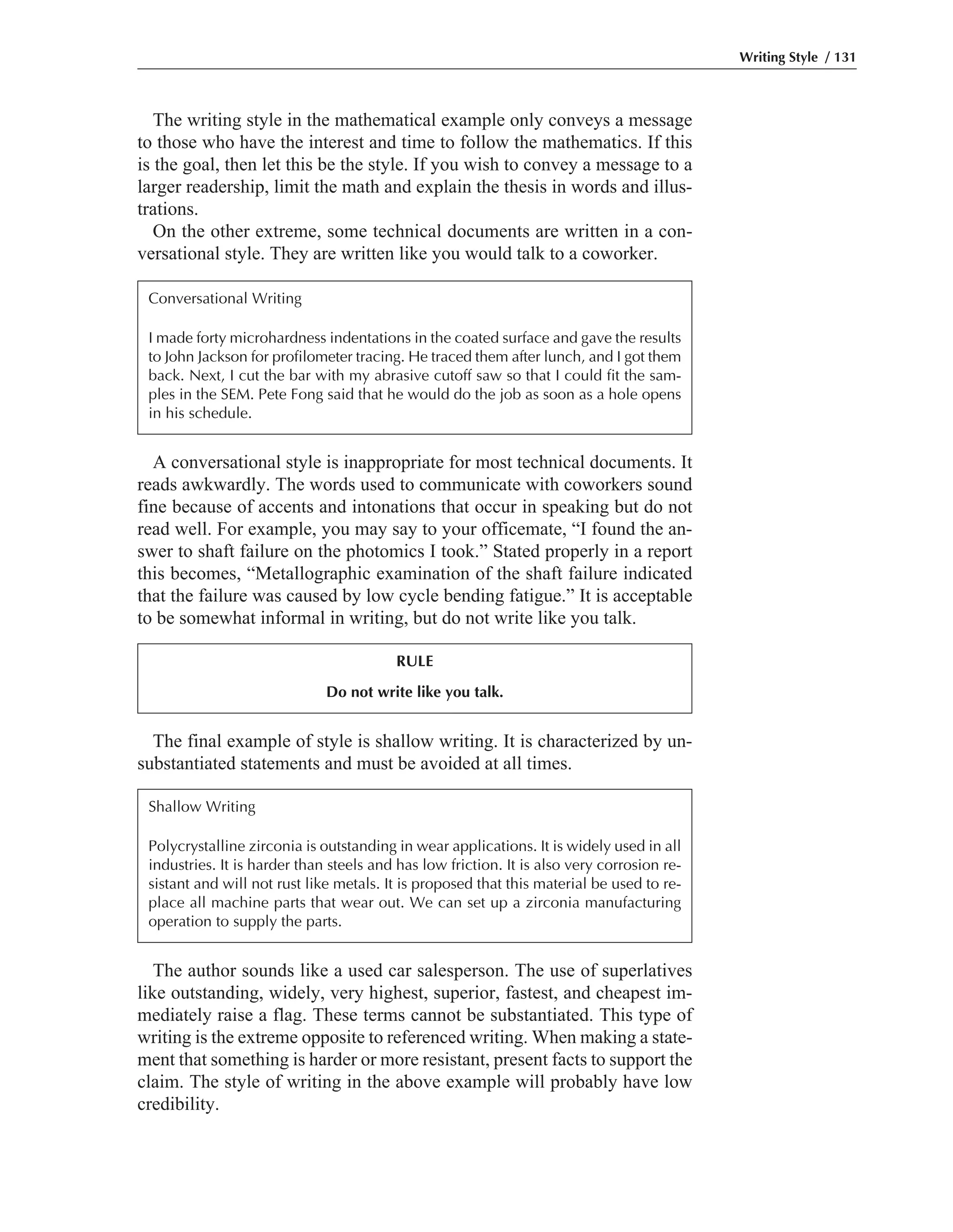A conversational style is inappropriate for most technical documents. It
reads awkwardly. The words used to communicate with coworkers sound
fine because of accents and intonations that occur in speaking but do not
read well. For example, you may say to your officemate, “I found the an-
swer to shaft failure on the photomics I took.” Stated properly in a report
this becomes, “Metallographic examination of the shaft failure indicated
that the failure was caused by low cycle bending fatigue.” It is acceptable
to be somewhat informal in writing, but do not write like you talk.
The final example of style is shallow writing. It is characterized by un-
substantiated statements and must be avoided at all times.
The author sounds like a used car salesperson. The use of superlatives
like outstanding, widely, very highest, superior, fastest, and cheapest im-
mediately raise a flag. These terms cannot be substantiated. This type of
writing is the extreme opposite to referenced writing. When making a state-
ment that something is harder or more resistant, present facts to support the
claim. The style of writing in the above example will probably have low
credibility.
The writing style in the mathematical example only conveys a message
to those who have the interest and time to follow the mathematics. If this
is the goal, then let this be the style. If you wish to convey a message to a
larger readership, limit the math and explain the thesis in words and illus-
trations.
On the other extreme, some technical documents are written in a con-
versational style. They are written like you would talk to a coworker.
Writing Style / 131
Conversational Writing
I made forty microhardness indentations in the coated surface and gave the results
to John Jackson for profilometer tracing. He traced them after lunch, and I got them
back. Next, I cut the bar with my abrasive cutoff saw so that I could fit the sam-
ples in the SEM. Pete Fong said that he would do the job as soon as a hole opens
in his schedule.
RULE
Do not write like you talk.
Shallow Writing
Polycrystalline zirconia is outstanding in wear applications. It is widely used in all
industries. It is harder than steels and has low friction. It is also very corrosion re-
sistant and will not rust like metals. It is proposed that this material be used to re-
place all machine parts that wear out. We can set up a zirconia manufacturing
operation to supply the parts.
 