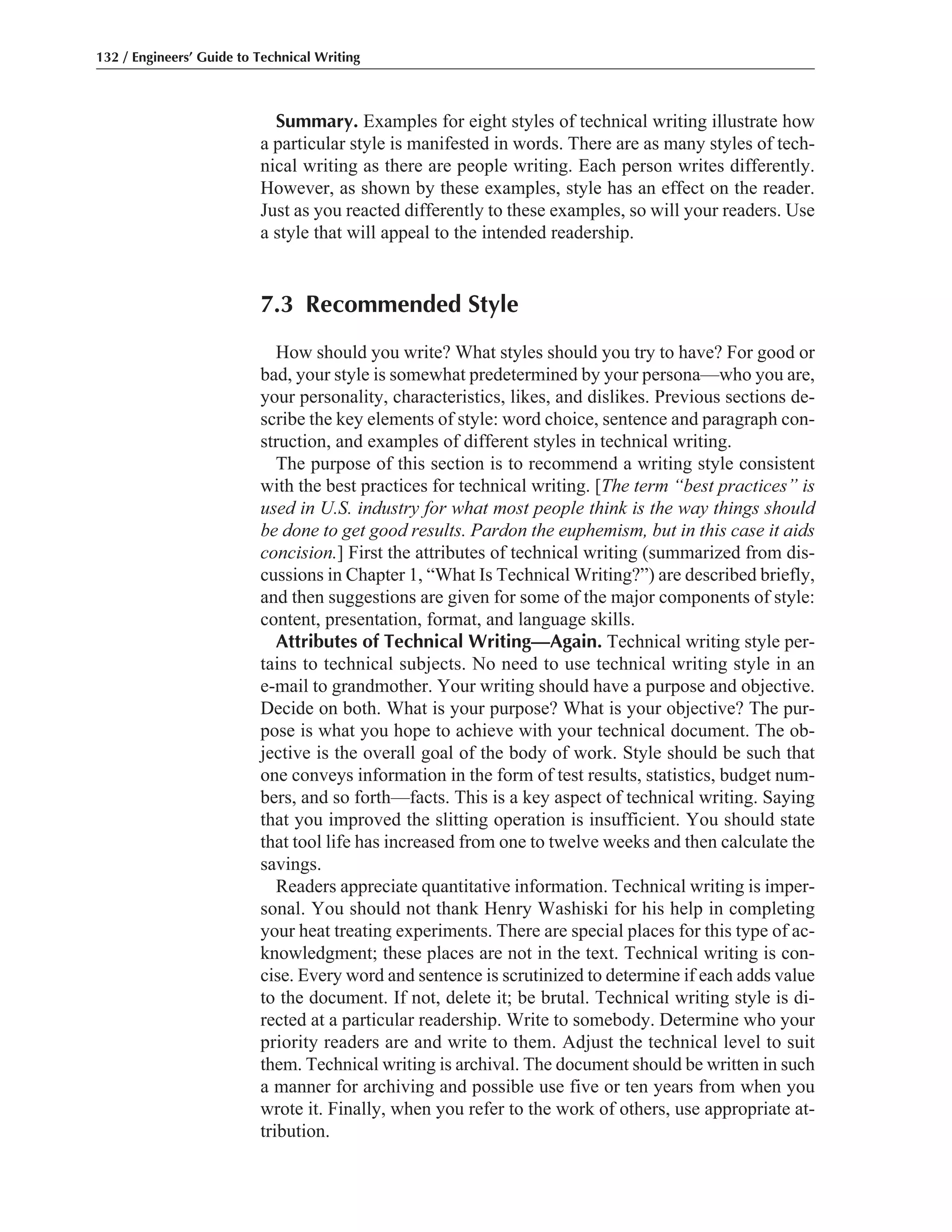 Summary. Examples for eight styles of technical writing illustrate how
a particular style is manifested in words. There are as many styles of tech-
nical writing as there are people writing. Each person writes differently.
However, as shown by these examples, style has an effect on the reader.
Just as you reacted differently to these examples, so will your readers. Use
a style that will appeal to the intended readership.
7.3 Recommended Style
How should you write? What styles should you try to have? For good or
bad, your style is somewhat predetermined by your persona—who you are,
your personality, characteristics, likes, and dislikes. Previous sections de-
scribe the key elements of style: word choice, sentence and paragraph con-
struction, and examples of different styles in technical writing.
The purpose of this section is to recommend a writing style consistent
with the best practices for technical writing. [The term “best practices” is
used in U.S. industry for what most people think is the way things should
be done to get good results. Pardon the euphemism, but in this case it aids
concision.] First the attributes of technical writing (summarized from dis-
cussions in Chapter 1, “What Is Technical Writing?”) are described briefly,
and then suggestions are given for some of the major components of style:
content, presentation, format, and language skills.
Attributes of Technical Writing—Again. Technical writing style per-
tains to technical subjects. No need to use technical writing style in an
e-mail to grandmother. Your writing should have a purpose and objective.
Decide on both. What is your purpose? What is your objective? The pur-
pose is what you hope to achieve with your technical document. The ob-
jective is the overall goal of the body of work. Style should be such that
one conveys information in the form of test results, statistics, budget num-
bers, and so forth—facts. This is a key aspect of technical writing. Saying
that you improved the slitting operation is insufficient. You should state
that tool life has increased from one to twelve weeks and then calculate the
savings.
Readers appreciate quantitative information. Technical writing is imper-
sonal. You should not thank Henry Washiski for his help in completing
your heat treating experiments. There are special places for this type of ac-
knowledgment; these places are not in the text. Technical writing is con-
cise. Every word and sentence is scrutinized to determine if each adds value
to the document. If not, delete it; be brutal. Technical writing style is di-
rected at a particular readership. Write to somebody. Determine who your
priority readers are and write to them. Adjust the technical level to suit
them. Technical writing is archival. The document should be written in such
a manner for archiving and possible use five or ten years from when you
wrote it. Finally, when you refer to the work of others, use appropriate at-
tribution.
132 / Engineers’ Guide to Technical Writing
 