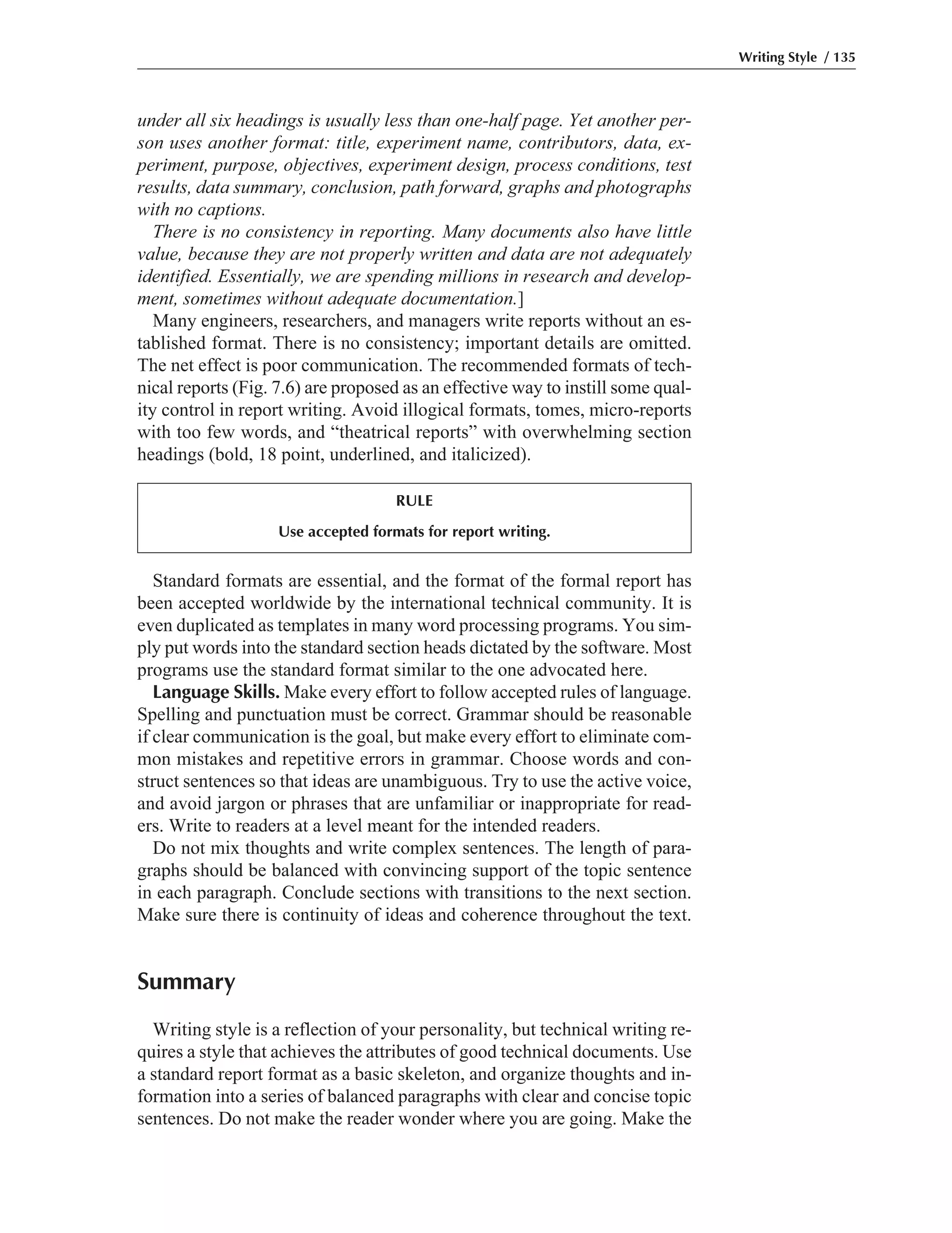 Standard formats are essential, and the format of the formal report has
been accepted worldwide by the international technical community. It is
even duplicated as templates in many word processing programs. You sim-
ply put words into the standard section heads dictated by the software. Most
programs use the standard format similar to the one advocated here.
Language Skills. Make every effort to follow accepted rules of language.
Spelling and punctuation must be correct. Grammar should be reasonable
if clear communication is the goal, but make every effort to eliminate com-
mon mistakes and repetitive errors in grammar. Choose words and con-
struct sentences so that ideas are unambiguous. Try to use the active voice,
and avoid jargon or phrases that are unfamiliar or inappropriate for read-
ers. Write to readers at a level meant for the intended readers.
Do not mix thoughts and write complex sentences. The length of para-
graphs should be balanced with convincing support of the topic sentence
in each paragraph. Conclude sections with transitions to the next section.
Make sure there is continuity of ideas and coherence throughout the text.
Summary
Writing style is a reflection of your personality, but technical writing re-
quires a style that achieves the attributes of good technical documents. Use
a standard report format as a basic skeleton, and organize thoughts and in-
formation into a series of balanced paragraphs with clear and concise topic
sentences. Do not make the reader wonder where you are going. Make the
under all six headings is usually less than one-half page. Yet another per-
son uses another format: title, experiment name, contributors, data, ex-
periment, purpose, objectives, experiment design, process conditions, test
results, data summary, conclusion, path forward, graphs and photographs
with no captions.
There is no consistency in reporting. Many documents also have little
value, because they are not properly written and data are not adequately
identified. Essentially, we are spending millions in research and develop-
ment, sometimes without adequate documentation.]
Many engineers, researchers, and managers write reports without an es-
tablished format. There is no consistency; important details are omitted.
The net effect is poor communication. The recommended formats of tech-
nical reports (Fig. 7.6) are proposed as an effective way to instill some qual-
ity control in report writing. Avoid illogical formats, tomes, micro-reports
with too few words, and “theatrical reports” with overwhelming section
headings (bold, 18 point, underlined, and italicized).
Writing Style / 135
RULE
Use accepted formats for report writing.
 