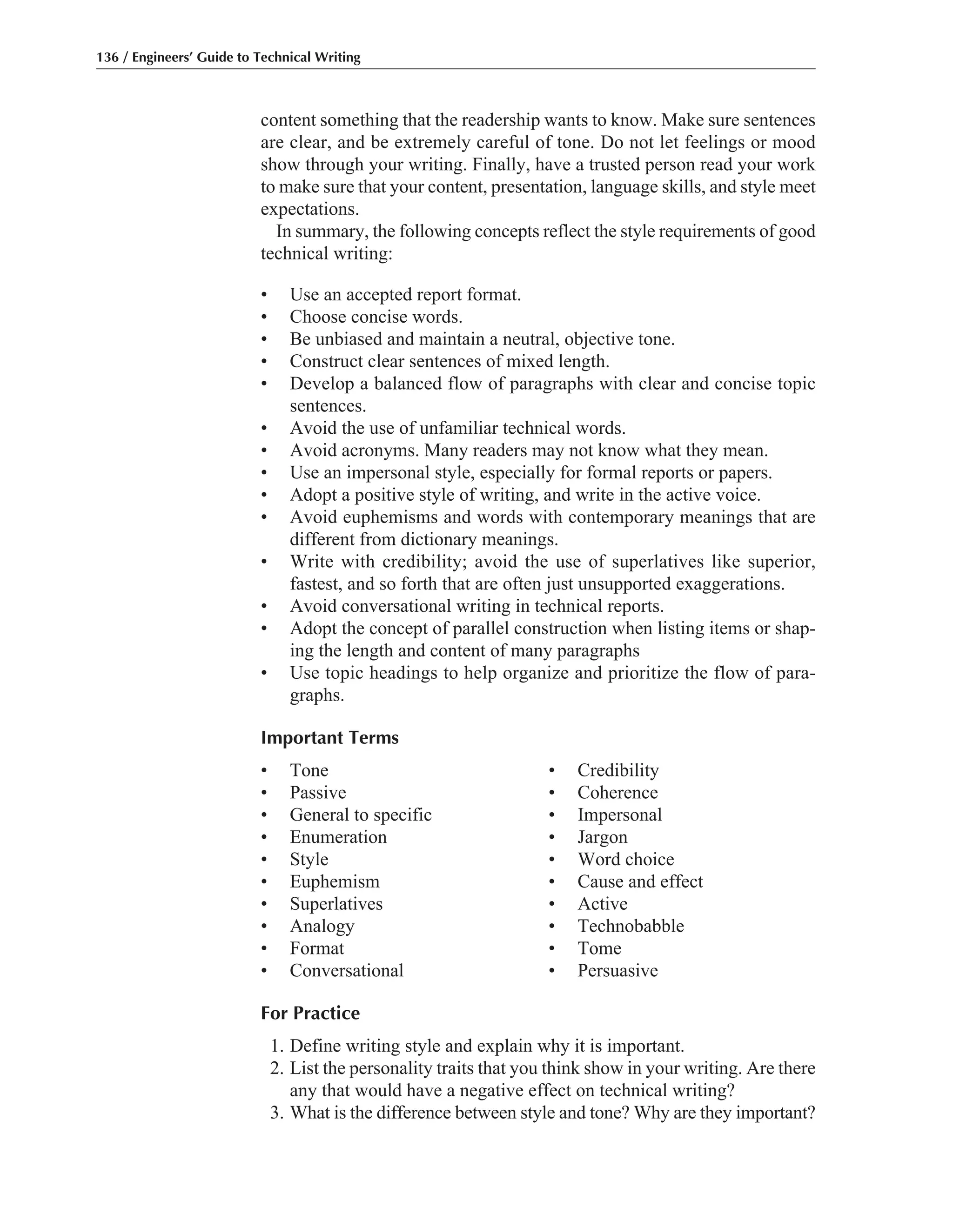 content something that the readership wants to know. Make sure sentences
are clear, and be extremely careful of tone. Do not let feelings or mood
show through your writing. Finally, have a trusted person read your work
to make sure that your content, presentation, language skills, and style meet
expectations.
In summary, the following concepts reflect the style requirements of good
technical writing:
• Use an accepted report format.
• Choose concise words.
• Be unbiased and maintain a neutral, objective tone.
• Construct clear sentences of mixed length.
• Develop a balanced flow of paragraphs with clear and concise topic
sentences.
• Avoid the use of unfamiliar technical words.
• Avoid acronyms. Many readers may not know what they mean.
• Use an impersonal style, especially for formal reports or papers.
• Adopt a positive style of writing, and write in the active voice.
• Avoid euphemisms and words with contemporary meanings that are
different from dictionary meanings.
• Write with credibility; avoid the use of superlatives like superior,
fastest, and so forth that are often just unsupported exaggerations.
• Avoid conversational writing in technical reports.
• Adopt the concept of parallel construction when listing items or shap-
ing the length and content of many paragraphs
• Use topic headings to help organize and prioritize the flow of para-
graphs.
Important Terms
• Tone • Credibility
• Passive • Coherence
• General to specific • Impersonal
• Enumeration • Jargon
• Style • Word choice
• Euphemism • Cause and effect
• Superlatives • Active
• Analogy • Technobabble
• Format • Tome
• Conversational • Persuasive
For Practice
1. Define writing style and explain why it is important.
2. List the personality traits that you think show in your writing. Are there
any that would have a negative effect on technical writing?
3. What is the difference between style and tone? Why are they important?
136 / Engineers’ Guide to Technical Writing
 