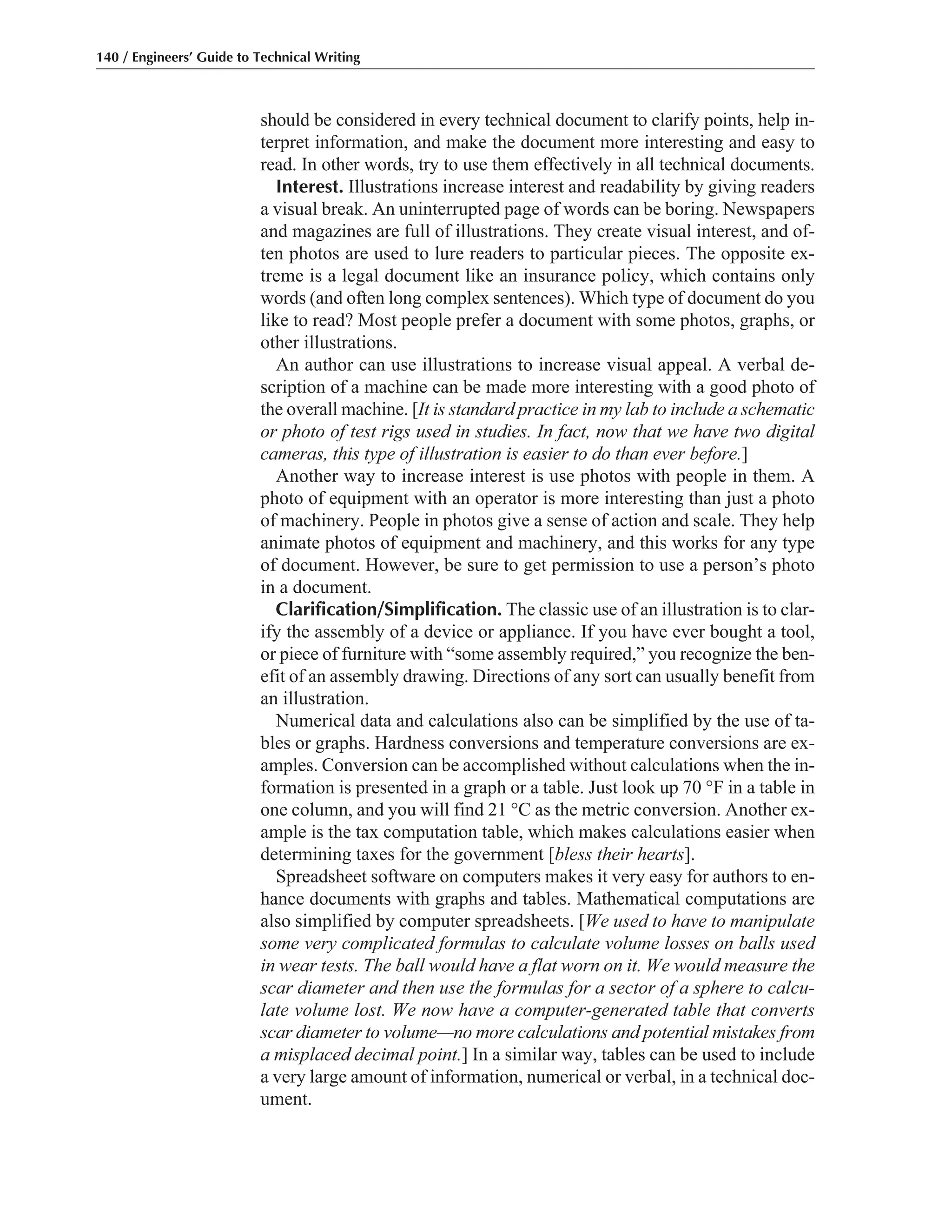 should be considered in every technical document to clarify points, help in-
terpret information, and make the document more interesting and easy to
read. In other words, try to use them effectively in all technical documents.
Interest. Illustrations increase interest and readability by giving readers
a visual break. An uninterrupted page of words can be boring. Newspapers
and magazines are full of illustrations. They create visual interest, and of-
ten photos are used to lure readers to particular pieces. The opposite ex-
treme is a legal document like an insurance policy, which contains only
words (and often long complex sentences). Which type of document do you
like to read? Most people prefer a document with some photos, graphs, or
other illustrations.
An author can use illustrations to increase visual appeal. A verbal de-
scription of a machine can be made more interesting with a good photo of
the overall machine. [It is standard practice in my lab to include a schematic
or photo of test rigs used in studies. In fact, now that we have two digital
cameras, this type of illustration is easier to do than ever before.]
Another way to increase interest is use photos with people in them. A
photo of equipment with an operator is more interesting than just a photo
of machinery. People in photos give a sense of action and scale. They help
animate photos of equipment and machinery, and this works for any type
of document. However, be sure to get permission to use a person’s photo
in a document.
Clarification/Simplification. The classic use of an illustration is to clar-
ify the assembly of a device or appliance. If you have ever bought a tool,
or piece of furniture with “some assembly required,” you recognize the ben-
efit of an assembly drawing. Directions of any sort can usually benefit from
an illustration.
Numerical data and calculations also can be simplified by the use of ta-
bles or graphs. Hardness conversions and temperature conversions are ex-
amples. Conversion can be accomplished without calculations when the in-
formation is presented in a graph or a table. Just look up 70 °F in a table in
one column, and you will find 21 °C as the metric conversion. Another ex-
ample is the tax computation table, which makes calculations easier when
determining taxes for the government [bless their hearts].
Spreadsheet software on computers makes it very easy for authors to en-
hance documents with graphs and tables. Mathematical computations are
also simplified by computer spreadsheets. [We used to have to manipulate
some very complicated formulas to calculate volume losses on balls used
in wear tests. The ball would have a flat worn on it. We would measure the
scar diameter and then use the formulas for a sector of a sphere to calcu-
late volume lost. We now have a computer-generated table that converts
scar diameter to volume—no more calculations and potential mistakes from
a misplaced decimal point.] In a similar way, tables can be used to include
a very large amount of information, numerical or verbal, in a technical doc-
ument.
140 / Engineers’ Guide to Technical Writing
 