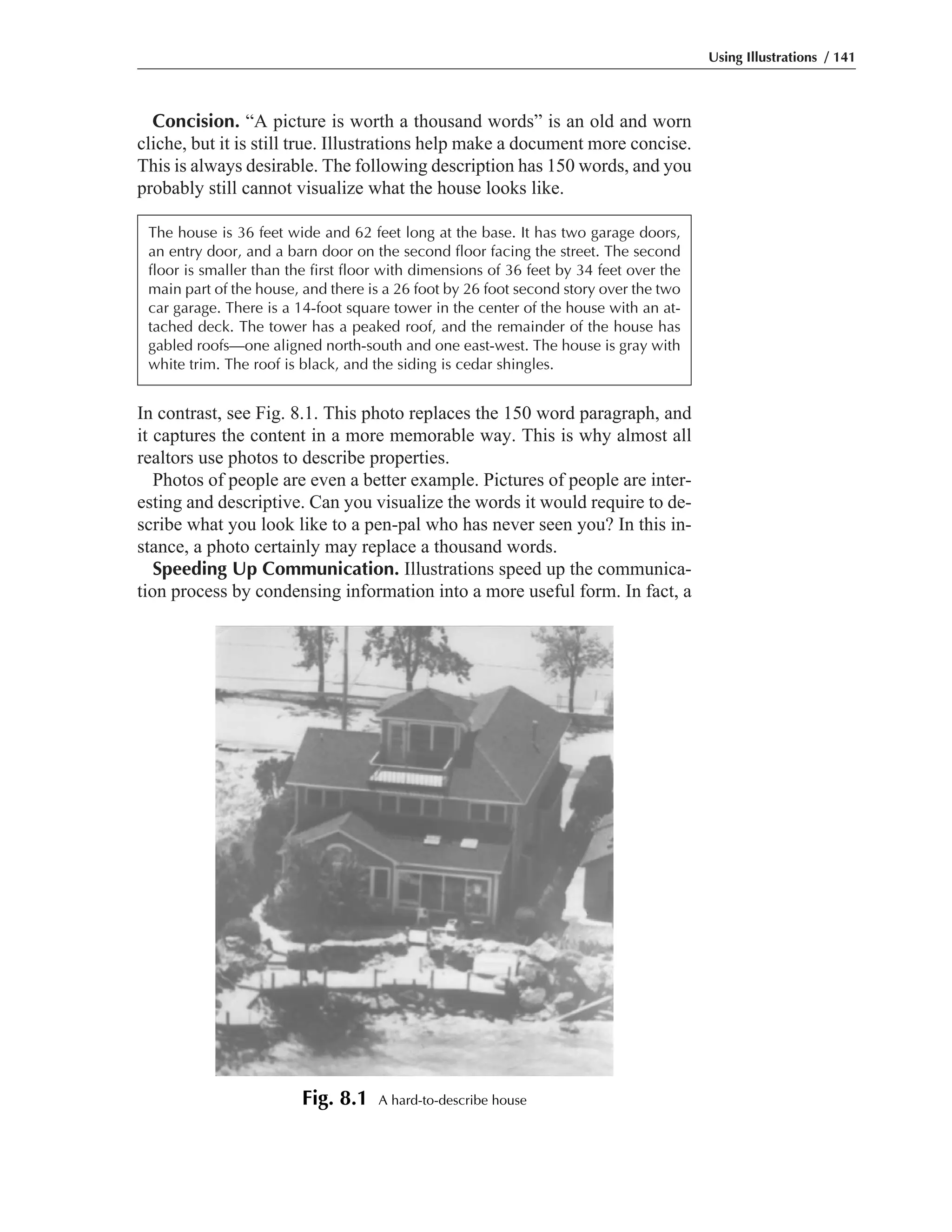 Concision. “A picture is worth a thousand words” is an old and worn
cliche, but it is still true. Illustrations help make a document more concise.
This is always desirable. The following description has 150 words, and you
probably still cannot visualize what the house looks like.
In contrast, see Fig. 8.1. This photo replaces the 150 word paragraph, and
it captures the content in a more memorable way. This is why almost all
realtors use photos to describe properties.
Photos of people are even a better example. Pictures of people are inter-
esting and descriptive. Can you visualize the words it would require to de-
scribe what you look like to a pen-pal who has never seen you? In this in-
stance, a photo certainly may replace a thousand words.
Speeding Up Communication. Illustrations speed up the communica-
tion process by condensing information into a more useful form. In fact, a
Using Illustrations / 141
The house is 36 feet wide and 62 feet long at the base. It has two garage doors,
an entry door, and a barn door on the second floor facing the street. The second
floor is smaller than the first floor with dimensions of 36 feet by 34 feet over the
main part of the house, and there is a 26 foot by 26 foot second story over the two
car garage. There is a 14-foot square tower in the center of the house with an at-
tached deck. The tower has a peaked roof, and the remainder of the house has
gabled roofs—one aligned north-south and one east-west. The house is gray with
white trim. The roof is black, and the siding is cedar shingles.
Fig. 8.1 A hard-to-describe house
 