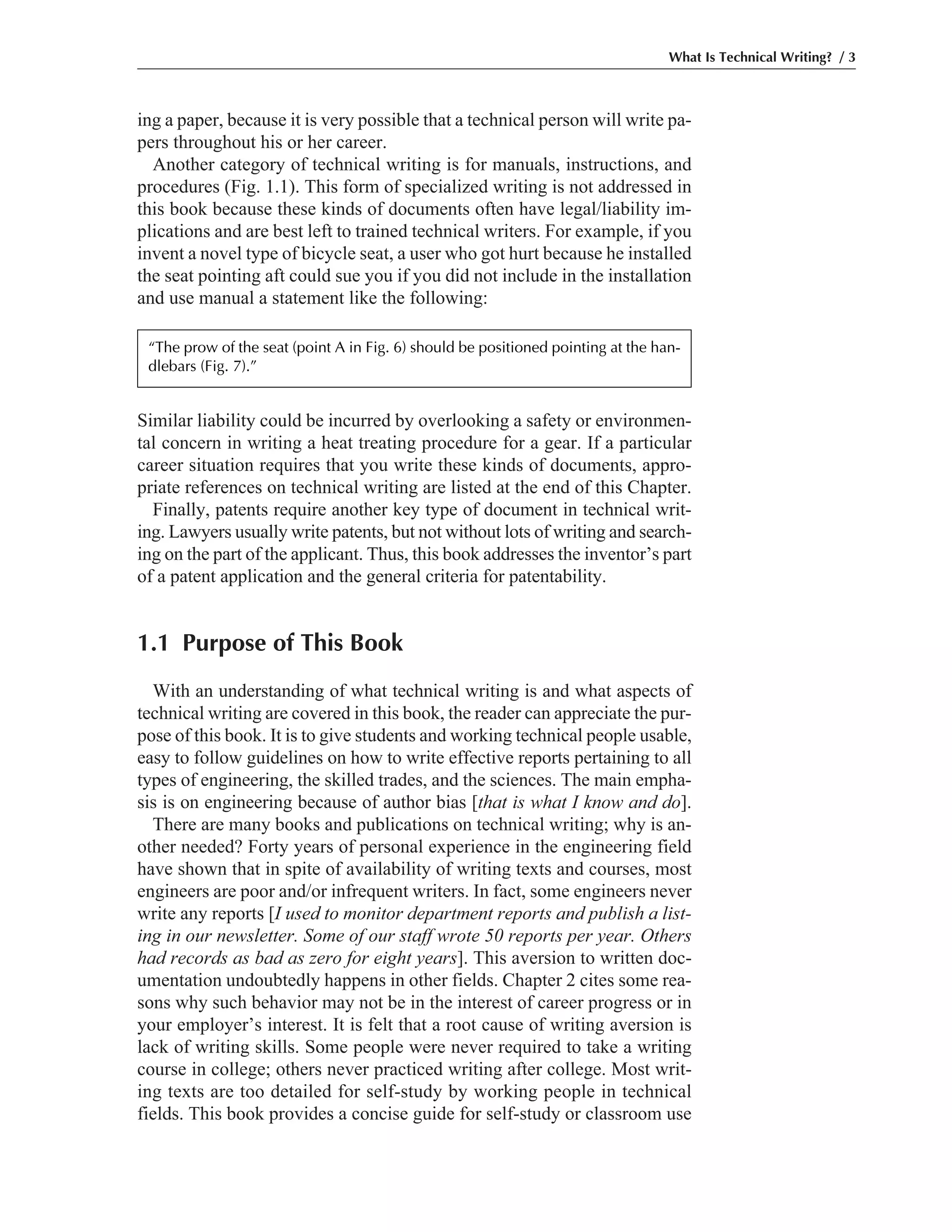 ing a paper, because it is very possible that a technical person will write pa-
pers throughout his or her career.
Another category of technical writing is for manuals, instructions, and
procedures (Fig. 1.1). This form of specialized writing is not addressed in
this book because these kinds of documents often have legal/liability im-
plications and are best left to trained technical writers. For example, if you
invent a novel type of bicycle seat, a user who got hurt because he installed
the seat pointing aft could sue you if you did not include in the installation
and use manual a statement like the following:
Similar liability could be incurred by overlooking a safety or environmen-
tal concern in writing a heat treating procedure for a gear. If a particular
career situation requires that you write these kinds of documents, appro-
priate references on technical writing are listed at the end of this Chapter.
Finally, patents require another key type of document in technical writ-
ing. Lawyers usually write patents, but not without lots of writing and search-
ing on the part of the applicant. Thus, this book addresses the inventor’s part
of a patent application and the general criteria for patentability.
1.1 Purpose of This Book
With an understanding of what technical writing is and what aspects of
technical writing are covered in this book, the reader can appreciate the pur-
pose of this book. It is to give students and working technical people usable,
easy to follow guidelines on how to write effective reports pertaining to all
types of engineering, the skilled trades, and the sciences. The main empha-
sis is on engineering because of author bias [that is what I know and do].
There are many books and publications on technical writing; why is an-
other needed? Forty years of personal experience in the engineering field
have shown that in spite of availability of writing texts and courses, most
engineers are poor and/or infrequent writers. In fact, some engineers never
write any reports [I used to monitor department reports and publish a list-
ing in our newsletter. Some of our staff wrote 50 reports per year. Others
had records as bad as zero for eight years]. This aversion to written doc-
umentation undoubtedly happens in other fields. Chapter 2 cites some rea-
sons why such behavior may not be in the interest of career progress or in
your employer’s interest. It is felt that a root cause of writing aversion is
lack of writing skills. Some people were never required to take a writing
course in college; others never practiced writing after college. Most writ-
ing texts are too detailed for self-study by working people in technical
fields. This book provides a concise guide for self-study or classroom use
What Is Technical Writing? / 3
“The prow of the seat (point A in Fig. 6) should be positioned pointing at the han-
dlebars (Fig. 7).”
 