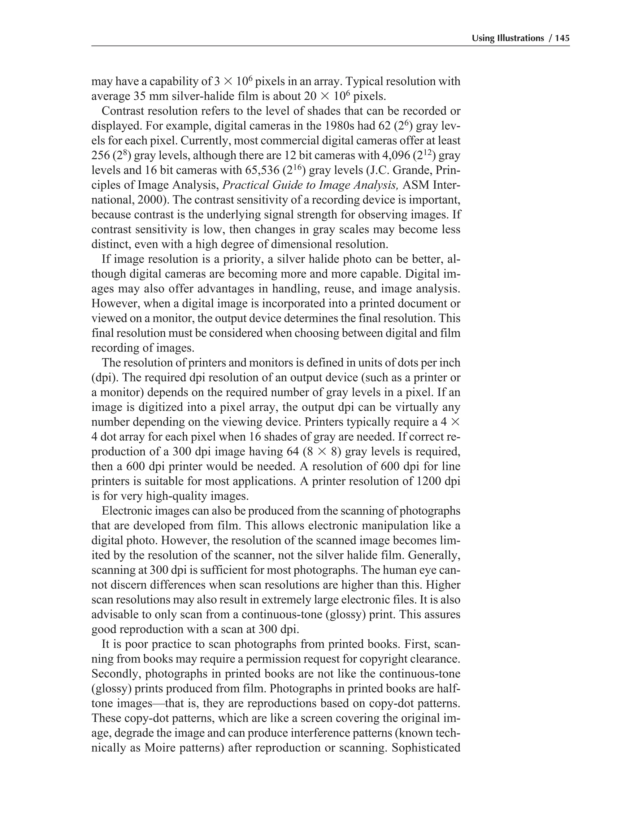 may have a capability of 3 ϫ 106 pixels in an array. Typical resolution with
average 35 mm silver-halide film is about 20 ϫ 106 pixels.
Contrast resolution refers to the level of shades that can be recorded or
displayed. For example, digital cameras in the 1980s had 62 (26) gray lev-
els for each pixel. Currently, most commercial digital cameras offer at least
256 (28) gray levels, although there are 12 bit cameras with 4,096 (212) gray
levels and 16 bit cameras with 65,536 (216) gray levels (J.C. Grande, Prin-
ciples of Image Analysis, Practical Guide to Image Analysis, ASM Inter-
national, 2000). The contrast sensitivity of a recording device is important,
because contrast is the underlying signal strength for observing images. If
contrast sensitivity is low, then changes in gray scales may become less
distinct, even with a high degree of dimensional resolution.
If image resolution is a priority, a silver halide photo can be better, al-
though digital cameras are becoming more and more capable. Digital im-
ages may also offer advantages in handling, reuse, and image analysis.
However, when a digital image is incorporated into a printed document or
viewed on a monitor, the output device determines the final resolution. This
final resolution must be considered when choosing between digital and film
recording of images.
The resolution of printers and monitors is defined in units of dots per inch
(dpi). The required dpi resolution of an output device (such as a printer or
a monitor) depends on the required number of gray levels in a pixel. If an
image is digitized into a pixel array, the output dpi can be virtually any
number depending on the viewing device. Printers typically require a 4 ϫ
4 dot array for each pixel when 16 shades of gray are needed. If correct re-
production of a 300 dpi image having 64 (8 ϫ 8) gray levels is required,
then a 600 dpi printer would be needed. A resolution of 600 dpi for line
printers is suitable for most applications. A printer resolution of 1200 dpi
is for very high-quality images.
Electronic images can also be produced from the scanning of photographs
that are developed from film. This allows electronic manipulation like a
digital photo. However, the resolution of the scanned image becomes lim-
ited by the resolution of the scanner, not the silver halide film. Generally,
scanning at 300 dpi is sufficient for most photographs. The human eye can-
not discern differences when scan resolutions are higher than this. Higher
scan resolutions may also result in extremely large electronic files. It is also
advisable to only scan from a continuous-tone (glossy) print. This assures
good reproduction with a scan at 300 dpi.
It is poor practice to scan photographs from printed books. First, scan-
ning from books may require a permission request for copyright clearance.
Secondly, photographs in printed books are not like the continuous-tone
(glossy) prints produced from film. Photographs in printed books are half-
tone images—that is, they are reproductions based on copy-dot patterns.
These copy-dot patterns, which are like a screen covering the original im-
age, degrade the image and can produce interference patterns (known tech-
nically as Moire patterns) after reproduction or scanning. Sophisticated
Using Illustrations / 145
 