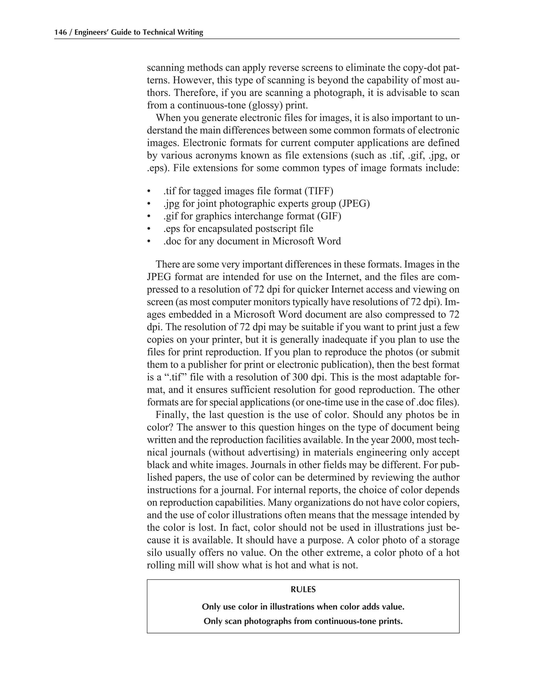 scanning methods can apply reverse screens to eliminate the copy-dot pat-
terns. However, this type of scanning is beyond the capability of most au-
thors. Therefore, if you are scanning a photograph, it is advisable to scan
from a continuous-tone (glossy) print.
When you generate electronic files for images, it is also important to un-
derstand the main differences between some common formats of electronic
images. Electronic formats for current computer applications are defined
by various acronyms known as file extensions (such as .tif, .gif, .jpg, or
.eps). File extensions for some common types of image formats include:
• .tif for tagged images file format (TIFF)
• .jpg for joint photographic experts group (JPEG)
• .gif for graphics interchange format (GIF)
• .eps for encapsulated postscript file
• .doc for any document in Microsoft Word
There are some very important differences in these formats. Images in the
JPEG format are intended for use on the Internet, and the files are com-
pressed to a resolution of 72 dpi for quicker Internet access and viewing on
screen (as most computer monitors typically have resolutions of 72 dpi). Im-
ages embedded in a Microsoft Word document are also compressed to 72
dpi. The resolution of 72 dpi may be suitable if you want to print just a few
copies on your printer, but it is generally inadequate if you plan to use the
files for print reproduction. If you plan to reproduce the photos (or submit
them to a publisher for print or electronic publication), then the best format
is a “.tif” file with a resolution of 300 dpi. This is the most adaptable for-
mat, and it ensures sufficient resolution for good reproduction. The other
formats are for special applications (or one-time use in the case of .doc files).
Finally, the last question is the use of color. Should any photos be in
color? The answer to this question hinges on the type of document being
written and the reproduction facilities available. In the year 2000, most tech-
nical journals (without advertising) in materials engineering only accept
black and white images. Journals in other fields may be different. For pub-
lished papers, the use of color can be determined by reviewing the author
instructions for a journal. For internal reports, the choice of color depends
on reproduction capabilities. Many organizations do not have color copiers,
and the use of color illustrations often means that the message intended by
the color is lost. In fact, color should not be used in illustrations just be-
cause it is available. It should have a purpose. A color photo of a storage
silo usually offers no value. On the other extreme, a color photo of a hot
rolling mill will show what is hot and what is not.
146 / Engineers’ Guide to Technical Writing
RULES
Only use color in illustrations when color adds value.
Only scan photographs from continuous-tone prints.
 
