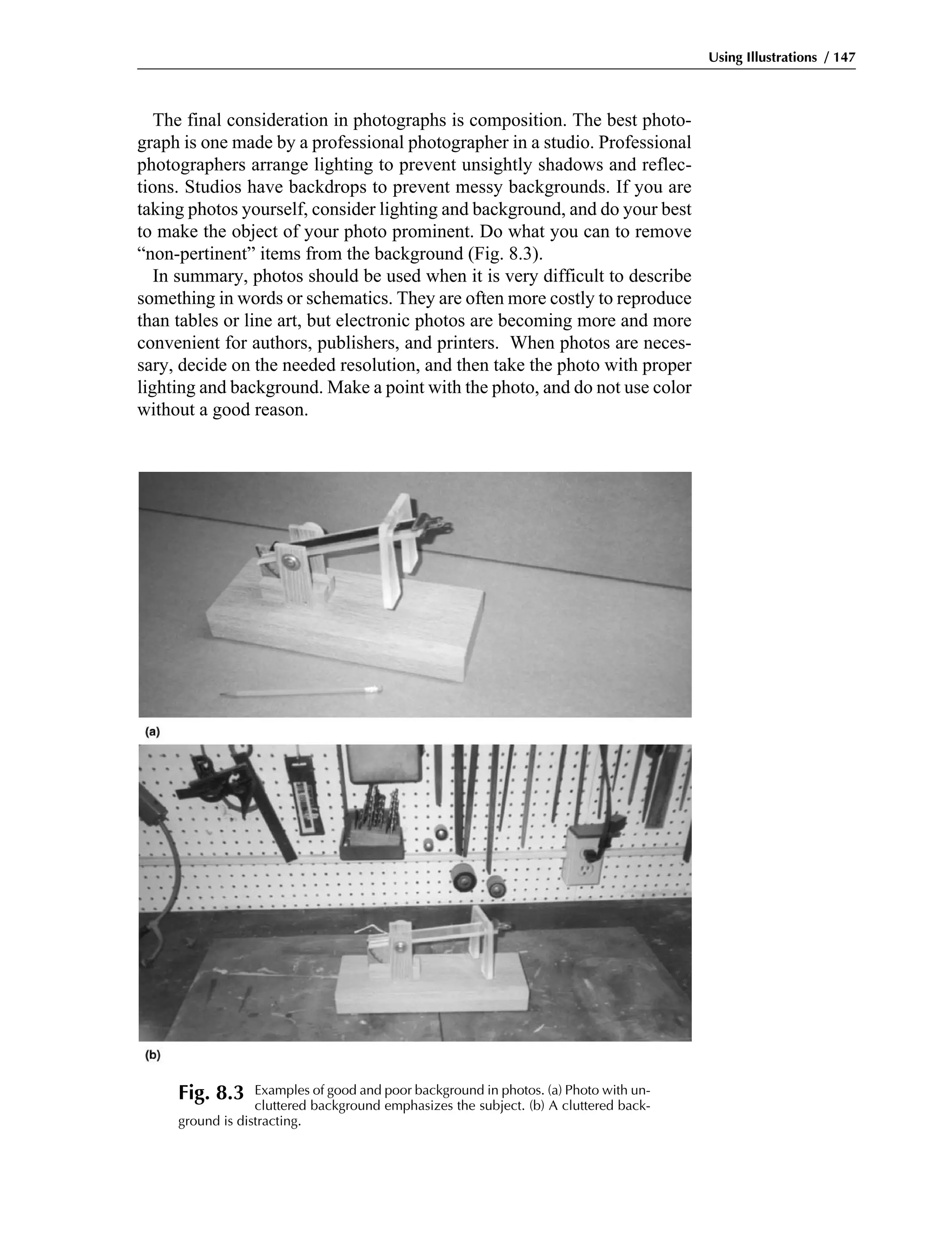The final consideration in photographs is composition. The best photo-
graph is one made by a professional photographer in a studio. Professional
photographers arrange lighting to prevent unsightly shadows and reflec-
tions. Studios have backdrops to prevent messy backgrounds. If you are
taking photos yourself, consider lighting and background, and do your best
to make the object of your photo prominent. Do what you can to remove
“non-pertinent” items from the background (Fig. 8.3).
In summary, photos should be used when it is very difficult to describe
something in words or schematics. They are often more costly to reproduce
than tables or line art, but electronic photos are becoming more and more
convenient for authors, publishers, and printers. When photos are neces-
sary, decide on the needed resolution, and then take the photo with proper
lighting and background. Make a point with the photo, and do not use color
without a good reason.
Using Illustrations / 147
Fig. 8.3 Examples of good and poor background in photos. (a) Photo with un-
cluttered background emphasizes the subject. (b) A cluttered back-
ground is distracting.
 