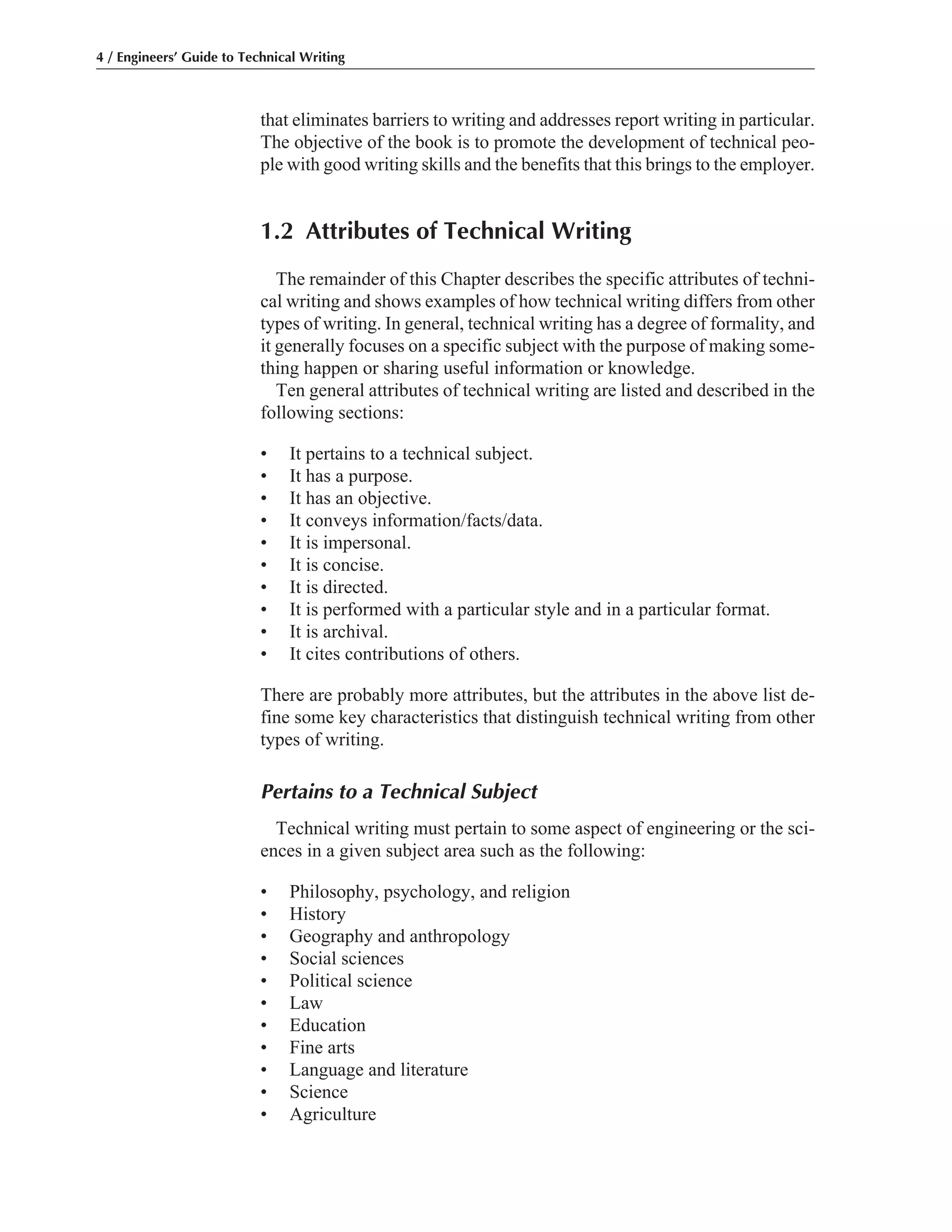that eliminates barriers to writing and addresses report writing in particular.
The objective of the book is to promote the development of technical peo-
ple with good writing skills and the benefits that this brings to the employer.
1.2 Attributes of Technical Writing
The remainder of this Chapter describes the specific attributes of techni-
cal writing and shows examples of how technical writing differs from other
types of writing. In general, technical writing has a degree of formality, and
it generally focuses on a specific subject with the purpose of making some-
thing happen or sharing useful information or knowledge.
Ten general attributes of technical writing are listed and described in the
following sections:
• It pertains to a technical subject.
• It has a purpose.
• It has an objective.
• It conveys information/facts/data.
• It is impersonal.
• It is concise.
• It is directed.
• It is performed with a particular style and in a particular format.
• It is archival.
• It cites contributions of others.
There are probably more attributes, but the attributes in the above list de-
fine some key characteristics that distinguish technical writing from other
types of writing.
Pertains to a Technical Subject
Technical writing must pertain to some aspect of engineering or the sci-
ences in a given subject area such as the following:
• Philosophy, psychology, and religion
• History
• Geography and anthropology
• Social sciences
• Political science
• Law
• Education
• Fine arts
• Language and literature
• Science
• Agriculture
4 / Engineers’ Guide to Technical Writing
 