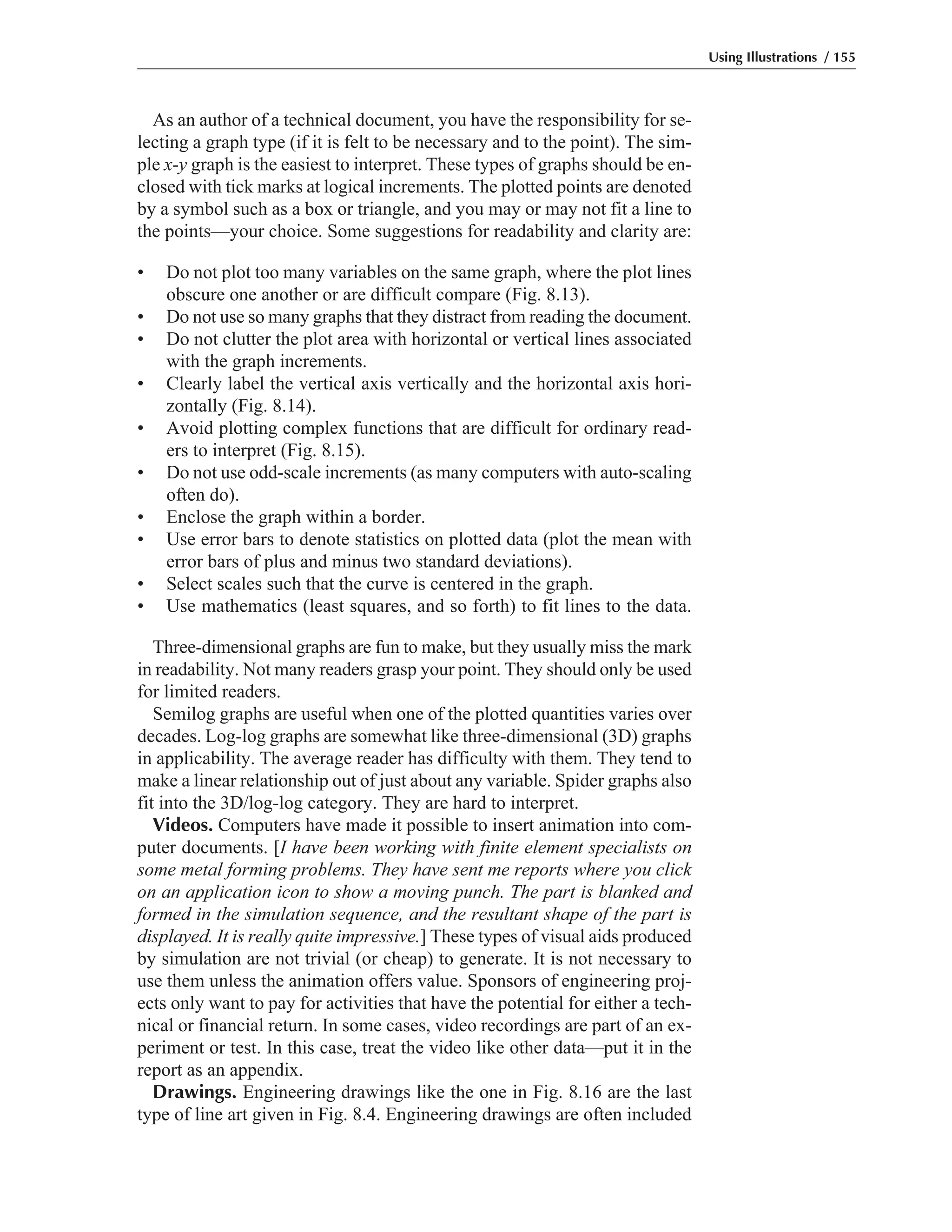 As an author of a technical document, you have the responsibility for se-
lecting a graph type (if it is felt to be necessary and to the point). The sim-
ple x-y graph is the easiest to interpret. These types of graphs should be en-
closed with tick marks at logical increments. The plotted points are denoted
by a symbol such as a box or triangle, and you may or may not fit a line to
the points—your choice. Some suggestions for readability and clarity are:
• Do not plot too many variables on the same graph, where the plot lines
obscure one another or are difficult compare (Fig. 8.13).
• Do not use so many graphs that they distract from reading the document.
• Do not clutter the plot area with horizontal or vertical lines associated
with the graph increments.
• Clearly label the vertical axis vertically and the horizontal axis hori-
zontally (Fig. 8.14).
• Avoid plotting complex functions that are difficult for ordinary read-
ers to interpret (Fig. 8.15).
• Do not use odd-scale increments (as many computers with auto-scaling
often do).
• Enclose the graph within a border.
• Use error bars to denote statistics on plotted data (plot the mean with
error bars of plus and minus two standard deviations).
• Select scales such that the curve is centered in the graph.
• Use mathematics (least squares, and so forth) to fit lines to the data.
Three-dimensional graphs are fun to make, but they usually miss the mark
in readability. Not many readers grasp your point. They should only be used
for limited readers.
Semilog graphs are useful when one of the plotted quantities varies over
decades. Log-log graphs are somewhat like three-dimensional (3D) graphs
in applicability. The average reader has difficulty with them. They tend to
make a linear relationship out of just about any variable. Spider graphs also
fit into the 3D/log-log category. They are hard to interpret.
Videos. Computers have made it possible to insert animation into com-
puter documents. [I have been working with finite element specialists on
some metal forming problems. They have sent me reports where you click
on an application icon to show a moving punch. The part is blanked and
formed in the simulation sequence, and the resultant shape of the part is
displayed. It is really quite impressive.] These types of visual aids produced
by simulation are not trivial (or cheap) to generate. It is not necessary to
use them unless the animation offers value. Sponsors of engineering proj-
ects only want to pay for activities that have the potential for either a tech-
nical or financial return. In some cases, video recordings are part of an ex-
periment or test. In this case, treat the video like other data—put it in the
report as an appendix.
Drawings. Engineering drawings like the one in Fig. 8.16 are the last
type of line art given in Fig. 8.4. Engineering drawings are often included
Using Illustrations / 155
 