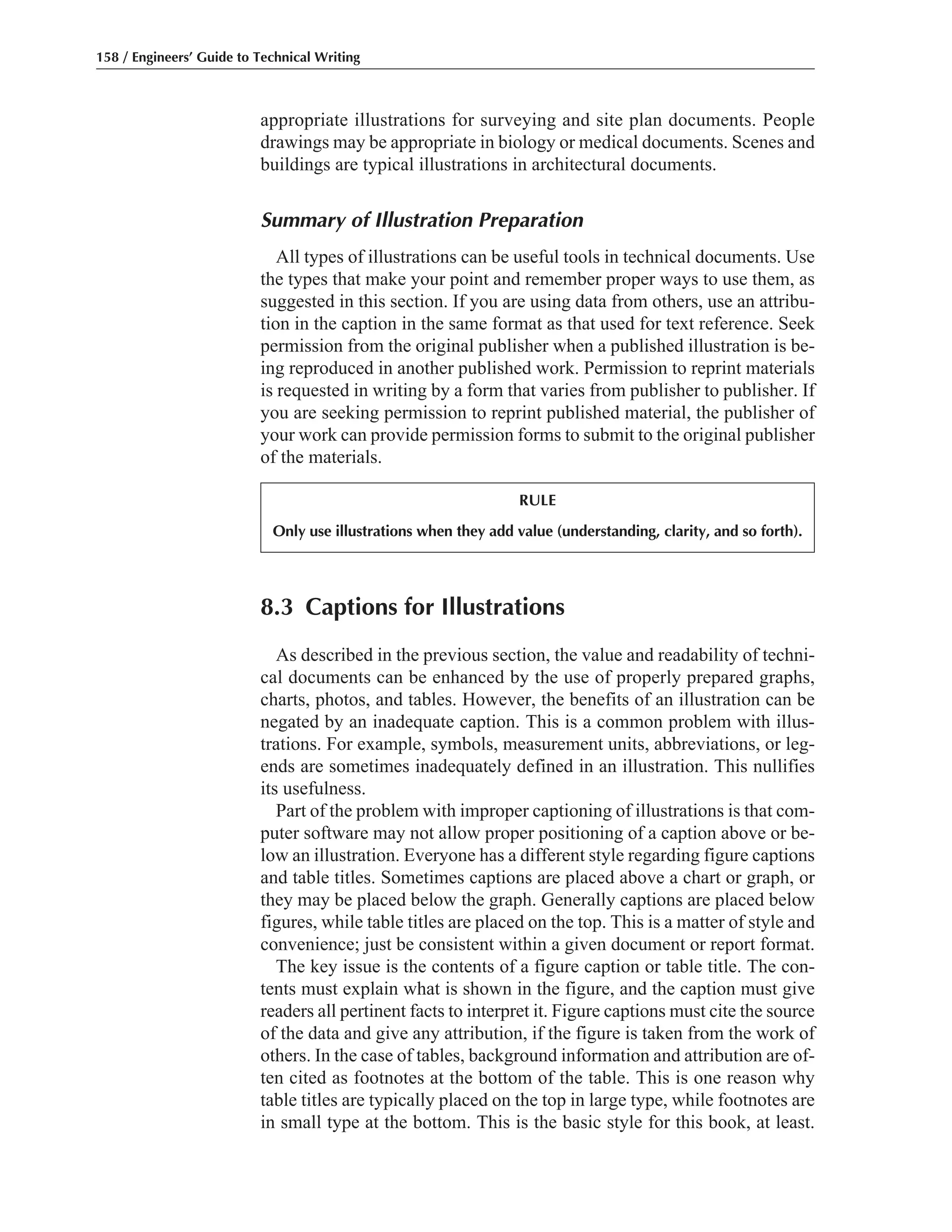 appropriate illustrations for surveying and site plan documents. People
drawings may be appropriate in biology or medical documents. Scenes and
buildings are typical illustrations in architectural documents.
Summary of Illustration Preparation
All types of illustrations can be useful tools in technical documents. Use
the types that make your point and remember proper ways to use them, as
suggested in this section. If you are using data from others, use an attribu-
tion in the caption in the same format as that used for text reference. Seek
permission from the original publisher when a published illustration is be-
ing reproduced in another published work. Permission to reprint materials
is requested in writing by a form that varies from publisher to publisher. If
you are seeking permission to reprint published material, the publisher of
your work can provide permission forms to submit to the original publisher
of the materials.
158 / Engineers’ Guide to Technical Writing
8.3 Captions for Illustrations
As described in the previous section, the value and readability of techni-
cal documents can be enhanced by the use of properly prepared graphs,
charts, photos, and tables. However, the benefits of an illustration can be
negated by an inadequate caption. This is a common problem with illus-
trations. For example, symbols, measurement units, abbreviations, or leg-
ends are sometimes inadequately defined in an illustration. This nullifies
its usefulness.
Part of the problem with improper captioning of illustrations is that com-
puter software may not allow proper positioning of a caption above or be-
low an illustration. Everyone has a different style regarding figure captions
and table titles. Sometimes captions are placed above a chart or graph, or
they may be placed below the graph. Generally captions are placed below
figures, while table titles are placed on the top. This is a matter of style and
convenience; just be consistent within a given document or report format.
The key issue is the contents of a figure caption or table title. The con-
tents must explain what is shown in the figure, and the caption must give
readers all pertinent facts to interpret it. Figure captions must cite the source
of the data and give any attribution, if the figure is taken from the work of
others. In the case of tables, background information and attribution are of-
ten cited as footnotes at the bottom of the table. This is one reason why
table titles are typically placed on the top in large type, while footnotes are
in small type at the bottom. This is the basic style for this book, at least.
RULE
Only use illustrations when they add value (understanding, clarity, and so forth).
 