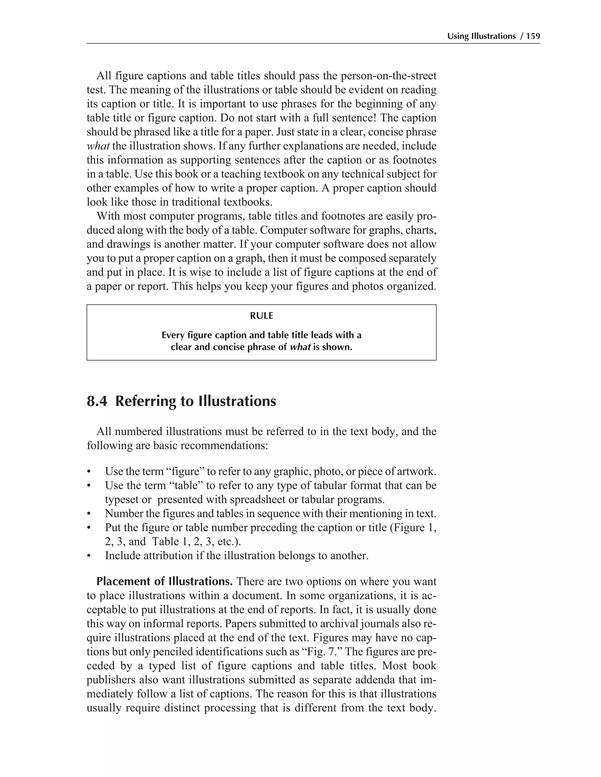 All figure captions and table titles should pass the person-on-the-street
test. The meaning of the illustrations or table should be evident on reading
its caption or title. It is important to use phrases for the beginning of any
table title or figure caption. Do not start with a full sentence! The caption
should be phrased like a title for a paper. Just state in a clear, concise phrase
what the illustration shows. If any further explanations are needed, include
this information as supporting sentences after the caption or as footnotes
in a table. Use this book or a teaching textbook on any technical subject for
other examples of how to write a proper caption. A proper caption should
look like those in traditional textbooks.
With most computer programs, table titles and footnotes are easily pro-
duced along with the body of a table. Computer software for graphs, charts,
and drawings is another matter. If your computer software does not allow
you to put a proper caption on a graph, then it must be composed separately
and put in place. It is wise to include a list of figure captions at the end of
a paper or report. This helps you keep your figures and photos organized.
Using Illustrations / 159
8.4 Referring to Illustrations
All numbered illustrations must be referred to in the text body, and the
following are basic recommendations:
• Use the term “figure” to refer to any graphic, photo, or piece of artwork.
• Use the term “table” to refer to any type of tabular format that can be
typeset or presented with spreadsheet or tabular programs.
• Number the figures and tables in sequence with their mentioning in text.
• Put the figure or table number preceding the caption or title (Figure 1,
2, 3, and Table 1, 2, 3, etc.).
• Include attribution if the illustration belongs to another.
Placement of Illustrations. There are two options on where you want
to place illustrations within a document. In some organizations, it is ac-
ceptable to put illustrations at the end of reports. In fact, it is usually done
this way on informal reports. Papers submitted to archival journals also re-
quire illustrations placed at the end of the text. Figures may have no cap-
tions but only penciled identifications such as “Fig. 7.” The figures are pre-
ceded by a typed list of figure captions and table titles. Most book
publishers also want illustrations submitted as separate addenda that im-
mediately follow a list of captions. The reason for this is that illustrations
usually require distinct processing that is different from the text body.
RULE
Every figure caption and table title leads with a
clear and concise phrase of what is shown.
 