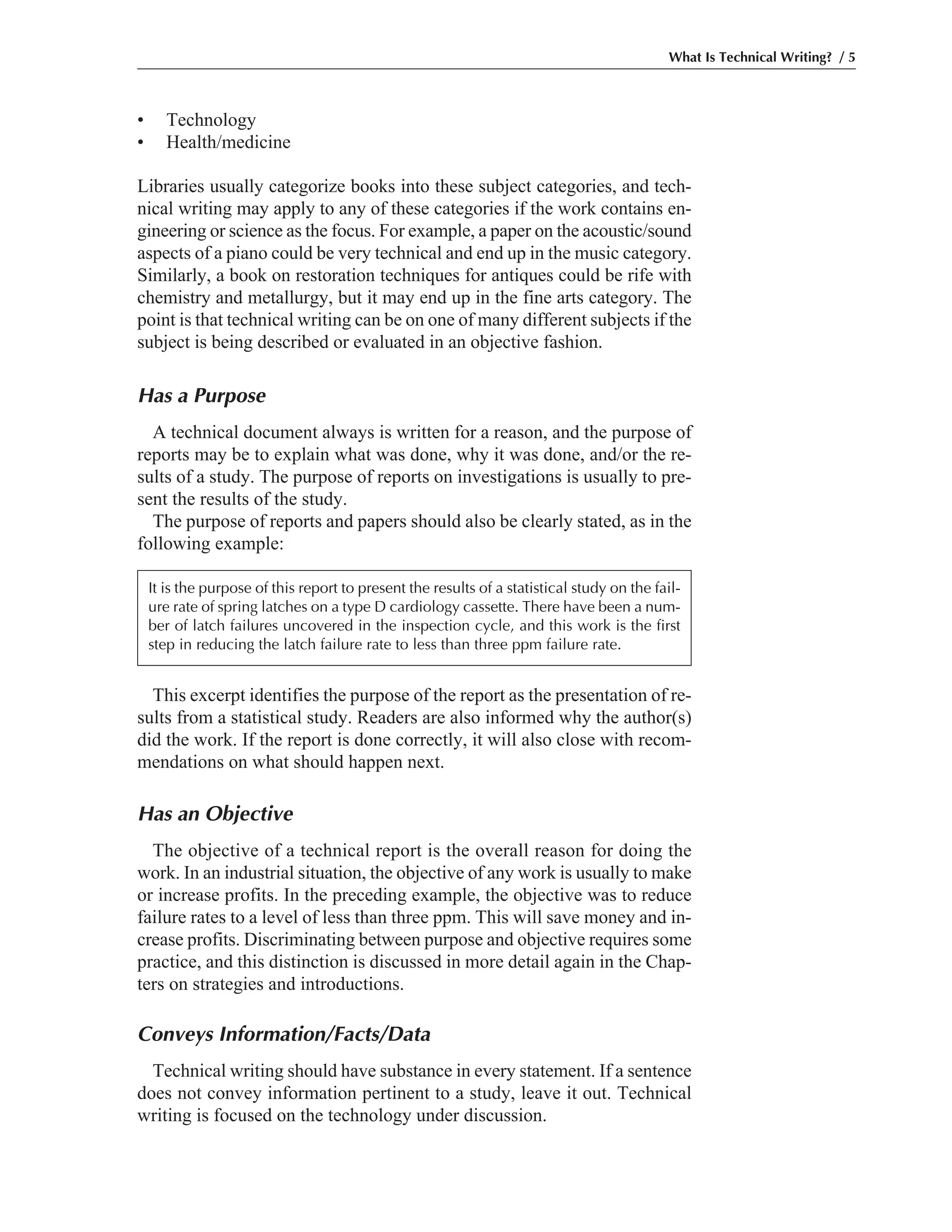 • Technology
• Health/medicine
Libraries usually categorize books into these subject categories, and tech-
nical writing may apply to any of these categories if the work contains en-
gineering or science as the focus. For example, a paper on the acoustic/sound
aspects of a piano could be very technical and end up in the music category.
Similarly, a book on restoration techniques for antiques could be rife with
chemistry and metallurgy, but it may end up in the fine arts category. The
point is that technical writing can be on one of many different subjects if the
subject is being described or evaluated in an objective fashion.
Has a Purpose
A technical document always is written for a reason, and the purpose of
reports may be to explain what was done, why it was done, and/or the re-
sults of a study. The purpose of reports on investigations is usually to pre-
sent the results of the study.
The purpose of reports and papers should also be clearly stated, as in the
following example:
What Is Technical Writing? / 5
It is the purpose of this report to present the results of a statistical study on the fail-
ure rate of spring latches on a type D cardiology cassette. There have been a num-
ber of latch failures uncovered in the inspection cycle, and this work is the first
step in reducing the latch failure rate to less than three ppm failure rate.
This excerpt identifies the purpose of the report as the presentation of re-
sults from a statistical study. Readers are also informed why the author(s)
did the work. If the report is done correctly, it will also close with recom-
mendations on what should happen next.
Has an Objective
The objective of a technical report is the overall reason for doing the
work. In an industrial situation, the objective of any work is usually to make
or increase profits. In the preceding example, the objective was to reduce
failure rates to a level of less than three ppm. This will save money and in-
crease profits. Discriminating between purpose and objective requires some
practice, and this distinction is discussed in more detail again in the Chap-
ters on strategies and introductions.
Conveys Information/Facts/Data
Technical writing should have substance in every statement. If a sentence
does not convey information pertinent to a study, leave it out. Technical
writing is focused on the technology under discussion.
 