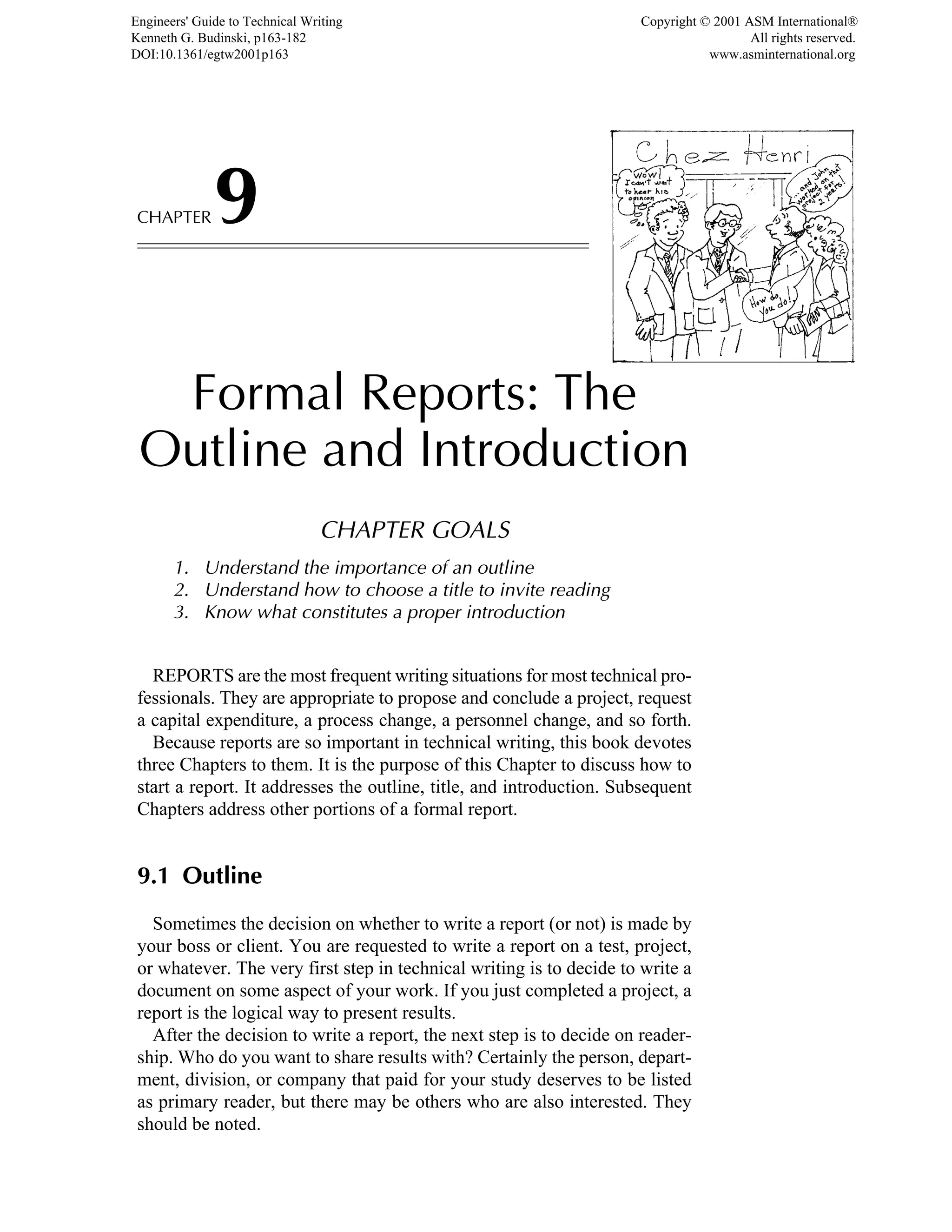CHAPTER9
Formal Reports: The
Outline and Introduction
CHAPTER GOALS
1. Understand the importance of an outline
2. Understand how to choose a title to invite reading
3. Know what constitutes a proper introduction
REPORTS are the most frequent writing situations for most technical pro-
fessionals. They are appropriate to propose and conclude a project, request
a capital expenditure, a process change, a personnel change, and so forth.
Because reports are so important in technical writing, this book devotes
three Chapters to them. It is the purpose of this Chapter to discuss how to
start a report. It addresses the outline, title, and introduction. Subsequent
Chapters address other portions of a formal report.
9.1 Outline
Sometimes the decision on whether to write a report (or not) is made by
your boss or client. You are requested to write a report on a test, project,
or whatever. The very first step in technical writing is to decide to write a
document on some aspect of your work. If you just completed a project, a
report is the logical way to present results.
After the decision to write a report, the next step is to decide on reader-
ship. Who do you want to share results with? Certainly the person, depart-
ment, division, or company that paid for your study deserves to be listed
as primary reader, but there may be others who are also interested. They
should be noted.
Engineers' Guide to Technical Writing
Kenneth G. Budinski, p163-182
DOI:10.1361/egtw2001p163
Copyright © 2001 ASM International®
All rights reserved.
www.asminternational.org
 