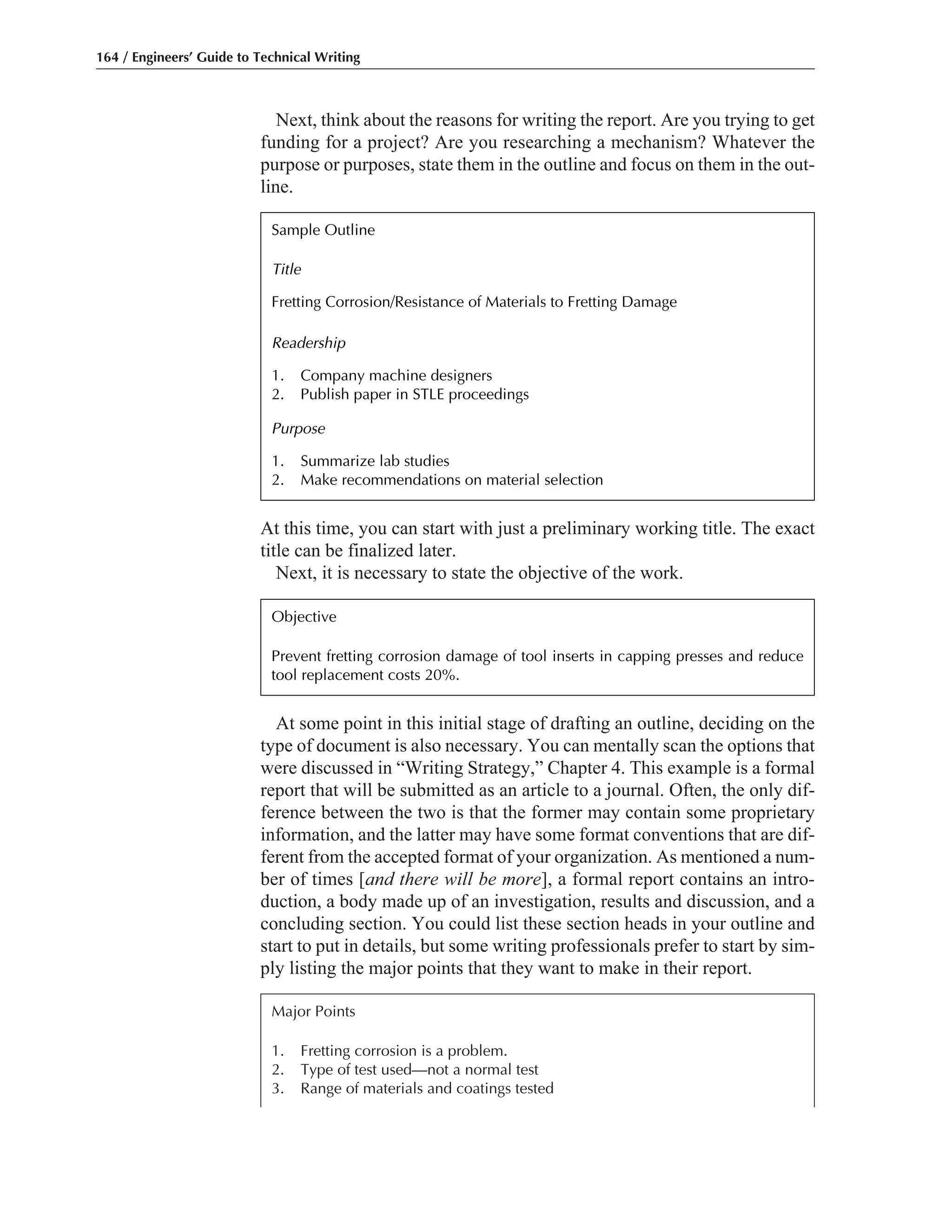 At some point in this initial stage of drafting an outline, deciding on the
type of document is also necessary. You can mentally scan the options that
were discussed in “Writing Strategy,” Chapter 4. This example is a formal
report that will be submitted as an article to a journal. Often, the only dif-
ference between the two is that the former may contain some proprietary
information, and the latter may have some format conventions that are dif-
ferent from the accepted format of your organization. As mentioned a num-
ber of times [and there will be more], a formal report contains an intro-
duction, a body made up of an investigation, results and discussion, and a
concluding section. You could list these section heads in your outline and
start to put in details, but some writing professionals prefer to start by sim-
ply listing the major points that they want to make in their report.
Next, think about the reasons for writing the report. Are you trying to get
funding for a project? Are you researching a mechanism? Whatever the
purpose or purposes, state them in the outline and focus on them in the out-
line.
At this time, you can start with just a preliminary working title. The exact
title can be finalized later.
Next, it is necessary to state the objective of the work.
164 / Engineers’ Guide to Technical Writing
Major Points
1. Fretting corrosion is a problem.
2. Type of test used—not a normal test
3. Range of materials and coatings tested
Objective
Prevent fretting corrosion damage of tool inserts in capping presses and reduce
tool replacement costs 20%.
Sample Outline
Title
Fretting Corrosion/Resistance of Materials to Fretting Damage
Readership
1. Company machine designers
2. Publish paper in STLE proceedings
Purpose
1. Summarize lab studies
2. Make recommendations on material selection
 