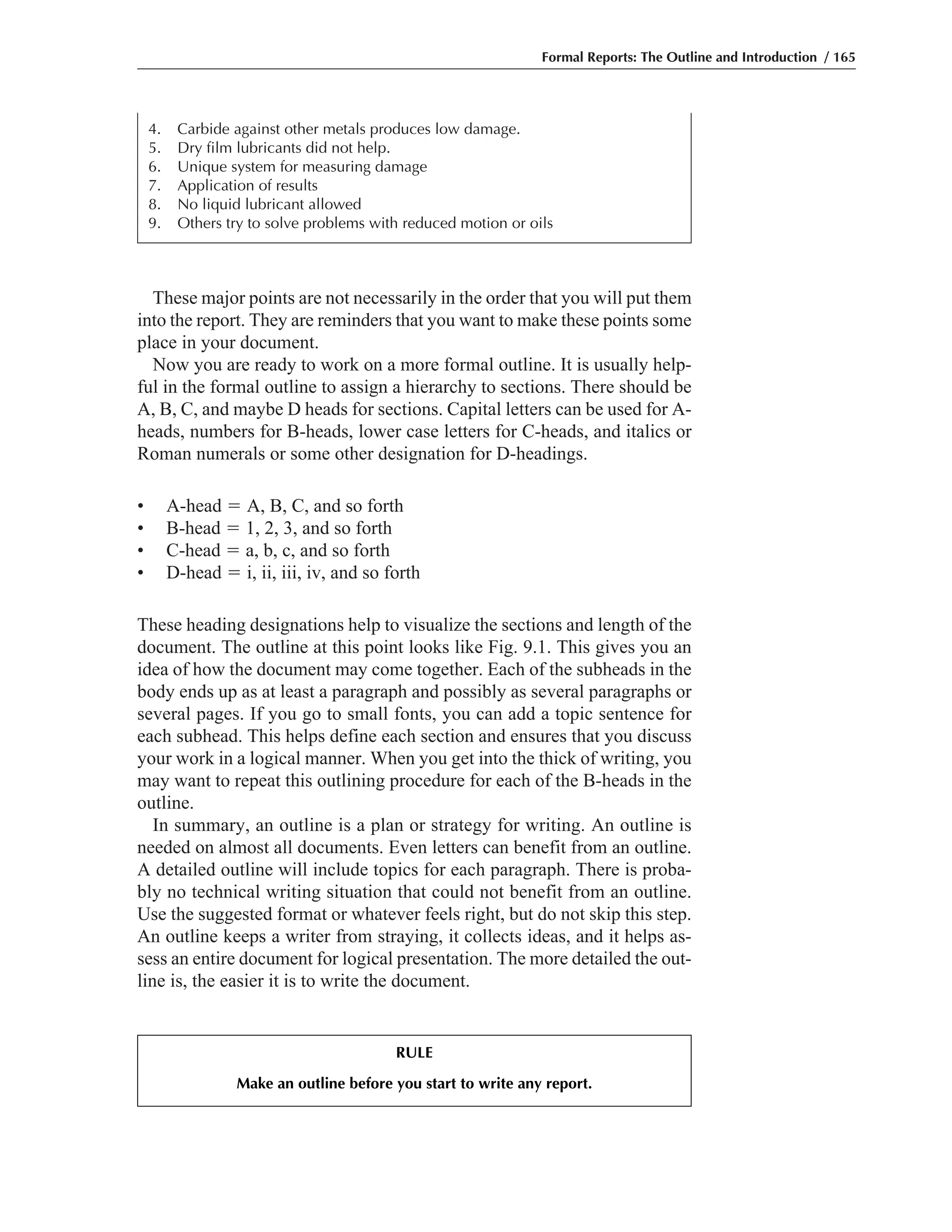 These major points are not necessarily in the order that you will put them
into the report. They are reminders that you want to make these points some
place in your document.
Now you are ready to work on a more formal outline. It is usually help-
ful in the formal outline to assign a hierarchy to sections. There should be
A, B, C, and maybe D heads for sections. Capital letters can be used for A-
heads, numbers for B-heads, lower case letters for C-heads, and italics or
Roman numerals or some other designation for D-headings.
• A-head ϭ A, B, C, and so forth
• B-head ϭ 1, 2, 3, and so forth
• C-head ϭ a, b, c, and so forth
• D-head ϭ i, ii, iii, iv, and so forth
These heading designations help to visualize the sections and length of the
document. The outline at this point looks like Fig. 9.1. This gives you an
idea of how the document may come together. Each of the subheads in the
body ends up as at least a paragraph and possibly as several paragraphs or
several pages. If you go to small fonts, you can add a topic sentence for
each subhead. This helps define each section and ensures that you discuss
your work in a logical manner. When you get into the thick of writing, you
may want to repeat this outlining procedure for each of the B-heads in the
outline.
In summary, an outline is a plan or strategy for writing. An outline is
needed on almost all documents. Even letters can benefit from an outline.
A detailed outline will include topics for each paragraph. There is proba-
bly no technical writing situation that could not benefit from an outline.
Use the suggested format or whatever feels right, but do not skip this step.
An outline keeps a writer from straying, it collects ideas, and it helps as-
sess an entire document for logical presentation. The more detailed the out-
line is, the easier it is to write the document.
Formal Reports: The Outline and Introduction / 165
4. Carbide against other metals produces low damage.
5. Dry film lubricants did not help.
6. Unique system for measuring damage
7. Application of results
8. No liquid lubricant allowed
9. Others try to solve problems with reduced motion or oils
RULE
Make an outline before you start to write any report.
 