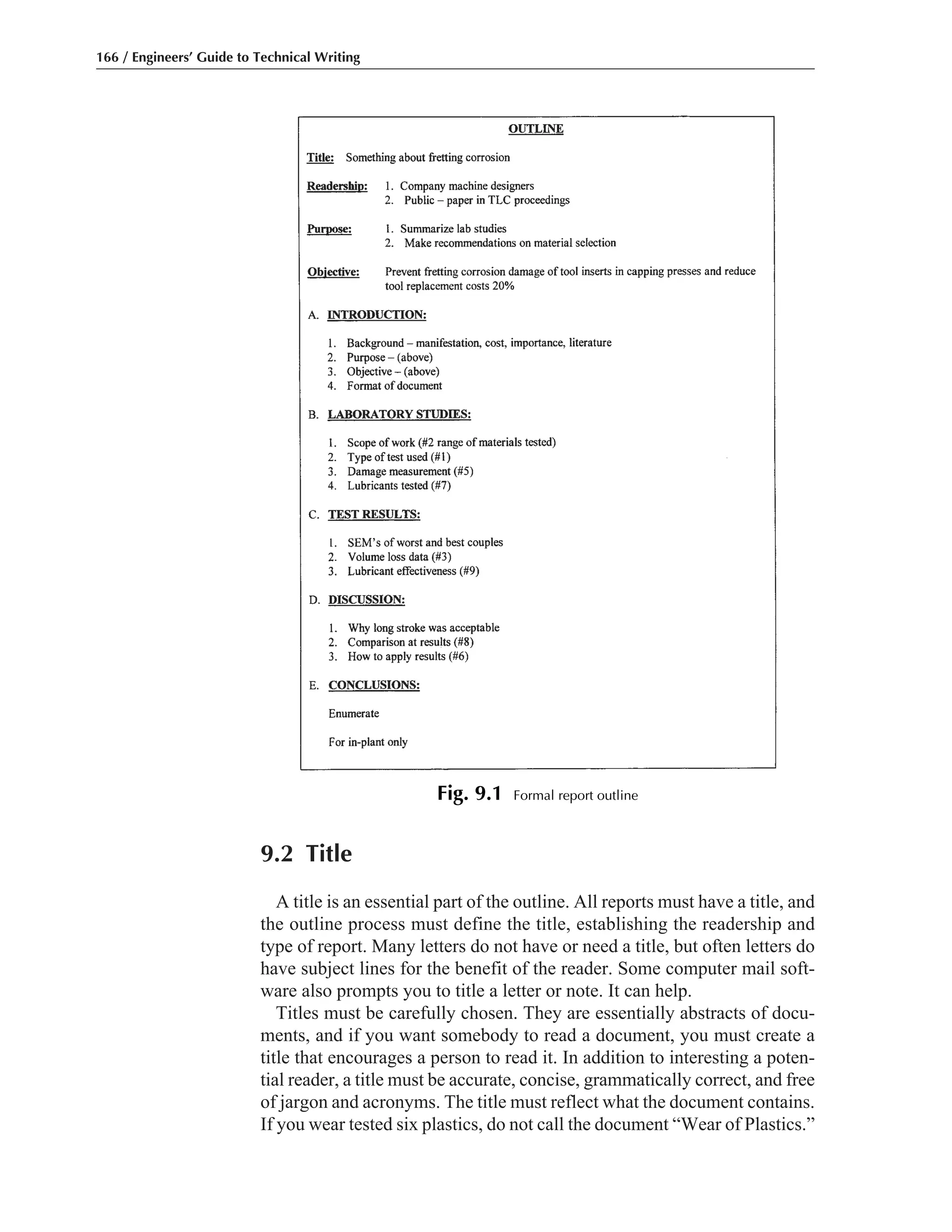 9.2 Title
A title is an essential part of the outline. All reports must have a title, and
the outline process must define the title, establishing the readership and
type of report. Many letters do not have or need a title, but often letters do
have subject lines for the benefit of the reader. Some computer mail soft-
ware also prompts you to title a letter or note. It can help.
Titles must be carefully chosen. They are essentially abstracts of docu-
ments, and if you want somebody to read a document, you must create a
title that encourages a person to read it. In addition to interesting a poten-
tial reader, a title must be accurate, concise, grammatically correct, and free
of jargon and acronyms. The title must reflect what the document contains.
If you wear tested six plastics, do not call the document “Wear of Plastics.”
166 / Engineers’ Guide to Technical Writing
Fig. 9.1 Formal report outline
 