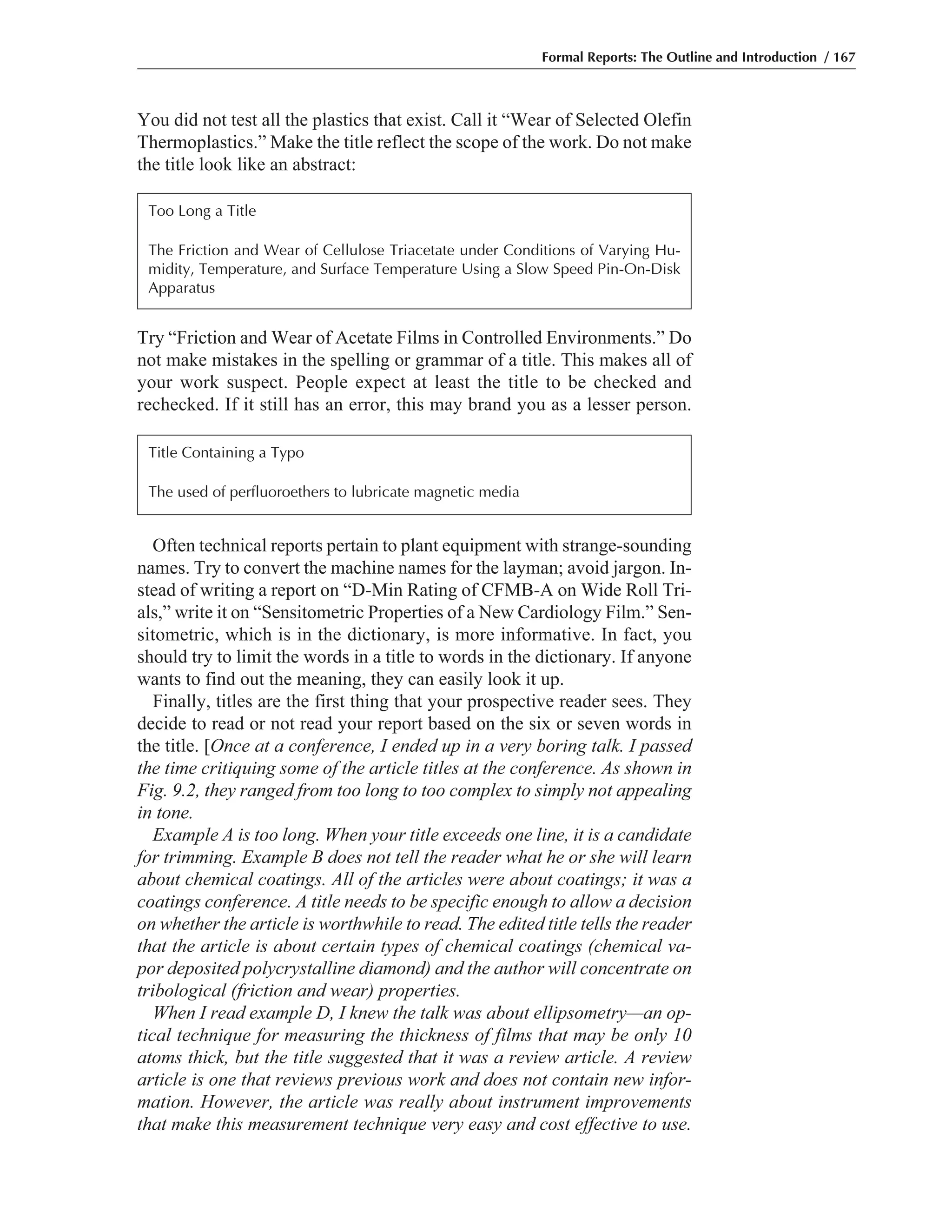 You did not test all the plastics that exist. Call it “Wear of Selected Olefin
Thermoplastics.” Make the title reflect the scope of the work. Do not make
the title look like an abstract:
Formal Reports: The Outline and Introduction / 167
Try “Friction and Wear of Acetate Films in Controlled Environments.” Do
not make mistakes in the spelling or grammar of a title. This makes all of
your work suspect. People expect at least the title to be checked and
rechecked. If it still has an error, this may brand you as a lesser person.
Often technical reports pertain to plant equipment with strange-sounding
names. Try to convert the machine names for the layman; avoid jargon. In-
stead of writing a report on “D-Min Rating of CFMB-A on Wide Roll Tri-
als,” write it on “Sensitometric Properties of a New Cardiology Film.” Sen-
sitometric, which is in the dictionary, is more informative. In fact, you
should try to limit the words in a title to words in the dictionary. If anyone
wants to find out the meaning, they can easily look it up.
Finally, titles are the first thing that your prospective reader sees. They
decide to read or not read your report based on the six or seven words in
the title. [Once at a conference, I ended up in a very boring talk. I passed
the time critiquing some of the article titles at the conference. As shown in
Fig. 9.2, they ranged from too long to too complex to simply not appealing
in tone.
Example A is too long. When your title exceeds one line, it is a candidate
for trimming. Example B does not tell the reader what he or she will learn
about chemical coatings. All of the articles were about coatings; it was a
coatings conference. A title needs to be specific enough to allow a decision
on whether the article is worthwhile to read. The edited title tells the reader
that the article is about certain types of chemical coatings (chemical va-
por deposited polycrystalline diamond) and the author will concentrate on
tribological (friction and wear) properties.
When I read example D, I knew the talk was about ellipsometry—an op-
tical technique for measuring the thickness of films that may be only 10
atoms thick, but the title suggested that it was a review article. A review
article is one that reviews previous work and does not contain new infor-
mation. However, the article was really about instrument improvements
that make this measurement technique very easy and cost effective to use.
Too Long a Title
The Friction and Wear of Cellulose Triacetate under Conditions of Varying Hu-
midity, Temperature, and Surface Temperature Using a Slow Speed Pin-On-Disk
Apparatus
Title Containing a Typo
The used of perfluoroethers to lubricate magnetic media
 