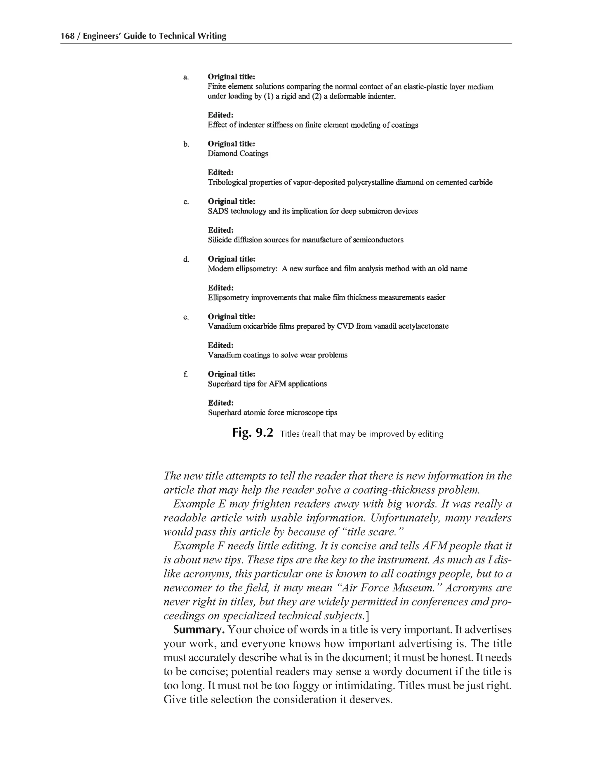 The new title attempts to tell the reader that there is new information in the
article that may help the reader solve a coating-thickness problem.
Example E may frighten readers away with big words. It was really a
readable article with usable information. Unfortunately, many readers
would pass this article by because of “title scare.”
Example F needs little editing. It is concise and tells AFM people that it
is about new tips. These tips are the key to the instrument. As much as I dis-
like acronyms, this particular one is known to all coatings people, but to a
newcomer to the field, it may mean “Air Force Museum.” Acronyms are
never right in titles, but they are widely permitted in conferences and pro-
ceedings on specialized technical subjects.]
Summary. Your choice of words in a title is very important. It advertises
your work, and everyone knows how important advertising is. The title
must accurately describe what is in the document; it must be honest. It needs
to be concise; potential readers may sense a wordy document if the title is
too long. It must not be too foggy or intimidating. Titles must be just right.
Give title selection the consideration it deserves.
168 / Engineers’ Guide to Technical Writing
Fig. 9.2 Titles (real) that may be improved by editing
 