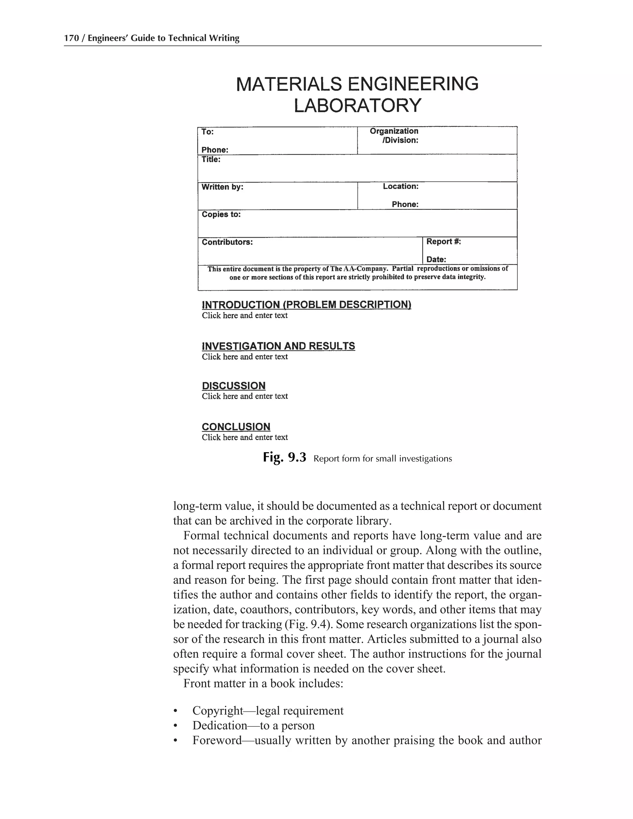 long-term value, it should be documented as a technical report or document
that can be archived in the corporate library.
Formal technical documents and reports have long-term value and are
not necessarily directed to an individual or group. Along with the outline,
a formal report requires the appropriate front matter that describes its source
and reason for being. The first page should contain front matter that iden-
tifies the author and contains other fields to identify the report, the organ-
ization, date, coauthors, contributors, key words, and other items that may
be needed for tracking (Fig. 9.4). Some research organizations list the spon-
sor of the research in this front matter. Articles submitted to a journal also
often require a formal cover sheet. The author instructions for the journal
specify what information is needed on the cover sheet.
Front matter in a book includes:
• Copyright—legal requirement
• Dedication—to a person
• Foreword—usually written by another praising the book and author
170 / Engineers’ Guide to Technical Writing
Fig. 9.3 Report form for small investigations
 