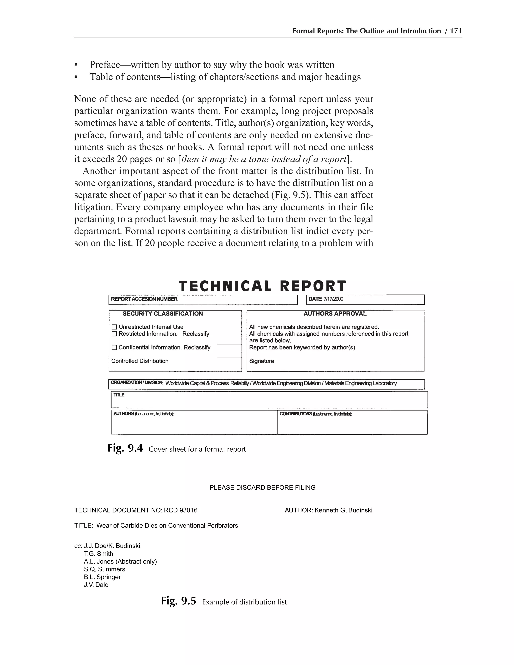 • Preface—written by author to say why the book was written
• Table of contents—listing of chapters/sections and major headings
None of these are needed (or appropriate) in a formal report unless your
particular organization wants them. For example, long project proposals
sometimes have a table of contents. Title, author(s) organization, key words,
preface, forward, and table of contents are only needed on extensive doc-
uments such as theses or books. A formal report will not need one unless
it exceeds 20 pages or so [then it may be a tome instead of a report].
Another important aspect of the front matter is the distribution list. In
some organizations, standard procedure is to have the distribution list on a
separate sheet of paper so that it can be detached (Fig. 9.5). This can affect
litigation. Every company employee who has any documents in their file
pertaining to a product lawsuit may be asked to turn them over to the legal
department. Formal reports containing a distribution list indict every per-
son on the list. If 20 people receive a document relating to a problem with
Formal Reports: The Outline and Introduction / 171
Fig. 9.4 Cover sheet for a formal report
PLEASE DISCARD BEFORE FILING
TECHNICAL DOCUMENT NO: RCD 93016 AUTHOR: Kenneth G. Budinski
TITLE: Wear of Carbide Dies on Conventional Perforators
cc: J.J. Doe/K. Budinski
T.G. Smith
A.L. Jones (Abstract only)
S.Q. Summers
B.L. Springer
J.V. Dale
Fig. 9.5 Example of distribution list
 
