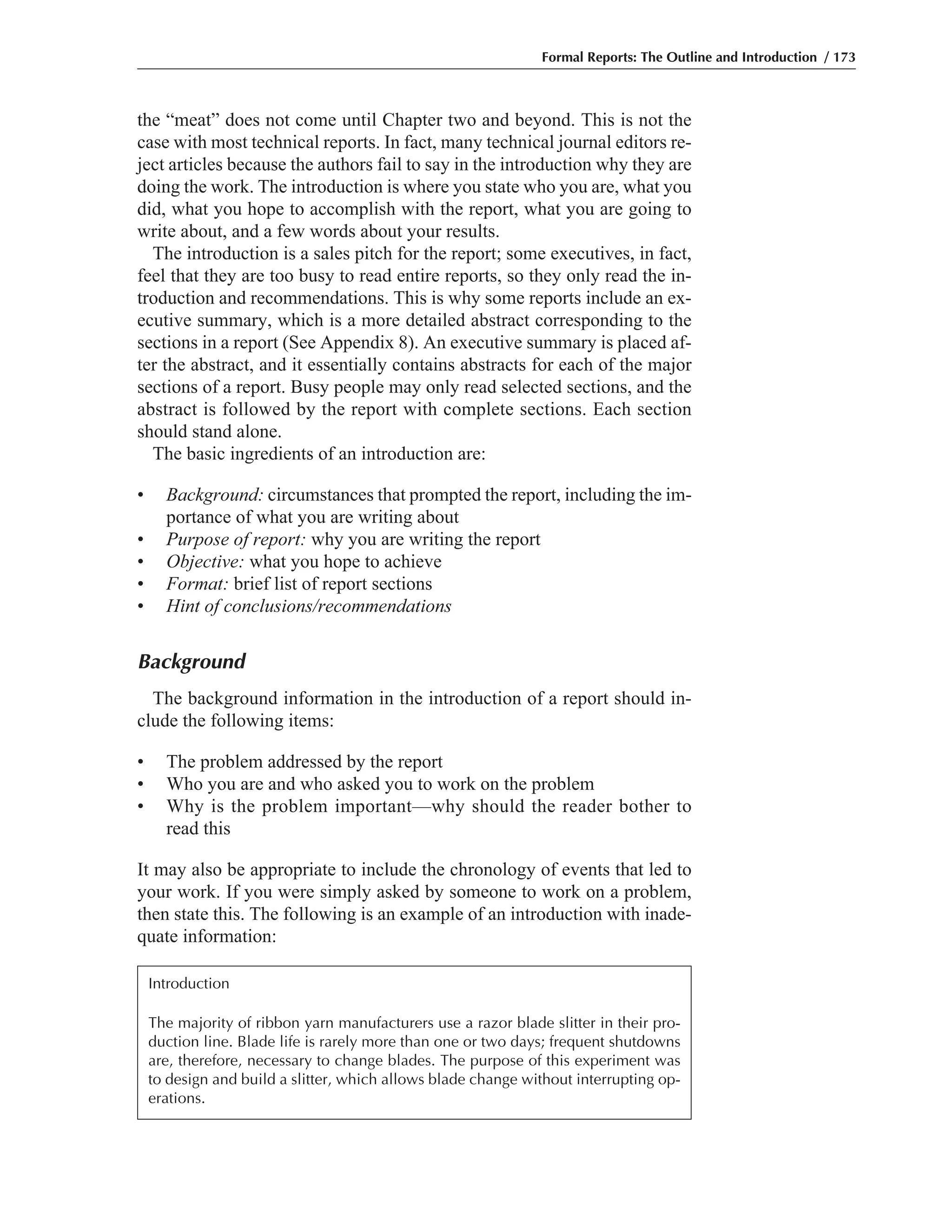 the “meat” does not come until Chapter two and beyond. This is not the
case with most technical reports. In fact, many technical journal editors re-
ject articles because the authors fail to say in the introduction why they are
doing the work. The introduction is where you state who you are, what you
did, what you hope to accomplish with the report, what you are going to
write about, and a few words about your results.
The introduction is a sales pitch for the report; some executives, in fact,
feel that they are too busy to read entire reports, so they only read the in-
troduction and recommendations. This is why some reports include an ex-
ecutive summary, which is a more detailed abstract corresponding to the
sections in a report (See Appendix 8). An executive summary is placed af-
ter the abstract, and it essentially contains abstracts for each of the major
sections of a report. Busy people may only read selected sections, and the
abstract is followed by the report with complete sections. Each section
should stand alone.
The basic ingredients of an introduction are:
• Background: circumstances that prompted the report, including the im-
portance of what you are writing about
• Purpose of report: why you are writing the report
• Objective: what you hope to achieve
• Format: brief list of report sections
• Hint of conclusions/recommendations
Background
The background information in the introduction of a report should in-
clude the following items:
• The problem addressed by the report
• Who you are and who asked you to work on the problem
• Why is the problem important—why should the reader bother to
read this
It may also be appropriate to include the chronology of events that led to
your work. If you were simply asked by someone to work on a problem,
then state this. The following is an example of an introduction with inade-
quate information:
Formal Reports: The Outline and Introduction / 173
Introduction
The majority of ribbon yarn manufacturers use a razor blade slitter in their pro-
duction line. Blade life is rarely more than one or two days; frequent shutdowns
are, therefore, necessary to change blades. The purpose of this experiment was
to design and build a slitter, which allows blade change without interrupting op-
erations.
 