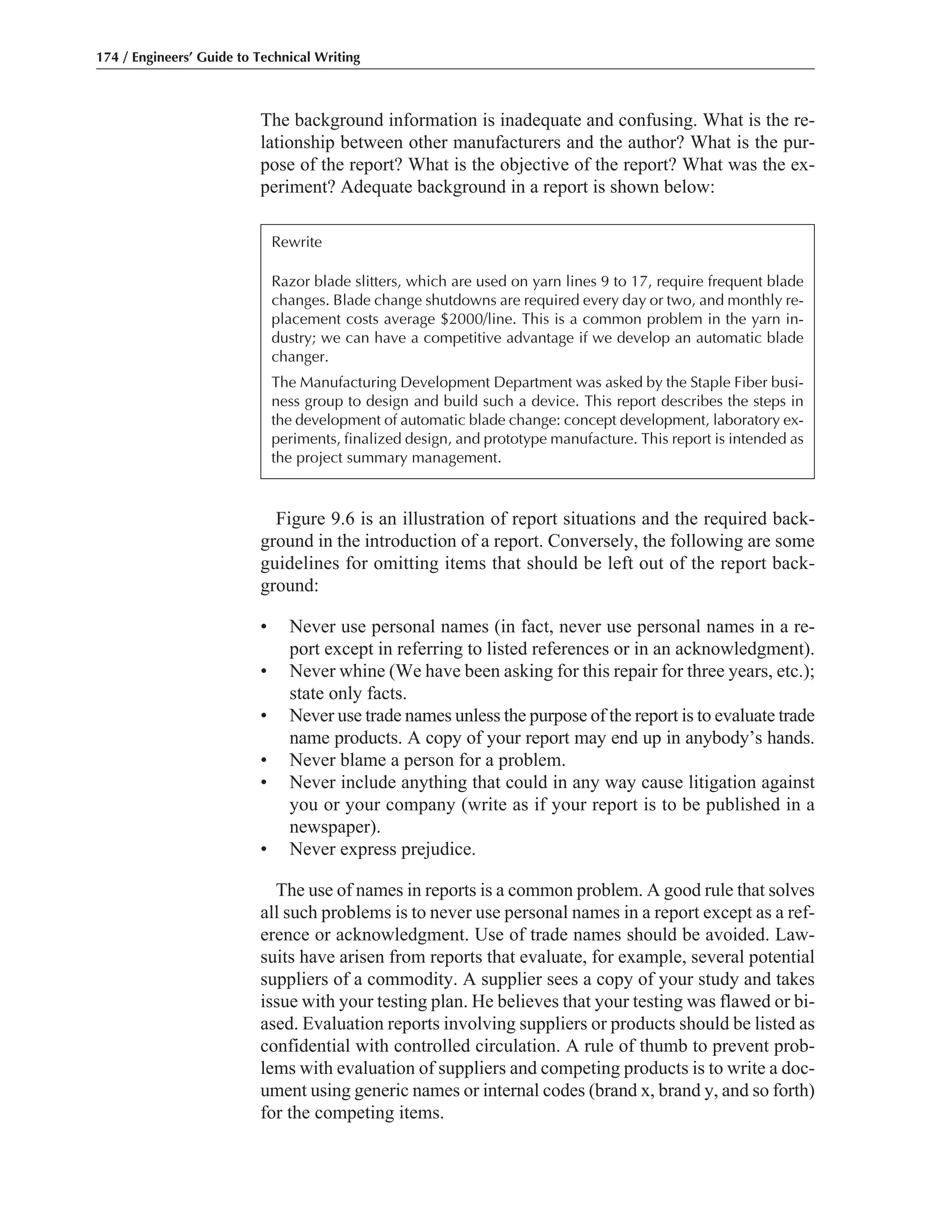 Figure 9.6 is an illustration of report situations and the required back-
ground in the introduction of a report. Conversely, the following are some
guidelines for omitting items that should be left out of the report back-
ground:
• Never use personal names (in fact, never use personal names in a re-
port except in referring to listed references or in an acknowledgment).
• Never whine (We have been asking for this repair for three years, etc.);
state only facts.
• Never use trade names unless the purpose of the report is to evaluate trade
name products. A copy of your report may end up in anybody’s hands.
• Never blame a person for a problem.
• Never include anything that could in any way cause litigation against
you or your company (write as if your report is to be published in a
newspaper).
• Never express prejudice.
The use of names in reports is a common problem. A good rule that solves
all such problems is to never use personal names in a report except as a ref-
erence or acknowledgment. Use of trade names should be avoided. Law-
suits have arisen from reports that evaluate, for example, several potential
suppliers of a commodity. A supplier sees a copy of your study and takes
issue with your testing plan. He believes that your testing was flawed or bi-
ased. Evaluation reports involving suppliers or products should be listed as
confidential with controlled circulation. A rule of thumb to prevent prob-
lems with evaluation of suppliers and competing products is to write a doc-
ument using generic names or internal codes (brand x, brand y, and so forth)
for the competing items.
The background information is inadequate and confusing. What is the re-
lationship between other manufacturers and the author? What is the pur-
pose of the report? What is the objective of the report? What was the ex-
periment? Adequate background in a report is shown below:
174 / Engineers’ Guide to Technical Writing
Rewrite
Razor blade slitters, which are used on yarn lines 9 to 17, require frequent blade
changes. Blade change shutdowns are required every day or two, and monthly re-
placement costs average $2000/line. This is a common problem in the yarn in-
dustry; we can have a competitive advantage if we develop an automatic blade
changer.
The Manufacturing Development Department was asked by the Staple Fiber busi-
ness group to design and build such a device. This report describes the steps in
the development of automatic blade change: concept development, laboratory ex-
periments, finalized design, and prototype manufacture. This report is intended as
the project summary management.
 