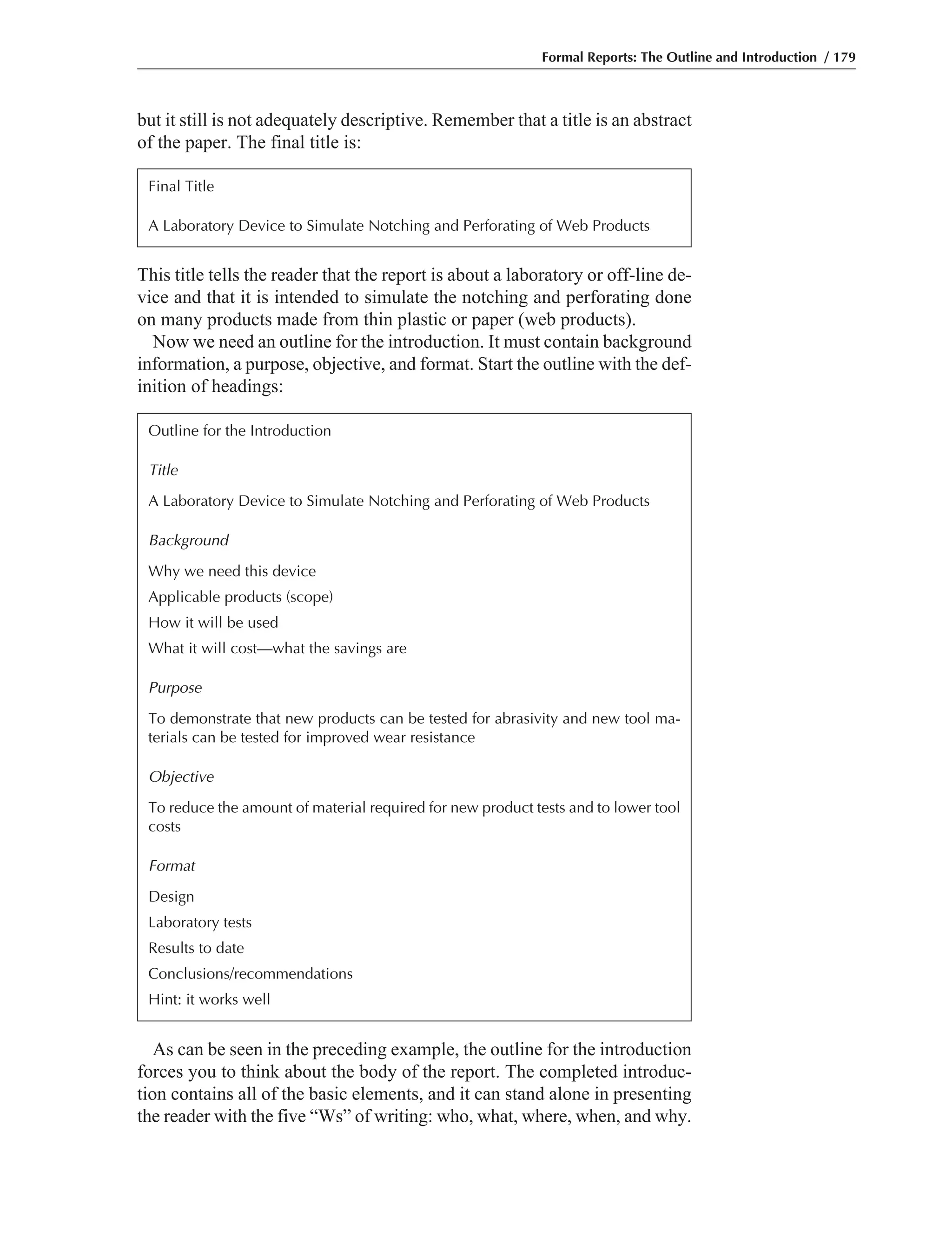 As can be seen in the preceding example, the outline for the introduction
forces you to think about the body of the report. The completed introduc-
tion contains all of the basic elements, and it can stand alone in presenting
the reader with the five “Ws” of writing: who, what, where, when, and why.
This title tells the reader that the report is about a laboratory or off-line de-
vice and that it is intended to simulate the notching and perforating done
on many products made from thin plastic or paper (web products).
Now we need an outline for the introduction. It must contain background
information, a purpose, objective, and format. Start the outline with the def-
inition of headings:
but it still is not adequately descriptive. Remember that a title is an abstract
of the paper. The final title is:
Formal Reports: The Outline and Introduction / 179
Final Title
A Laboratory Device to Simulate Notching and Perforating of Web Products
Outline for the Introduction
Title
A Laboratory Device to Simulate Notching and Perforating of Web Products
Background
Why we need this device
Applicable products (scope)
How it will be used
What it will cost—what the savings are
Purpose
To demonstrate that new products can be tested for abrasivity and new tool ma-
terials can be tested for improved wear resistance
Objective
To reduce the amount of material required for new product tests and to lower tool
costs
Format
Design
Laboratory tests
Results to date
Conclusions/recommendations
Hint: it works well
 