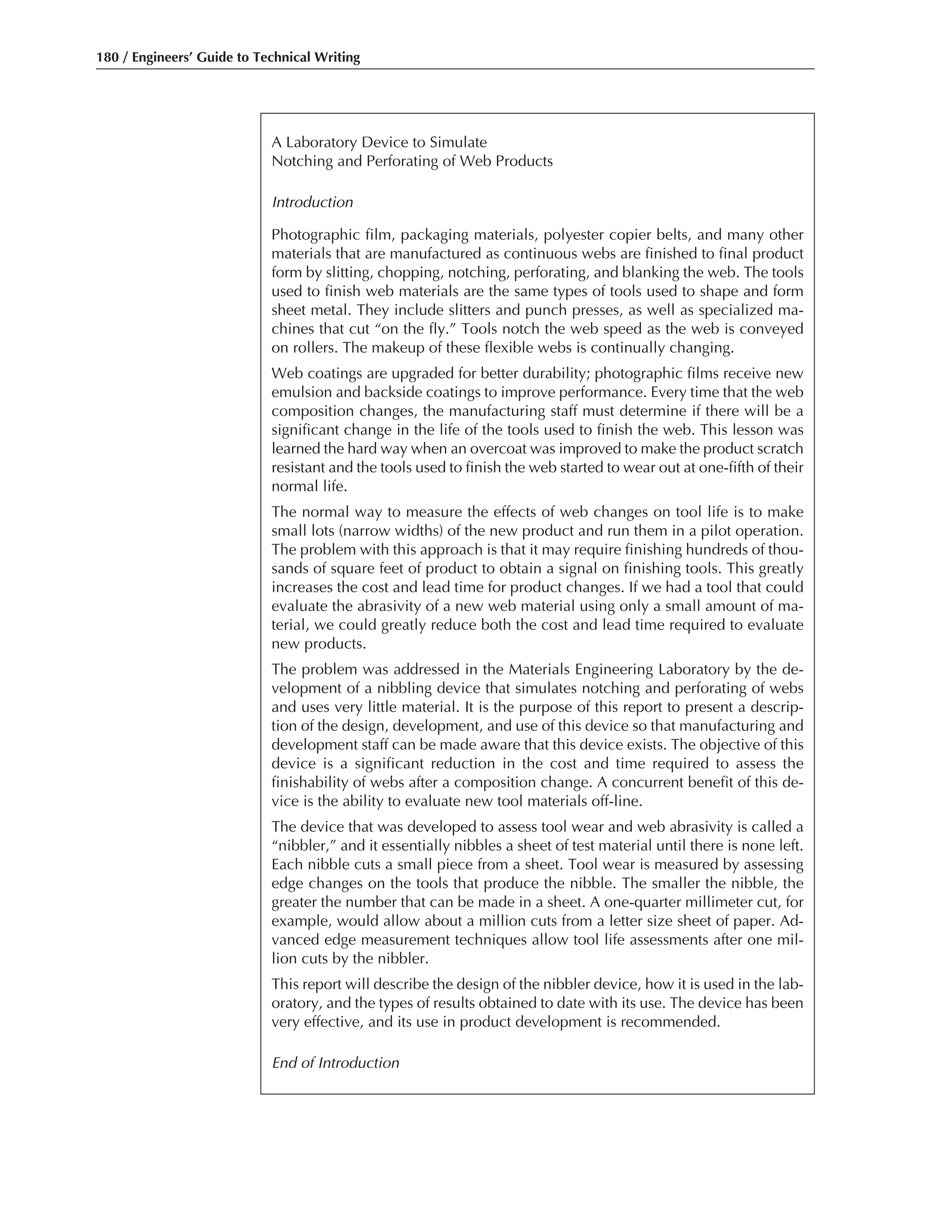 180 / Engineers’ Guide to Technical Writing
A Laboratory Device to Simulate
Notching and Perforating of Web Products
Introduction
Photographic film, packaging materials, polyester copier belts, and many other
materials that are manufactured as continuous webs are finished to final product
form by slitting, chopping, notching, perforating, and blanking the web. The tools
used to finish web materials are the same types of tools used to shape and form
sheet metal. They include slitters and punch presses, as well as specialized ma-
chines that cut “on the fly.” Tools notch the web speed as the web is conveyed
on rollers. The makeup of these flexible webs is continually changing.
Web coatings are upgraded for better durability; photographic films receive new
emulsion and backside coatings to improve performance. Every time that the web
composition changes, the manufacturing staff must determine if there will be a
significant change in the life of the tools used to finish the web. This lesson was
learned the hard way when an overcoat was improved to make the product scratch
resistant and the tools used to finish the web started to wear out at one-fifth of their
normal life.
The normal way to measure the effects of web changes on tool life is to make
small lots (narrow widths) of the new product and run them in a pilot operation.
The problem with this approach is that it may require finishing hundreds of thou-
sands of square feet of product to obtain a signal on finishing tools. This greatly
increases the cost and lead time for product changes. If we had a tool that could
evaluate the abrasivity of a new web material using only a small amount of ma-
terial, we could greatly reduce both the cost and lead time required to evaluate
new products.
The problem was addressed in the Materials Engineering Laboratory by the de-
velopment of a nibbling device that simulates notching and perforating of webs
and uses very little material. It is the purpose of this report to present a descrip-
tion of the design, development, and use of this device so that manufacturing and
development staff can be made aware that this device exists. The objective of this
device is a significant reduction in the cost and time required to assess the
finishability of webs after a composition change. A concurrent benefit of this de-
vice is the ability to evaluate new tool materials off-line.
The device that was developed to assess tool wear and web abrasivity is called a
“nibbler,” and it essentially nibbles a sheet of test material until there is none left.
Each nibble cuts a small piece from a sheet. Tool wear is measured by assessing
edge changes on the tools that produce the nibble. The smaller the nibble, the
greater the number that can be made in a sheet. A one-quarter millimeter cut, for
example, would allow about a million cuts from a letter size sheet of paper. Ad-
vanced edge measurement techniques allow tool life assessments after one mil-
lion cuts by the nibbler.
This report will describe the design of the nibbler device, how it is used in the lab-
oratory, and the types of results obtained to date with its use. The device has been
very effective, and its use in product development is recommended.
End of Introduction
 
