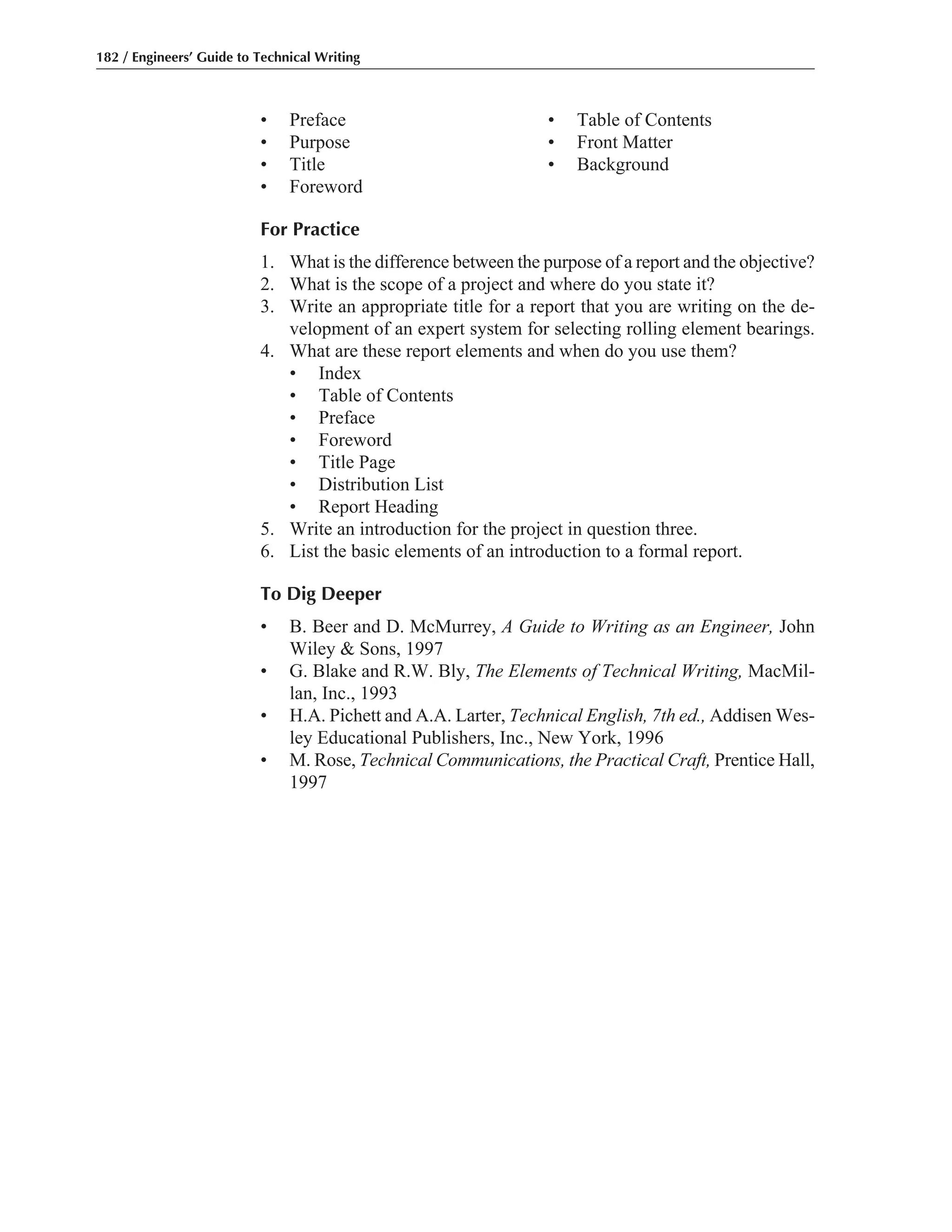 • Preface • Table of Contents
• Purpose • Front Matter
• Title • Background
• Foreword
For Practice
1. What is the difference between the purpose of a report and the objective?
2. What is the scope of a project and where do you state it?
3. Write an appropriate title for a report that you are writing on the de-
velopment of an expert system for selecting rolling element bearings.
4. What are these report elements and when do you use them?
• Index
• Table of Contents
• Preface
• Foreword
• Title Page
• Distribution List
• Report Heading
5. Write an introduction for the project in question three.
6. List the basic elements of an introduction to a formal report.
To Dig Deeper
• B. Beer and D. McMurrey, A Guide to Writing as an Engineer, John
Wiley & Sons, 1997
• G. Blake and R.W. Bly, The Elements of Technical Writing, MacMil-
lan, Inc., 1993
• H.A. Pichett and A.A. Larter, Technical English, 7th ed., Addisen Wes-
ley Educational Publishers, Inc., New York, 1996
• M. Rose, Technical Communications, the Practical Craft, Prentice Hall,
1997
182 / Engineers’ Guide to Technical Writing
 