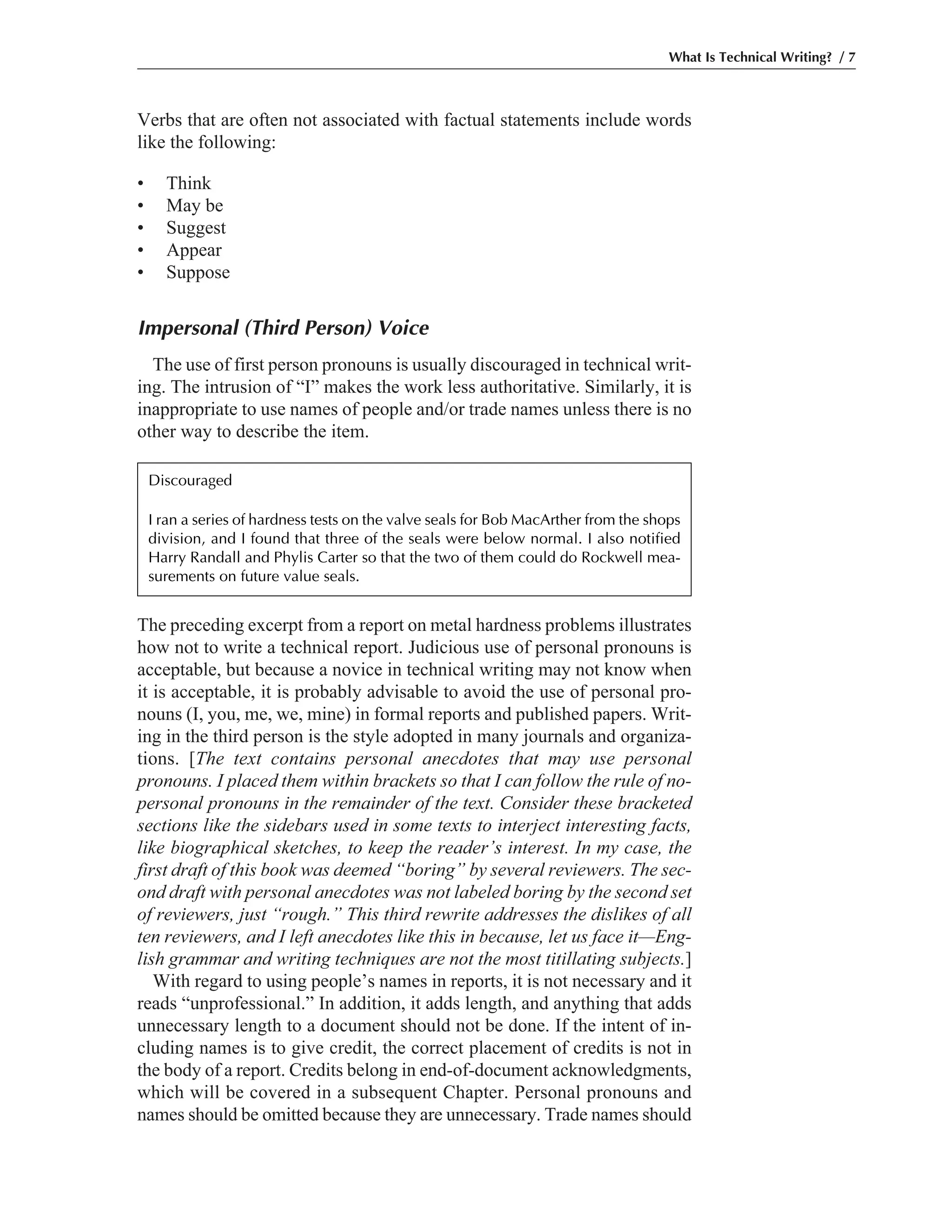 Verbs that are often not associated with factual statements include words
like the following:
• Think
• May be
• Suggest
• Appear
• Suppose
Impersonal (Third Person) Voice
The use of first person pronouns is usually discouraged in technical writ-
ing. The intrusion of “I” makes the work less authoritative. Similarly, it is
inappropriate to use names of people and/or trade names unless there is no
other way to describe the item.
What Is Technical Writing? / 7
The preceding excerpt from a report on metal hardness problems illustrates
how not to write a technical report. Judicious use of personal pronouns is
acceptable, but because a novice in technical writing may not know when
it is acceptable, it is probably advisable to avoid the use of personal pro-
nouns (I, you, me, we, mine) in formal reports and published papers. Writ-
ing in the third person is the style adopted in many journals and organiza-
tions. [The text contains personal anecdotes that may use personal
pronouns. I placed them within brackets so that I can follow the rule of no-
personal pronouns in the remainder of the text. Consider these bracketed
sections like the sidebars used in some texts to interject interesting facts,
like biographical sketches, to keep the reader’s interest. In my case, the
first draft of this book was deemed “boring” by several reviewers. The sec-
ond draft with personal anecdotes was not labeled boring by the second set
of reviewers, just “rough.” This third rewrite addresses the dislikes of all
ten reviewers, and I left anecdotes like this in because, let us face it—Eng-
lish grammar and writing techniques are not the most titillating subjects.]
With regard to using people’s names in reports, it is not necessary and it
reads “unprofessional.” In addition, it adds length, and anything that adds
unnecessary length to a document should not be done. If the intent of in-
cluding names is to give credit, the correct placement of credits is not in
the body of a report. Credits belong in end-of-document acknowledgments,
which will be covered in a subsequent Chapter. Personal pronouns and
names should be omitted because they are unnecessary. Trade names should
Discouraged
I ran a series of hardness tests on the valve seals for Bob MacArther from the shops
division, and I found that three of the seals were below normal. I also notified
Harry Randall and Phylis Carter so that the two of them could do Rockwell mea-
surements on future value seals.
 