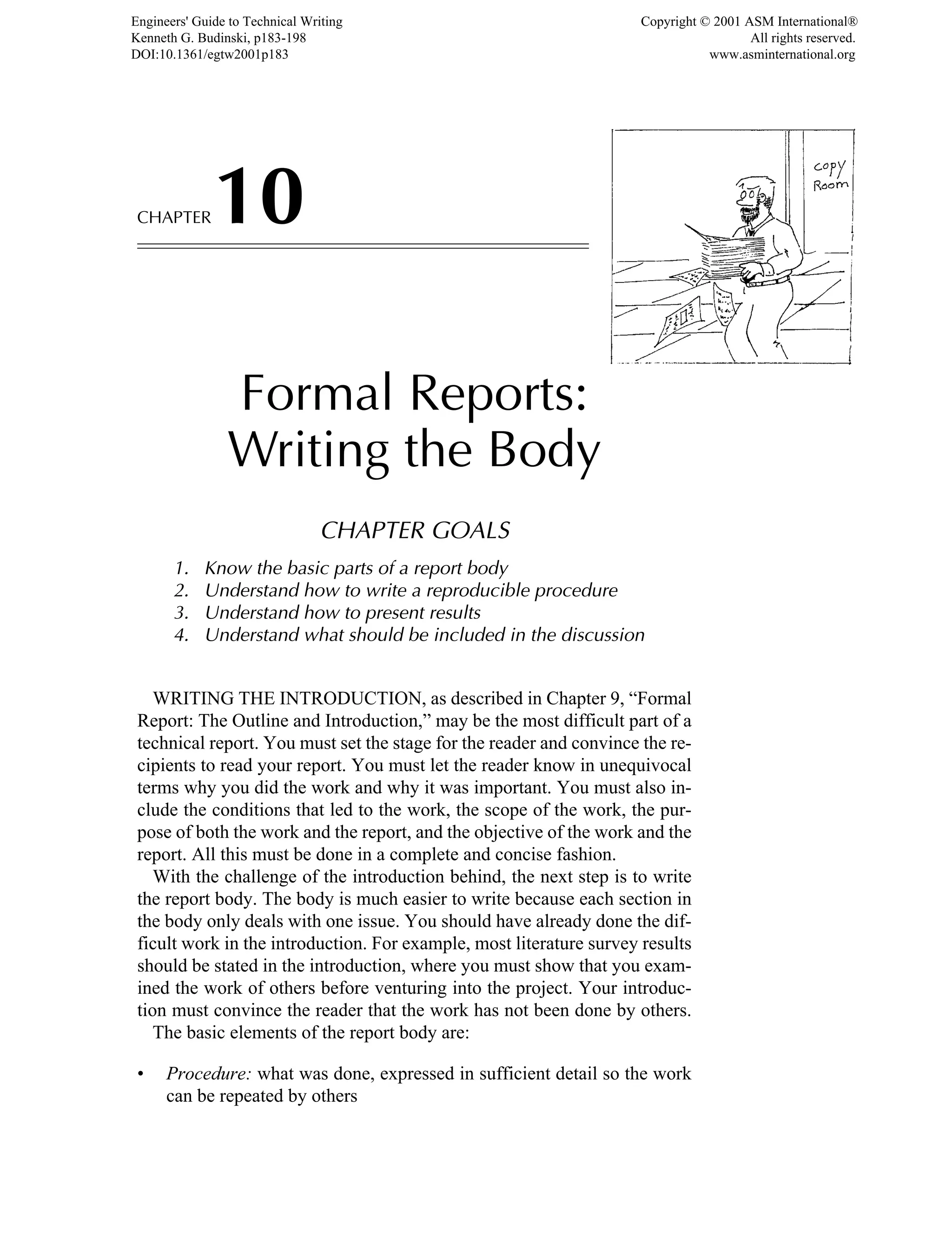 CHAPTER10
Formal Reports:
Writing the Body
CHAPTER GOALS
1. Know the basic parts of a report body
2. Understand how to write a reproducible procedure
3. Understand how to present results
4. Understand what should be included in the discussion
WRITING THE INTRODUCTION, as described in Chapter 9, “Formal
Report: The Outline and Introduction,” may be the most difficult part of a
technical report. You must set the stage for the reader and convince the re-
cipients to read your report. You must let the reader know in unequivocal
terms why you did the work and why it was important. You must also in-
clude the conditions that led to the work, the scope of the work, the pur-
pose of both the work and the report, and the objective of the work and the
report. All this must be done in a complete and concise fashion.
With the challenge of the introduction behind, the next step is to write
the report body. The body is much easier to write because each section in
the body only deals with one issue. You should have already done the dif-
ficult work in the introduction. For example, most literature survey results
should be stated in the introduction, where you must show that you exam-
ined the work of others before venturing into the project. Your introduc-
tion must convince the reader that the work has not been done by others.
The basic elements of the report body are:
• Procedure: what was done, expressed in sufficient detail so the work
can be repeated by others
Engineers' Guide to Technical Writing
Kenneth G. Budinski, p183-198
DOI:10.1361/egtw2001p183
Copyright © 2001 ASM International®
All rights reserved.
www.asminternational.org
 
