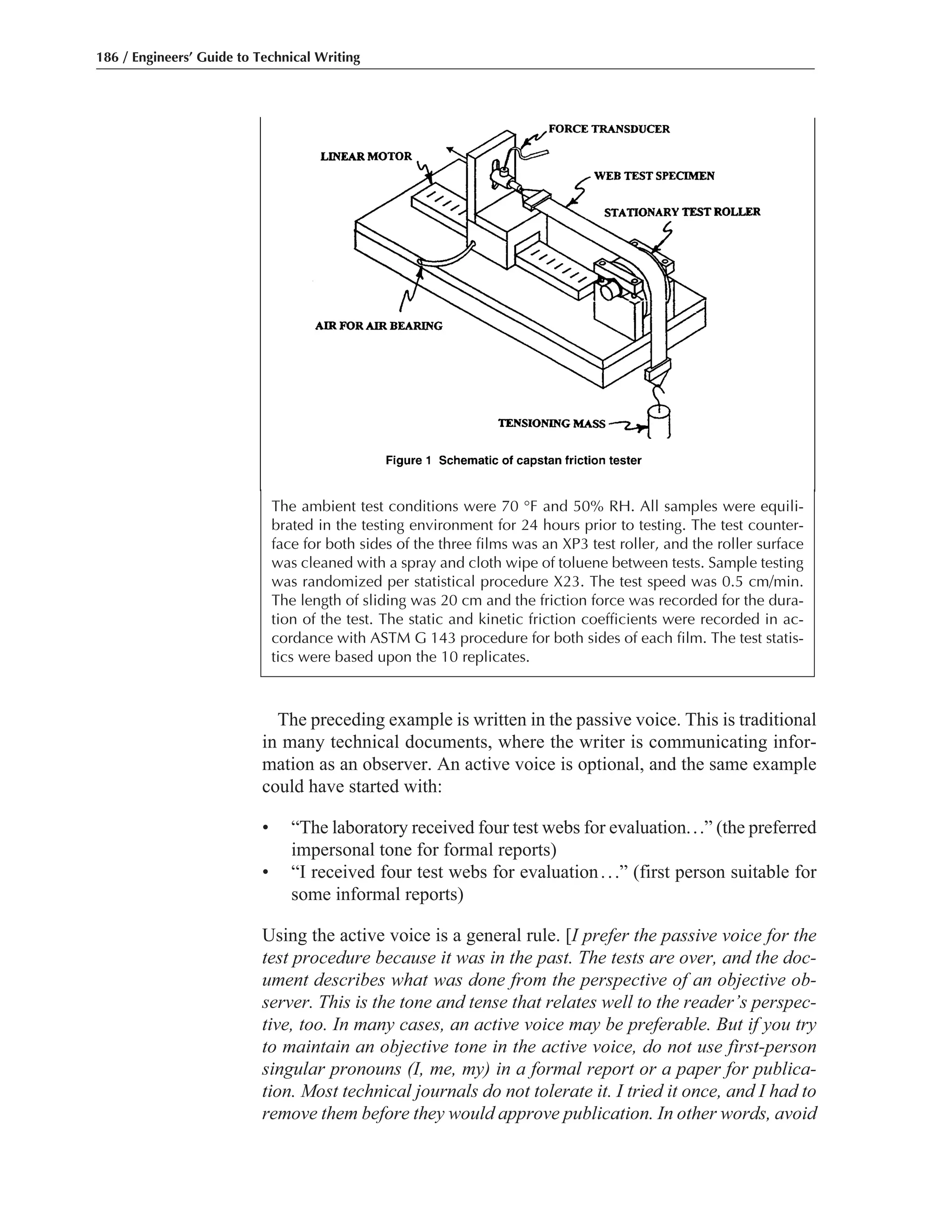 186 / Engineers’ Guide to Technical Writing
The ambient test conditions were 70 °F and 50% RH. All samples were equili-
brated in the testing environment for 24 hours prior to testing. The test counter-
face for both sides of the three films was an XP3 test roller, and the roller surface
was cleaned with a spray and cloth wipe of toluene between tests. Sample testing
was randomized per statistical procedure X23. The test speed was 0.5 cm/min.
The length of sliding was 20 cm and the friction force was recorded for the dura-
tion of the test. The static and kinetic friction coefficients were recorded in ac-
cordance with ASTM G 143 procedure for both sides of each film. The test statis-
tics were based upon the 10 replicates.
The preceding example is written in the passive voice. This is traditional
in many technical documents, where the writer is communicating infor-
mation as an observer. An active voice is optional, and the same example
could have started with:
• “The laboratory received four test webs for evaluation...” (the preferred
impersonal tone for formal reports)
• “I received four test webs for evaluation...” (first person suitable for
some informal reports)
Using the active voice is a general rule. [I prefer the passive voice for the
test procedure because it was in the past. The tests are over, and the doc-
ument describes what was done from the perspective of an objective ob-
server. This is the tone and tense that relates well to the reader’s perspec-
tive, too. In many cases, an active voice may be preferable. But if you try
to maintain an objective tone in the active voice, do not use first-person
singular pronouns (I, me, my) in a formal report or a paper for publica-
tion. Most technical journals do not tolerate it. I tried it once, and I had to
remove them before they would approve publication. In other words, avoid
 