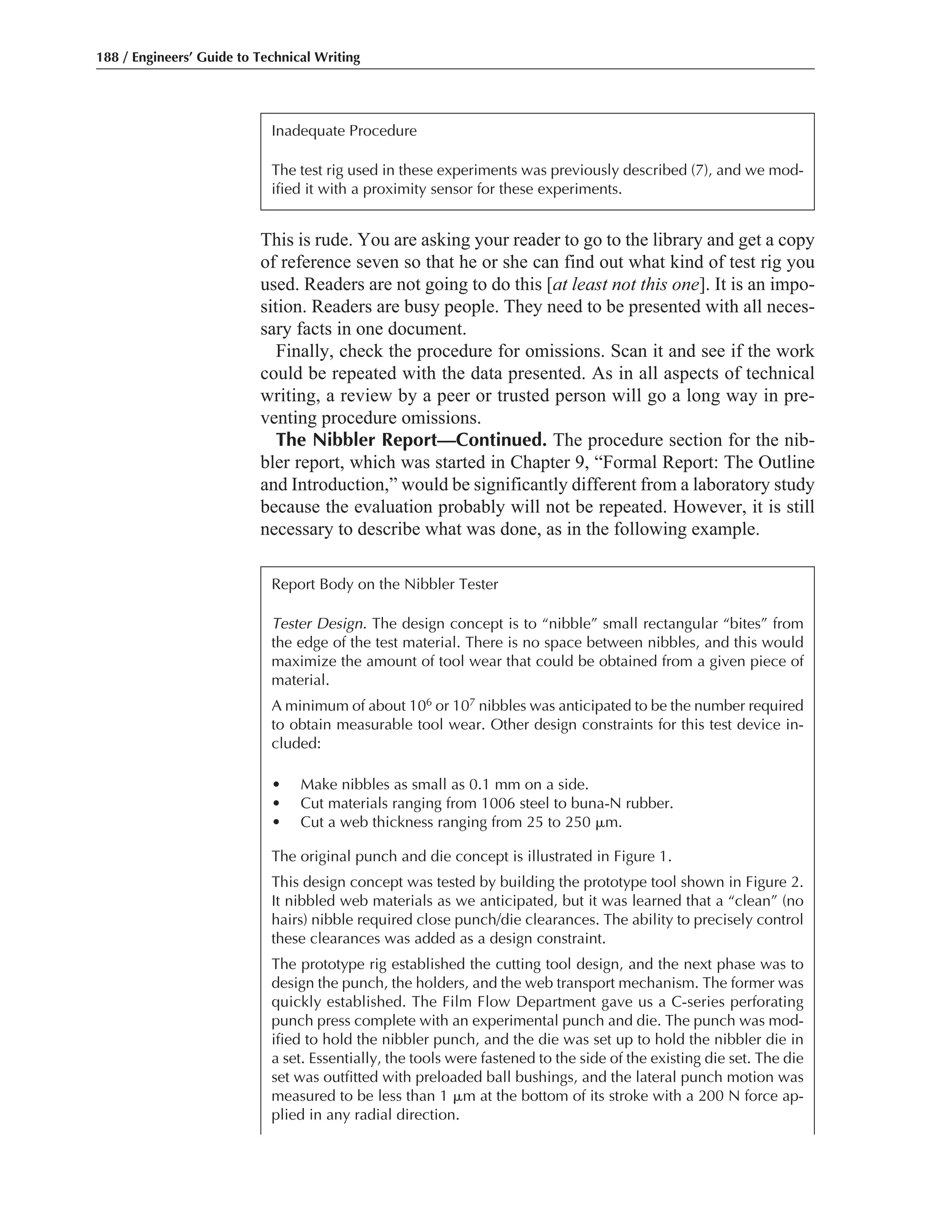 This is rude. You are asking your reader to go to the library and get a copy
of reference seven so that he or she can find out what kind of test rig you
used. Readers are not going to do this [at least not this one]. It is an impo-
sition. Readers are busy people. They need to be presented with all neces-
sary facts in one document.
Finally, check the procedure for omissions. Scan it and see if the work
could be repeated with the data presented. As in all aspects of technical
writing, a review by a peer or trusted person will go a long way in pre-
venting procedure omissions.
The Nibbler Report—Continued. The procedure section for the nib-
bler report, which was started in Chapter 9, “Formal Report: The Outline
and Introduction,” would be significantly different from a laboratory study
because the evaluation probably will not be repeated. However, it is still
necessary to describe what was done, as in the following example.
188 / Engineers’ Guide to Technical Writing
Inadequate Procedure
The test rig used in these experiments was previously described (7), and we mod-
ified it with a proximity sensor for these experiments.
Report Body on the Nibbler Tester
Tester Design. The design concept is to “nibble” small rectangular “bites” from
the edge of the test material. There is no space between nibbles, and this would
maximize the amount of tool wear that could be obtained from a given piece of
material.
A minimum of about 106 or 107 nibbles was anticipated to be the number required
to obtain measurable tool wear. Other design constraints for this test device in-
cluded:
• Make nibbles as small as 0.1 mm on a side.
• Cut materials ranging from 1006 steel to buna-N rubber.
• Cut a web thickness ranging from 25 to 250 ␮m.
The original punch and die concept is illustrated in Figure 1.
This design concept was tested by building the prototype tool shown in Figure 2.
It nibbled web materials as we anticipated, but it was learned that a “clean” (no
hairs) nibble required close punch/die clearances. The ability to precisely control
these clearances was added as a design constraint.
The prototype rig established the cutting tool design, and the next phase was to
design the punch, the holders, and the web transport mechanism. The former was
quickly established. The Film Flow Department gave us a C-series perforating
punch press complete with an experimental punch and die. The punch was mod-
ified to hold the nibbler punch, and the die was set up to hold the nibbler die in
a set. Essentially, the tools were fastened to the side of the existing die set. The die
set was outfitted with preloaded ball bushings, and the lateral punch motion was
measured to be less than 1 ␮m at the bottom of its stroke with a 200 N force ap-
plied in any radial direction.
 